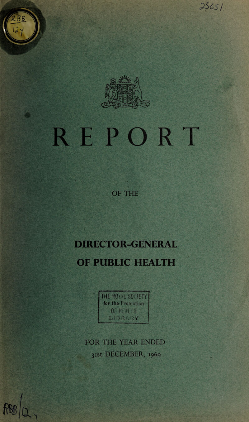 PS 4s/ RE PORT OF THE DIRECTOR-GENERAL OF PUBLIC HEALTH THE ftO? 'L SOCIETY for the Promotion OF HEAT. EH U ;:y FOR THE YEAR ENDED 31st DECEMBER, i960