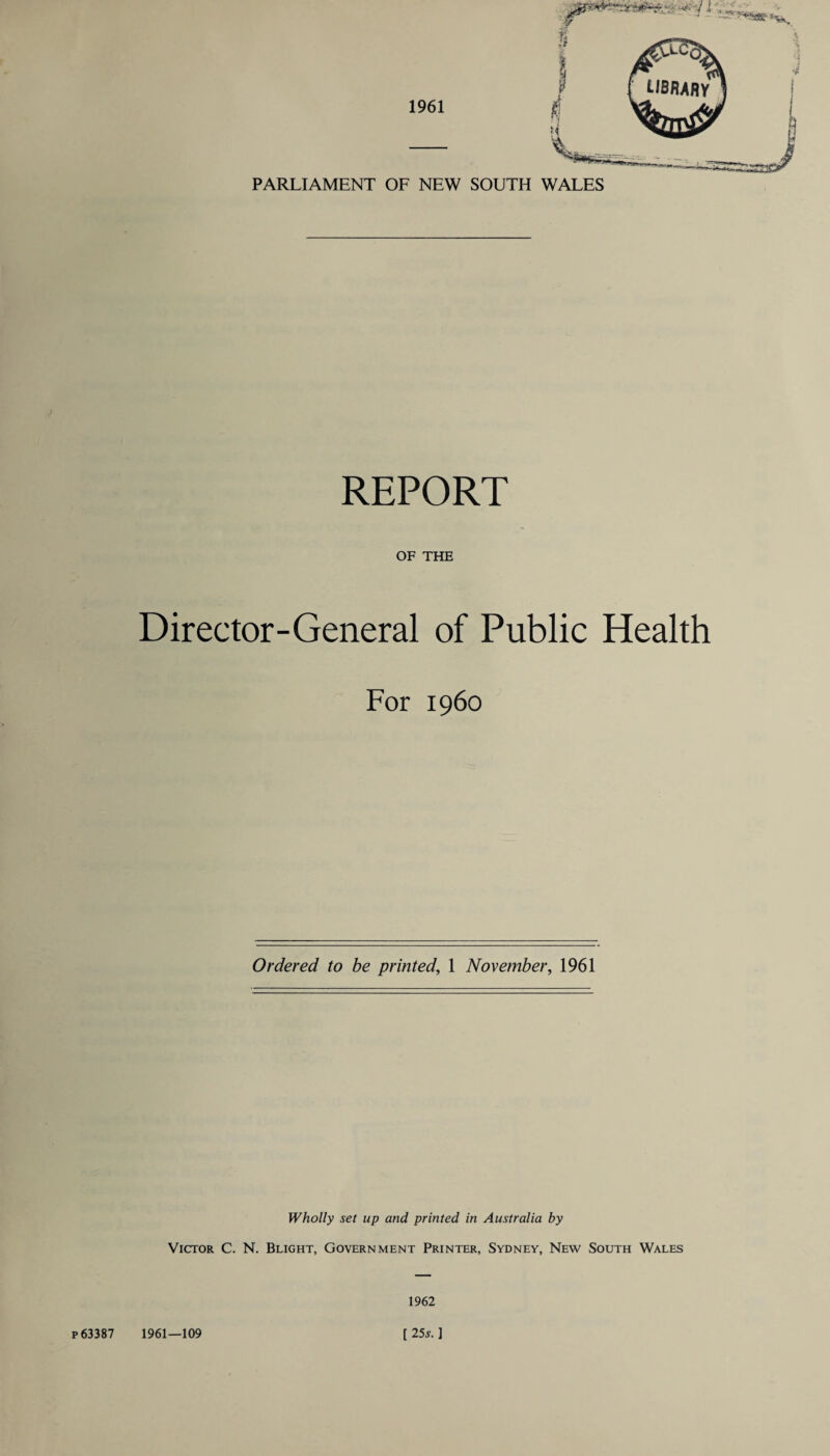 PARLIAMENT OF NEW SOUTH WALES REPORT OF THE Director-General of Public Health For i960 Ordered to be printed, 1 November, 1961 Wholly set up and printed in Australia by Victor C. N. Blight, Government Printer, Sydney, New South Wales 1962 p 63387 1961—109 [ 25*. ]