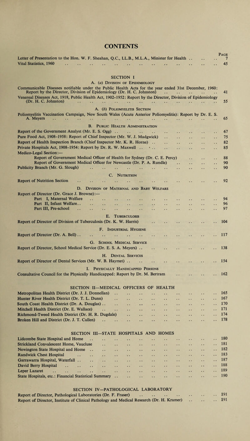 CONTENTS Page Letter of Presentation to the Hon. W. F. Sheahan, Q.C., LL.B., M.L.A., Minister for Health. 7 Vital Statistics, 1960 . 45 SECTION I A. (a) Division of Epidemiology Communicable Diseases notifiable under the Public Health Acts for the year ended 31st December, 1960: Report by the Director, Division of Epidemiology (Dr. H. C. Johnston) .. .. .. .. .. 41 Venereal Diseases Act, 1918, Public Health Act, 1902-1952: Report by the Director, Division of Epidemiology (Dr. H. C. Johnston) .. .. .. .. .. .. .. .. .. .. .. .. 55 A. (b) Poliomyelitis Section Poliomyelitis Vaccination Campaign, New South Wales (Acute Anterior Poliomyelitis): Report by Dr. E. S. A. Meyers .. .. .. .. .. .. .. .. .. .. .. .. .. .. 65 B. Public Health Administration Report of the Government Analyst (Mr. E. S. Ogg) .. .. .. .. .. .. .. .. .. 67 Pure Food Act, 1908-1958: Report of Chief Inspector (Mr. W. J. Madgwick) .. .. .. .. .. 75 Report of Health Inspection Branch (Chief Inspector Mr. K. R. Horne) .. .. .. .. .. .. 82 Private Hospitals Act, 1908-1954: Report by Dr. R. W. Maxwell .. • .. .. .. .. .. .. 85 Medico-Legal Section:— Report of Government Medical Officer of Health for Sydney (Dr. C. E. Percy) .. .. .. 88 Report of Government Medical Officer for Newcastle (Dr. P. A. Rundle) .. .. .. .. 90 Publicity Branch (Mr. G. Slough) .. .. .. .. .. .. .. .. .. .. .. 90 C. Nutrition Report of Nutrition Section .. .. .. .. .. .. .. .. .. .. .. .. 92 D. Division of Maternal and Baby Welfare Report of Director (Dr. Grace J. Browne):— Part I, Maternal Welfare.94 Part II, Infant Welfare.. .. .. .. .. .. .. .. .. .. .. .. 96 Part III, Pre-school .. .. .. .. .. .. .. .. .. .. .. .. 97 E. Tuberculosis Report of Director of Division of Tuberculosis (Dr. K. W. Harris) .. .. .. .. .. .. 104 F. Industrial Hygiene Report of Director (Dr. A. Bell).. .. .. .. .. .. .. .. .. .. .. ..117 G. School Medical Service Report of Director, School Medical Service (Dr. E. S. A. Meyers) .. .. .. .. .. .. .. 138 H. Dental Services Report of Director of Dental Services (Mr. W. B. Haymet) .. .. .. .. .. .. .. .. 154 I. Physically Handicapped Persons Consultative Council for the Physically Handicapped: Report by Dr. M. Bertram .162 SECTION II—MEDICAL OFFICERS OF HEALTH Metropolitan Health District (Dr. J. J. Donnellan) .. .. .. .. .. .. .. .. ..165 Hunter River Health District (Dr. T. L. Dunn) .. .. .. .. .. .. .. .. ..167 South Coast Health District (Dr. A. Douglas) .. .. .. .. .. .. .. .. .. .. 170 Mitchell Health District (Dr. E. Wallace) .. .. .. .. .. .. .. .. .. ..171 Richmond-Tweed Health District (Dr. H. R. Dugdale) .. .. .. .. .. .. .. ..174 Broken Hill and District (Dr. J. T. Cullen) .. .. .. .. ... .. .. .. .. .. 178 SECTION III—STATE HOSPITALS AND HOMES Lidcombe State Hospital and Home .. .. .. .. .. .. .. .. .. .. . • 180 Strickland Convalescent Home, Vaucluse .. .. .. .. .. .. .. .. .. ..181 Newington State Hospital and Home .. .. .. .. .. .. .. .. .. . • •• 182 Randwick Chest Hospital .. .. .. .. .. .. .. .. .. .. •• •• 183 Garrawarra Hospital, Waterfall .. .. .. .. .. .. .. .. .. •• •• •• 187 David Berry Hospital .. .. .. .. .. .. .. .. .. .. . • •. • • 188 Leper Lazaret .. .. .. .. .. .. .. .. .. .. .. . • • • ..189 State Hospitals, etc.: Financial Statistical Summary.190 SECTION IV—PATHOLOGICAL LABORATORY Report of Director, Pathological Laboratories (Dr. F. Fraser) .. .. .. .. .. .. .. 191 Report of Director, Institute of Clinical Pathology and Medical Research (Dr. H. Kramer) .. .. .. 191