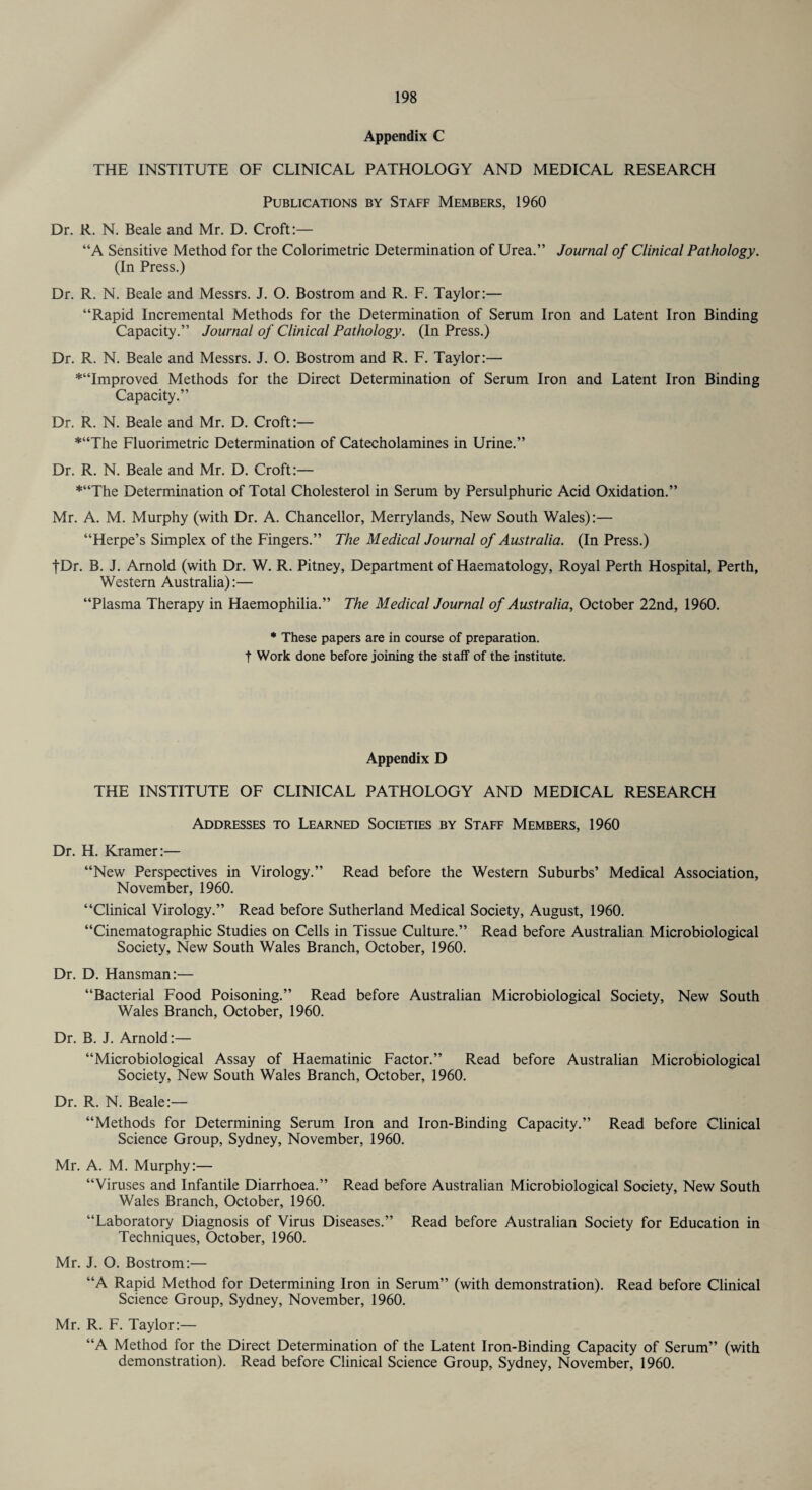 Appendix C THE INSTITUTE OF CLINICAL PATHOLOGY AND MEDICAL RESEARCH Publications by Staff Members, 1960 Dr. R. N. Beale and Mr. D. Croft:— “A Sensitive Method for the Colorimetric Determination of Urea.” Journal of Clinical Pathology. (In Press.) Dr. R. N. Beale and Messrs. J. O. Bostrom and R. F. Taylor:— “Rapid Incremental Methods for the Determination of Serum Iron and Latent Iron Binding Capacity.” Journal of Clinical Pathology. (In Press.) Dr. R. N. Beale and Messrs. J. O. Bostrom and R. F. Taylor:— *“Improved Methods for the Direct Determination of Serum Iron and Latent Iron Binding Capacity.” Dr. R. N. Beale and Mr. D. Croft:— *“The Fluorimetric Determination of Catecholamines in Urine.” Dr. R. N. Beale and Mr. D. Croft:— *“The Determination of Total Cholesterol in Serum by Persulphuric Acid Oxidation.” Mr. A. M. Murphy (with Dr. A. Chancellor, Merrylands, New South Wales):— “Herpe’s Simplex of the Fingers.” The Medical Journal of Australia. (In Press.) |Dr. B. J. Arnold (with Dr. W. R. Pitney, Department of Haematology, Royal Perth Hospital, Perth, Western Australia):— “Plasma Therapy in Haemophilia.” The Medical Journal of Australia, October 22nd, 1960. * These papers are in course of preparation, t Work done before joining the staff of the institute. Appendix D THE INSTITUTE OF CLINICAL PATHOLOGY AND MEDICAL RESEARCH Addresses to Learned Societies by Staff Members, 1960 Dr. H. Kramer:— “New Perspectives in Virology.” Read before the Western Suburbs’ Medical Association, November, 1960. “Clinical Virology.” Read before Sutherland Medical Society, August, 1960. “Cinematographic Studies on Cells in Tissue Culture.” Read before Australian Microbiological Society, New South Wales Branch, October, 1960. Dr. D. Hansman:— “Bacterial Food Poisoning.” Read before Australian Microbiological Society, New South Wales Branch, October, 1960. Dr. B. J. Arnold:— “Microbiological Assay of Haematinic Factor.” Read before Australian Microbiological Society, New South Wales Branch, October, 1960. Dr. R. N. Beale:— “Methods for Determining Serum Iron and Iron-Binding Capacity.” Read before Clinical Science Group, Sydney, November, 1960. Mr. A. M. Murphy:— “Viruses and Infantile Diarrhoea.” Read before Australian Microbiological Society, New South Wales Branch, October, 1960. “Laboratory Diagnosis of Virus Diseases.” Read before Australian Society for Education in Techniques, October, 1960. Mr. J. O. Bostrom:— “A Rapid Method for Determining Iron in Serum” (with demonstration). Read before Clinical Science Group, Sydney, November, 1960. Mr. R. F. Taylor:— “A Method for the Direct Determination of the Latent Iron-Binding Capacity of Serum” (with demonstration). Read before Clinical Science Group, Sydney, November, 1960.