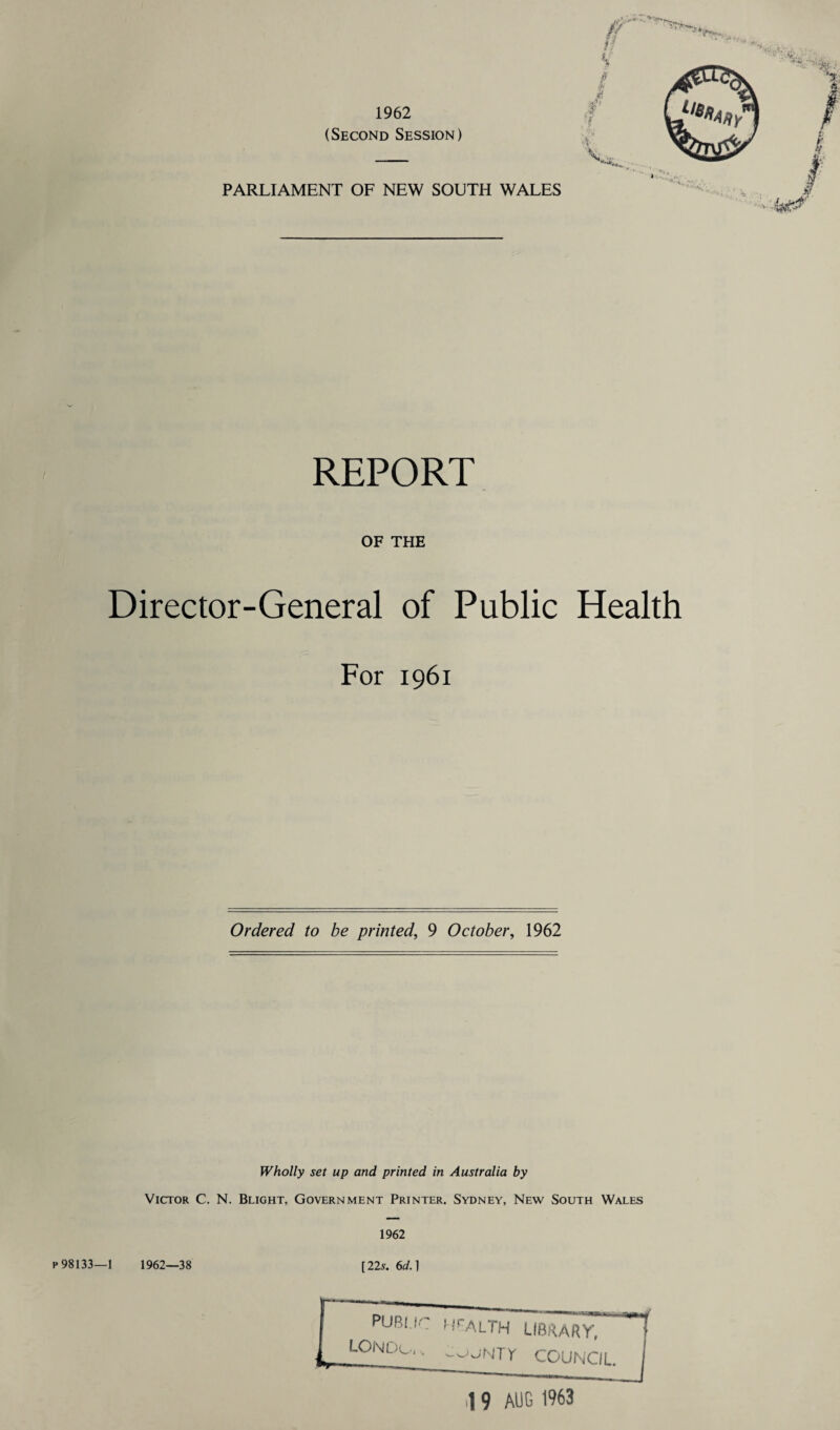 1962 (Second Session) PARLIAMENT OF NEW SOUTH WALES REPORT OF THE Director-General of Public Health For 1961 Ordered to be printed, 9 October, 1962 Wholly set up and printed in Australia by Victor C. N. Blight, Government Printer. Sydney, New South Wales 1962 p 98133—1 1962—38 [22s. 6d.) Health library, LojNTY council. ,1 9 AUG 1963