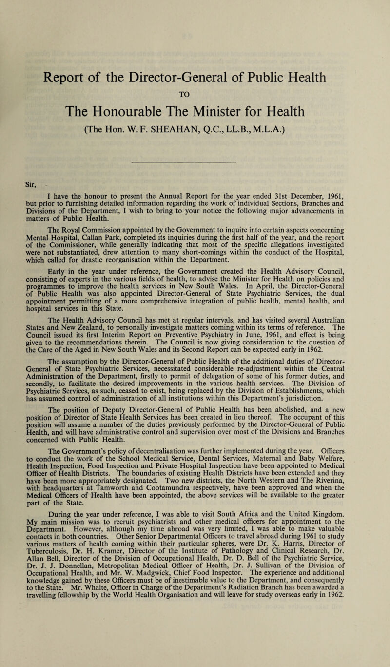 Report of the Director-General of Public Health TO The Honourable The Minister for Health (The Hon. W.F. SHEAHAN, Q.C., LL.B., M.L.A.) Sir, - I have the honour to present the Annual Report for the year ended 31st December, 1961, but prior to furnishing detailed information regarding the work of individual Sections, Branches and Divisions of the Department, I wish to bring to your notice the following major advancements in matters of Public Health. The Royal Commission appointed by the Government to inquire into certain aspects concerning Mental Hospital, Callan Park, completed its inquiries during the first half of the year, and the report of the Commissioner, while generally indicating that most of the specific allegations investigated were not substantiated, drew attention to many short-comings within the conduct of the Hospital, which called for drastic reorganisation within the Department. Early in the year under reference, the Government created the Health Advisory Council, consisting of experts in the various fields of health, to advise the Minister for Health on policies and programmes to improve the health services in New South Wales. In April, the Director-General of Public Health was also appointed Director-General of State Psychiatric Services, the dual appointment permitting of a more comprehensive integration of public health, mental health, and hospital services in this State. The Health Advisory Council has met at regular intervals, and has visited several Australian States and New Zealand, to personally investigate matters coming within its terms of reference. The Council issued its first Interim Report on Preventive Psychiatry in June, 1961, and effect is being given to the recommendations therein. The Council is now giving consideration to the question of the Care of the Aged in New South Wales and its Second Report can be expected early in 1962. The assumption by the Director-General of Public Health of the additional duties of Director- General of State Psychiatric Services, necessitated considerable re-adjustment within the Central Administration of the Department, firstly to permit of delegation of some of his former duties, and secondly, to facilitate the desired improvements in the various health services. The Division of Psychiatric Services, as such, ceased to exist, being replaced by the Division of Establishments, which has assumed control of administration of all institutions within this Department’s jurisdiction. The position of Deputy Director-General of Public Health has been abolished, and a new position of Director of State Health Services has been created in lieu thereof. The occupant of this position will assume a number of the duties previously performed by the Director-General of Public Health, and will have administrative control and supervision over most of the Divisions and Branches concerned with Public Health. The Government’s policy of decentralisation was further implemented during the year. Officers to conduct the work of the School Medical Service, Dental Services, Maternal and Baby Welfare, Health Inspection, Food Inspection and Private Hospital Inspection have been appointed to Medical Officer of Health Districts. The boundaries of existing Health Districts have been extended and they have been more appropriately designated. Two new districts, the North Western and The Riverina, with headquarters at Tamworth and Cootamundra respectively, have been approved and when the Medical Officers of Health have been appointed, the above services will be available to the greater part of the State. During the year under reference, I was able to visit South Africa and the United Kingdom. My main mission was to recruit psychiatrists and other medical officers for appointment to the Department. However, although my time abroad was very limited, I was able to make valuable contacts in both countries. Other Senior Departmental Officers to travel abroad during 1961 to study various matters of health coming within their particular spheres, were Dr. K. Harris, Director of Tuberculosis, Dr. H. Kramer, Director of the Institute of Pathology and Clinical Research, Dr. Allan Bell, Director of the Division of Occupational Health, Dr. D. Bell of the Psychiatric Service, Dr. J. J. Donnellan, Metropolitan Medical Officer of Health, Dr. J. Sullivan of the Division of Occupational Health, and Mr. W. Madgwick, Chief Food Inspector. The experience and additional knowledge gained by these Officers must be of inestimable value to the Department, and consequently to the State. Mr. Whaite, Officer in Charge of the Department’s Radiation Branch has been awarded a travelling fellowship by the World Health Organisation and will leave for study overseas early in 1962.