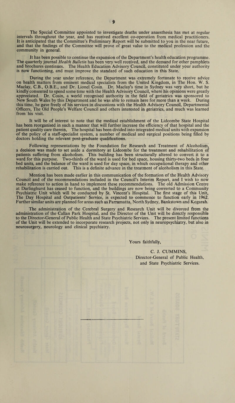 The Special Committee appointed to investigate deaths under anaesthesia has met at regular intervals throughout the year, and has received excellent co-operation from medical practitioners. It is anticipated that the Committee’s Preliminary Report will be submitted to you in the near future, and that the findings of the Committee will prove of great value to the medical profession and the community in general. It has been possible to continue the expansion of the Department’s health education programme. The quarterly journal Health Bulletin has been very well received, and the demand for other pamphlets and brochures continues. The Health Education Advisory Council, constituted under your authority is now functioning, and must improve the standard of such education in this State. During the year under reference, the Department was extremely fortunate to receive advice on health matters from eminent medical specialists from the United Kingdom, in The Hon. W. S. Maclay, C.B., O.B.E., and Dr. Lionel Cosin. Dr. Maclay’s time in Sydney was very short, but he kindly consented to spend some time with the Health Advisory Council, where his opinions were greatly appreciated. Dr. Cosin, a world recognised authority in the field of geriatrics was sponsored to New South Wales by this Department and he was able to remain here for more than a week. During this time, he gave freely of his services in discussions with the Health Advisory Council, Departmental Officers, The Old People’s Welfare Council and others interested in geriatrics, and much was learned from his visit. It will be of interest to note that the medical establishment of the Lidcombe State Hospital has been reorganised in such a manner that will further increase the efficiency of that hospital and the patient quality care therein, The hospital has been divided into integrated medical units with expansion of the policy of a staff-specialist system, a number of medical and surgical positions being filled by doctors holding the relevant post-graduate qualifications. Following representations by the Foundation for Research and Treatment of Alcoholism, a decision was made to set aside a dormitory at Lidcombe for the treatment and rehabilitation of patients suffering from alcoholism. This building has been structurally altered to convert it to a ward for this purpose. Two-thirds of the ward is used for bed space, housing thirty-two beds in four bed units, and the balance of the ward is used for day space, in which occupational therapy and other rehabilitation is carried out. This is a definite advance in the treatment of alcoholism in this State. Mention has been made earlier in this communication of the formation of the Health Advisory Council and of the recommendations included in the Council’s Interim Report, and I wish to now make reference to action in hand to implement these recommendations. The old Admission Centre at Darlinghurst has ceased to function, and the buildings are now being converted to a Community Psychiatric Unit which will be conducted by St. Vincent’s Hospital. The first stage of this Unit, The Day Hospital and Outpatients’ Service, is expected to commence to function early in 1962. Further similar units are planned for areas such as Parramatta, North Sydney, Bankstown and Kogarah. The administration of the Cerebral Surgery and Research Unit will be divorced from the administration of the Callan Park Hospital, and the Director of the Unit will be directly responsible to the Director-General of Public Health and State Psychiatric Services. The present limited functions of the Unit will be extended to incorporate research projects, not only in neuropsychiatry, but also in neurosurgery, neurology and clinical psychiatry. Yours faithfully. C. J. CUMMINS, Director-General of Public Health, and State Psychiatric Services.