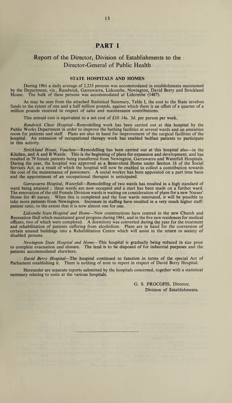 PART I Report of the Director, Division of Establishments to the Director-General of Public Health STATE HOSPITALS AND HOMES During 1961 a daily average of 2,233 persons was accommodated in establishments maintained by the Department, viz., Randwick, Garrawarra, Lidcombe, Newington, David Berry and Strickland House. The bulk of these persons was accommodated at Lidcombe (1487). As may be seen from the attached Statistical Summary, Table I, the cost to the State involves funds to the extent of one and a half million pounds, against which there is an offset of a quarter of a million pounds received in respect of sales and maintenance contributions. This annual cost is equivalent to a net cost of £10 14s. 3d. per person per week. Randwick Chest Hospital—Remodelling work has been carried out at this hospital by the Public Works Department in order to improve the bathing facilities at several wards and an amenities room for patients and staff. Plans are also in hand for improvement of the surgical facilities of the hospital. An extension of occupational therapy work has enabled bedfast patients to participate in this activity. Strickland House, Vaucluse—Remodelling has been carried out at this hospital also—in the Kitchen, and A and B Wards. This is the beginning of plans for expansion and development, and has resulted in 79 female patients being transferred from Newington, Garrawarra and Waterfall Hospitals. During the year, the hospital was approved as a Benevolent Home under Section 18 of the Social Services Act, as a result of which the hospital will now be enabled to collect a contribution towards the cost of the maintenance of pensioners. A social worker has been appointed on a part time basis and the appointment of an occupational therapist is anticipated. Garrawarra Hospital, Waterfall—Remodelling of two wards has resulted in a high standard of ward being attained ; these wards are now occupied and a start has been made on a further ward. The renovation of the old Female Division wards is waiting on consideration of plans for a new Nurses’ Home for 40 nurses. When this is completed and the four wards renovated, it will be possible to take more patients from Newington. Increases in staffing have resulted in a very much higher staff/ patient ratio, to the extent that it is now almost one for one. Lidcombe State Hospital and Home—New constructions have centred in the new Church and Recreation Hall which maintained good progress during 1961, and in the five new residences for medical officers, two of which were completed. A dormitory was converted during the year for the treatment and rehabilitation of patients suffering from alcoholism. Plans are in hand for the conversion of certain unused buildings into a Rehabilitation Centre which will assist in the return to society of disabled persons. Newington State Hospital and Home—This hospital is gradually being reduced in size prior to complete evacuation and closure. The land is to be disposed of for industrial purposes and the patients accommodated elsewhere. David Berry Hospital—The hospital continued to function in terms of the special Act of Parliament establishing it. There is nothing of note to report in respect of David Berry Hospital. Hereunder are separate reports submitted by the hospitals concerned, together with a statistical summary relating to costs at the various hospitals. G. S. PROCOPIS, Director, Division of Establishments.