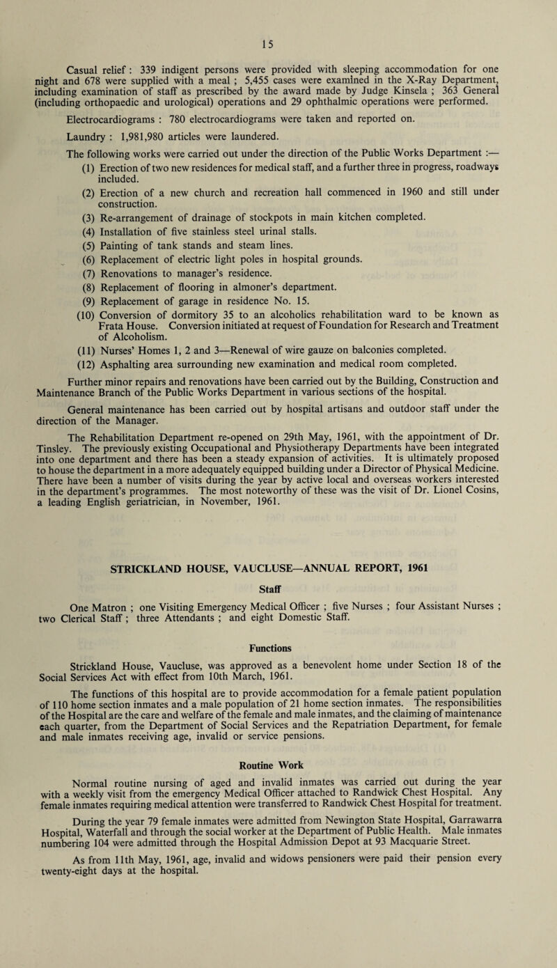 Casual relief : 339 indigent persons were provided with sleeping accommodation for one night and 678 were supplied with a meal ; 5,455 cases were examined in the X-Ray Department, including examination of staff as prescribed by the award made by Judge Kinsela ; 363 General (including orthopaedic and urological) operations and 29 ophthalmic operations were performed. Electrocardiograms : 780 electrocardiograms were taken and reported on. Laundry : 1,981,980 articles were laundered. The following works were carried out under the direction of the Public Works Department :— (1) Erection of two new residences for medical staff, and a further three in progress, roadways included. (2) Erection of a new church and recreation hall commenced in 1960 and still under construction. (3) Re-arrangement of drainage of stockpots in main kitchen completed. (4) Installation of five stainless steel urinal stalls. (5) Painting of tank stands and steam lines. (6) Replacement of electric light poles in hospital grounds. (7) Renovations to manager’s residence. (8) Replacement of flooring in almoner’s department. (9) Replacement of garage in residence No. 15. (10) Conversion of dormitory 35 to an alcoholics rehabilitation ward to be known as Frata House. Conversion initiated at request of Foundation for Research and Treatment of Alcoholism. (11) Nurses’ Homes 1, 2 and 3—Renewal of wire gauze on balconies completed. (12) Asphalting area surrounding new examination and medical room completed. Further minor repairs and renovations have been carried out by the Building, Construction and Maintenance Branch of the Public Works Department in various sections of the hospital. General maintenance has been carried out by hospital artisans and outdoor staff under the direction of the Manager. The Rehabilitation Department re-opened on 29th May, 1961, with the appointment of Dr. Tinsley. The previously existing Occupational and Physiotherapy Departments have been integrated into one department and there has been a steady expansion of activities. It is ultimately proposed to house the department in a more adequately equipped building under a Director of Physical Medicine. There have been a number of visits during the year by active local and overseas workers interested in the department’s programmes. The most noteworthy of these was the visit of Dr. Lionel Cosins, a leading English geriatrician, in November, 1961. STRICKLAND HOUSE, VAUCLUSE—ANNUAL REPORT, 1961 Staff One Matron ; one Visiting Emergency Medical Officer ; five Nurses ; four Assistant Nurses ; two Clerical Staff; three Attendants ; and eight Domestic Staff. Functions Strickland House, Vaucluse, was approved as a benevolent home under Section 18 of the Social Services Act with effect from 10th March, 1961. The functions of this hospital are to provide accommodation for a female patient population of 110 home section inmates and a male population of 21 home section inmates. The responsibilities of the Hospital are the care and welfare of the female and male inmates, and the claiming of maintenance each quarter, from the Department of Social Services and the Repatriation Department, for female and male inmates receiving age, invalid or service pensions. Routine Work Normal routine nursing of aged and invalid inmates was carried out during the year with a weekly visit from the emergency Medical Officer attached to Randwick Chest Hospital. Any female inmates requiring medical attention were transferred to Randwick Chest Hospital for treatment. During the year 79 female inmates were admitted from Newington State Hospital, Garrawarra Hospital, Waterfall and through the social worker at the Department of Public Health. Male inmates numbering 104 were admitted through the Hospital Admission Depot at 93 Macquarie Street. As from 11th May, 1961, age, invalid and widows pensioners were paid their pension every twenty-eight days at the hospital.