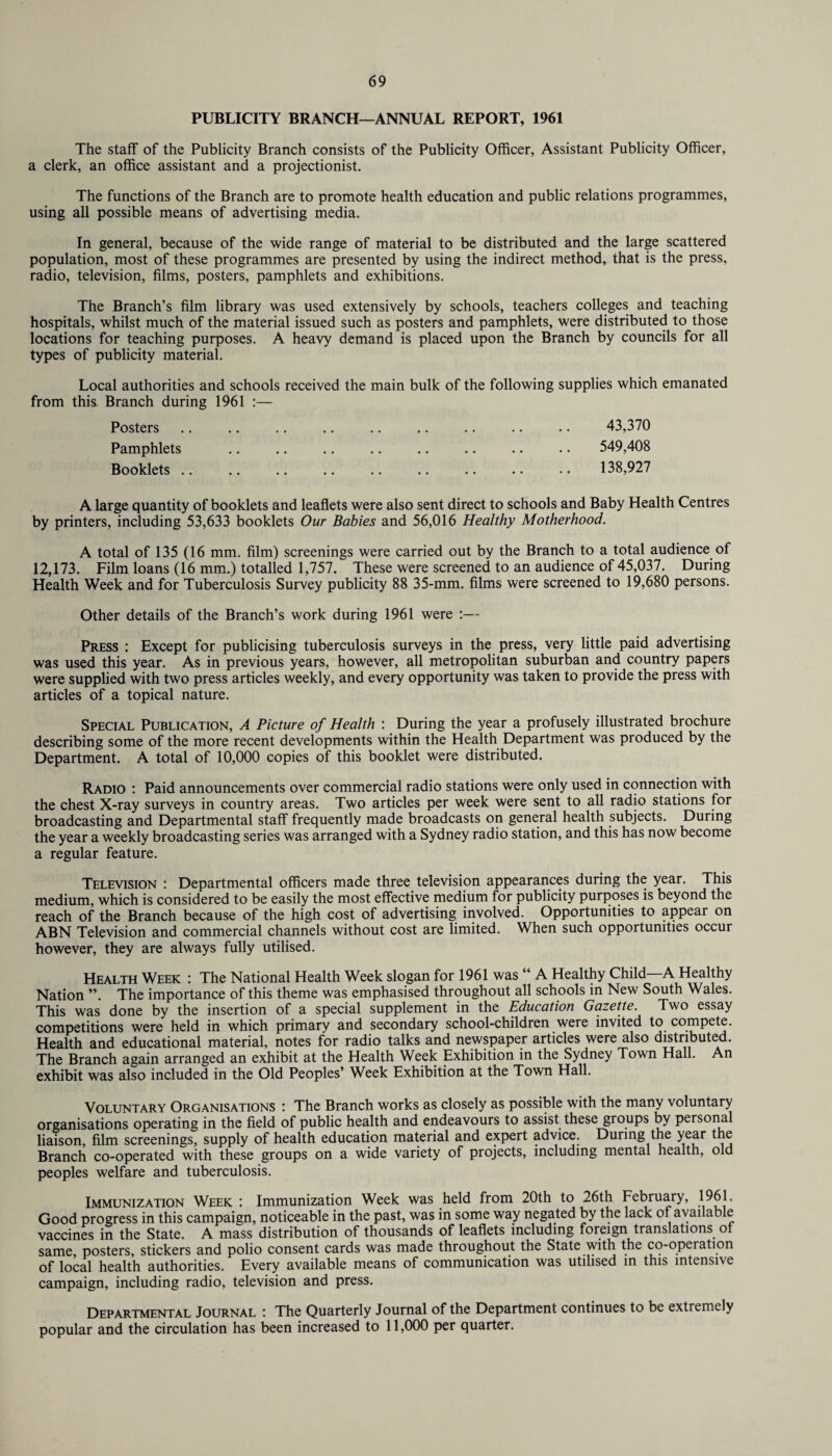 PUBLICITY BRANCH—ANNUAL REPORT, 1961 The staff of the Publicity Branch consists of the Publicity Officer, Assistant Publicity Officer, a clerk, an office assistant and a projectionist. The functions of the Branch are to promote health education and public relations programmes, using all possible means of advertising media. In general, because of the wide range of material to be distributed and the large scattered population, most of these programmes are presented by using the indirect method, that is the press, radio, television, films, posters, pamphlets and exhibitions. The Branch’s film library was used extensively by schools, teachers colleges and teaching hospitals, whilst much of the material issued such as posters and pamphlets, were distributed to those locations for teaching purposes. A heavy demand is placed upon the Branch by councils for all types of publicity material. Local authorities and schools received the main bulk of the following supplies which emanated from this. Branch during 1961 :— Posters .. .. .. .. .. .. .. .. .. 43,370 Pamphlets .. .. .. .. .. .. .. .. 549,408 Booklets .. .. .. .. .. .. .. .. .. 138,927 A large quantity of booklets and leaflets were also sent direct to schools and Baby Health Centres by printers, including 53,633 booklets Our Babies and 56,016 Healthy Motherhood. A total of 135 (16 mm. film) screenings were carried out by the Branch to a total audience of 12,173. Film loans (16 mm.) totalled 1,757. These were screened to an audience of 45,037. During Health Week and for Tuberculosis Survey publicity 88 35-mm. films were screened to 19,680 persons. Other details of the Branch’s work during 1961 were :— Press : Except for publicising tuberculosis surveys in the press, very little paid advertising was used this year. As in previous years, however, all metropolitan suburban and country papers were supplied with two press articles weekly, and every opportunity was taken to provide the press with articles of a topical nature. Special Publication, A Picture of Health : During the year a profusely illustrated brochure describing some of the more recent developments within the Health Department was produced by the Department. A total of 10,000 copies of this booklet were distributed. Radio : Paid announcements over commercial radio stations were only used in connection with the chest X-ray surveys in country areas. Two articles per week were sent to all radio stations for broadcasting and Departmental staff frequently made broadcasts on general health subjects. During the year a weekly broadcasting series was arranged with a Sydney radio station, and this has now become a regular feature. Television : Departmental officers made three television appearances during the year. This medium, which is considered to be easily the most effective medium for publicity purposes is beyond the reach of the Branch because of the high cost of advertising involved. Opportunities to appear on ABN Television and commercial channels without cost are limited. When such opportunities occur however, they are always fully utilised. Health Week : The National Health Week slogan for 1961 was “ A Healthy Child A Healthy Nation ”. The importance of this theme was emphasised throughout all schools in New South Wales. This was done by the insertion of a special supplement in the Education Gazette. Two essay competitions were held in which primary and secondary school-children were invited to compete. Health and educational material, notes for radio talks and newspaper articles were also distributed. The Branch again arranged an exhibit at the Health Week Exhibition in the Sydney Town Hall. An exhibit was also included in the Old Peoples’ Week Exhibition at the Town Hall. Voluntary Organisations : The Branch works as closely as possible with the many voluntary organisations operating in the field of public health and endeavours to assist these groups by personal liaison, film screenings, supply of health education material and expert advice. During the year the Branch co-operated with these groups on a wide variety of projects, including mental health, old peoples welfare and tuberculosis. Immunization Week : Immunization Week was held from 20th to 26th February, 1961. Good progress in this campaign, noticeable in the past, was in some way negated by the lack of available vaccines in the State. A mass distribution of thousands of leaflets including foreign translations ot same, posters, stickers and polio consent cards was made throughout the State with the co-operation of local health authorities. Every available means of communication was utilised in this intensive campaign, including radio, television and press. Departmental Journal : The Quarterly Journal of the Department continues to be extremely popular and the circulation has been increased to 11,000 per quarter.