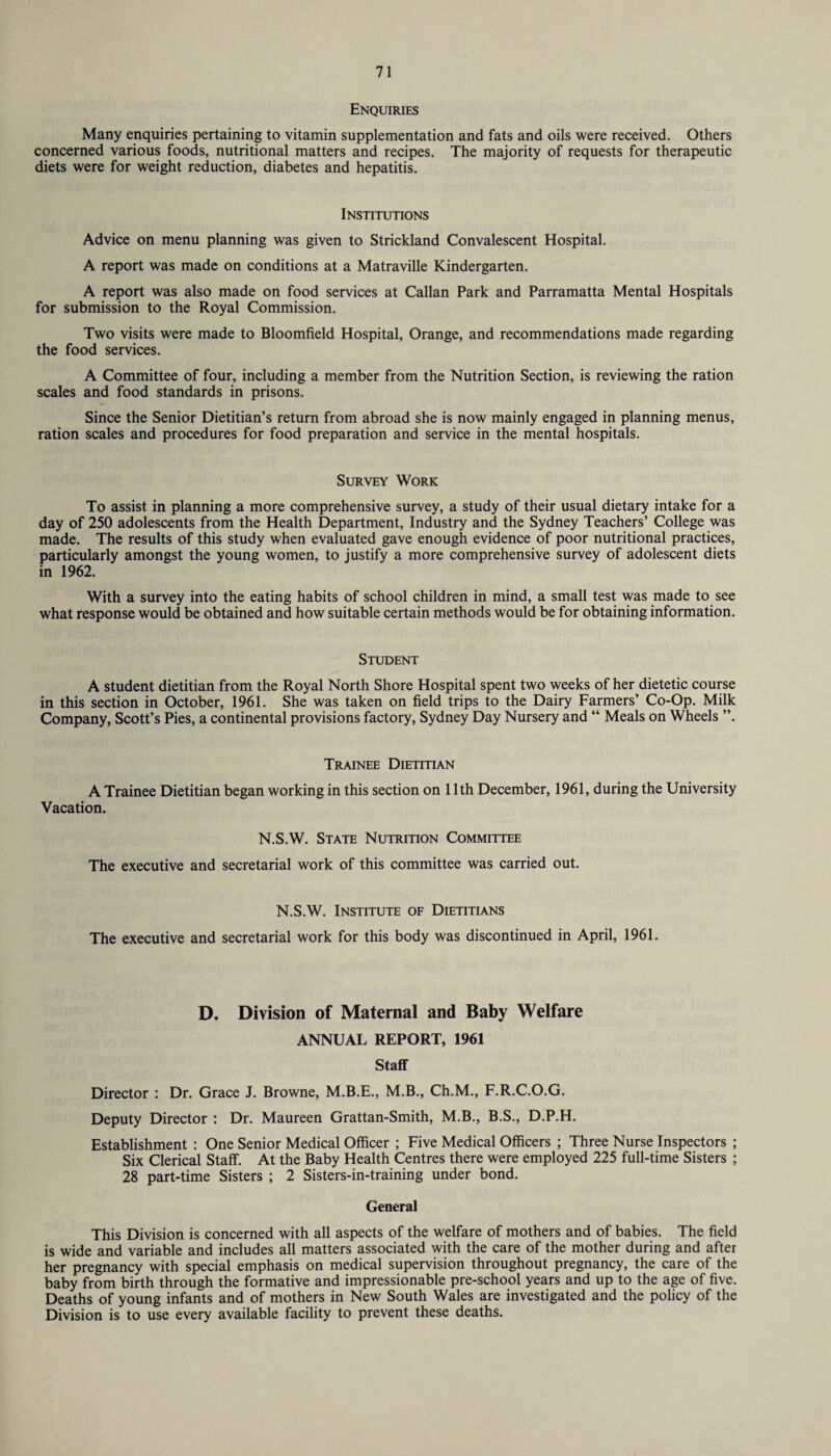 Enquiries Many enquiries pertaining to vitamin supplementation and fats and oils were received. Others concerned various foods, nutritional matters and recipes. The majority of requests for therapeutic diets were for weight reduction, diabetes and hepatitis. Institutions Advice on menu planning was given to Strickland Convalescent Hospital. A report was made on conditions at a Matraville Kindergarten. A report was also made on food services at Callan Park and Parramatta Mental Hospitals for submission to the Royal Commission. Two visits were made to Bloomfield Hospital, Orange, and recommendations made regarding the food services. A Committee of four, including a member from the Nutrition Section, is reviewing the ration scales and food standards in prisons. Since the Senior Dietitian’s return from abroad she is now mainly engaged in planning menus, ration scales and procedures for food preparation and service in the mental hospitals. Survey Work To assist in planning a more comprehensive survey, a study of their usual dietary intake for a day of 250 adolescents from the Health Department, Industry and the Sydney Teachers’ College was made. The results of this study when evaluated gave enough evidence of poor nutritional practices, particularly amongst the young women, to justify a more comprehensive survey of adolescent diets in 1962. With a survey into the eating habits of school children in mind, a small test was made to see what response would be obtained and how suitable certain methods would be for obtaining information. Student A student dietitian from the Royal North Shore Hospital spent two weeks of her dietetic course in this section in October, 1961. She was taken on field trips to the Dairy Farmers’ Co-Op. Milk Company, Scott’s Pies, a continental provisions factory, Sydney Day Nursery and “ Meals on Wheels ”. Trainee Dietitian A Trainee Dietitian began working in this section on 11th December, 1961, during the University Vacation. N.S.W. State Nutrition Committee The executive and secretarial work of this committee was carried out. N.S.W. Institute of Dietitians The executive and secretarial work for this body was discontinued in April, 1961. D. Division of Maternal and Baby Welfare ANNUAL REPORT, 1961 Staff Director : Dr. Grace J. Browne, M.B.E., M.B., Ch.M., F.R.C.O.G. Deputy Director : Dr. Maureen Grattan-Smith, M.B., B.S., D.P.H. Establishment : One Senior Medical Officer ; Five Medical Officers ; Three Nurse Inspectors ; Six Clerical Staff. At the Baby Health Centres there were employed 225 full-time Sisters ; 28 part-time Sisters ; 2 Sisters-in-training under bond. General This Division is concerned with all aspects of the welfare of mothers and of babies. The field is wide and variable and includes all matters associated with the care of the mother during and after her pregnancy with special emphasis on medical supervision throughout pregnancy, the care of the baby from birth through the formative and impressionable pre-school years and up to the age of five. Deaths of young infants and of mothers in New South Wales are investigated and the policy of the Division is to use every available facility to prevent these deaths.