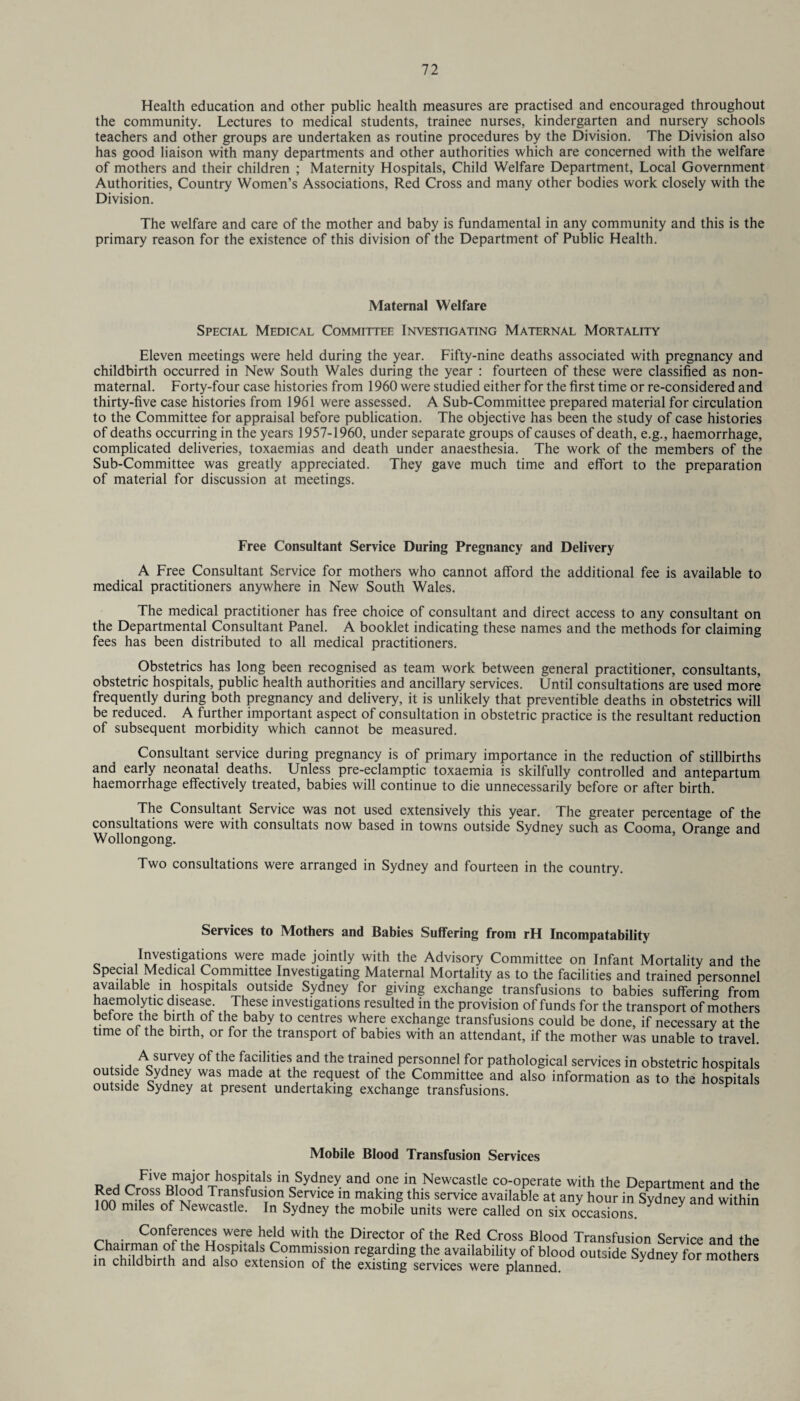 Health education and other public health measures are practised and encouraged throughout the community. Lectures to medical students, trainee nurses, kindergarten and nursery schools teachers and other groups are undertaken as routine procedures by the Division. The Division also has good liaison with many departments and other authorities which are concerned with the welfare of mothers and their children ; Maternity Hospitals, Child Welfare Department, Local Government Authorities, Country Women’s Associations, Red Cross and many other bodies work closely with the Division. The welfare and care of the mother and baby is fundamental in any community and this is the primary reason for the existence of this division of the Department of Public Health. Maternal Welfare Special Medical Committee Investigating Maternal Mortality Eleven meetings were held during the year. Fifty-nine deaths associated with pregnancy and childbirth occurred in New South Wales during the year : fourteen of these were classified as non- maternal. Forty-four case histories from 1960 were studied either for the first time or re-considered and thirty-five case histories from 1961 were assessed. A Sub-Committee prepared material for circulation to the Committee for appraisal before publication. The objective has been the study of case histories of deaths occurring in the years 1957-1960, under separate groups of causes of death, e.g., haemorrhage, complicated deliveries, toxaemias and death under anaesthesia. The work of the members of the Sub-Committee was greatly appreciated. They gave much time and effort to the preparation of material for discussion at meetings. Free Consultant Service During Pregnancy and Delivery A Free Consultant Service for mothers who cannot afford the additional fee is available to medical practitioners anywhere in New South Wales. The medical practitioner has free choice of consultant and direct access to any consultant on the Departmental Consultant Panel. A booklet indicating these names and the methods for claiming fees has been distributed to all medical practitioners. Obstetrics has long been recognised as team work between general practitioner, consultants, obstetric hospitals, public health authorities and ancillary services. Until consultations are used more frequently during both pregnancy and delivery, it is unlikely that preventive deaths in obstetrics will be reduced. A further important aspect of consultation in obstetric practice is the resultant reduction of subsequent morbidity which cannot be measured. Consultant service during pregnancy is of primary importance in the reduction of stillbirths and early neonatal deaths. Unless pre-eclamptic toxaemia is skilfully controlled and antepartum haemorrhage effectively treated, babies will continue to die unnecessarily before or after birth. The Consultant Service was not used extensively this year. The greater percentage of the consultations were with consultats now based in towns outside Sydney such as Cooma, Orange and Wollongong. Two consultations were arranged in Sydney and fourteen in the country. Services to Mothers and Babies Suffering from rH Incompatability Investigations were made jointly with the Advisory Committee on Infant Mortality and the Special Medical Committee Investigating Maternal Mortality as to the facilities and trained personnel available in hospitals outside Sydney for giving exchange transfusions to babies suffering from haemolytic disease These investigations resulted in the provision of funds for the transport of mothers before the birth of the baby to centres where exchange transfusions could be done, if necessary at the time of the birth, or for the transport of babies with an attendant, if the mother was unable to travel A survey of the facilities and the trained personnel for pathological services in obstetric hospitals outside Sydney was made at the request of the Committee and also information as to the hospitals outside Sydney at present undertaking exchange transfusions. Mobile Blood Transfusion Services vat FlVe^ajSr.h0Spltals inc,Sydney and one in Newcastle co-operate with the Department and the inn Cri°SS fvd Traasfus|on Service m making this service available at any hour in Sydney and within 100 miles of Newcastle. In Sydney the mobile units were called on six occasions. Conferences were held with the Director of the Red Cross Blood Transfusion Service and the Chahr-ldhn t°h the,H(?spitals Commission regarding the availability of blood outside Sydney for mothers in childbirth and also extension of the existing services were planned. y moiners