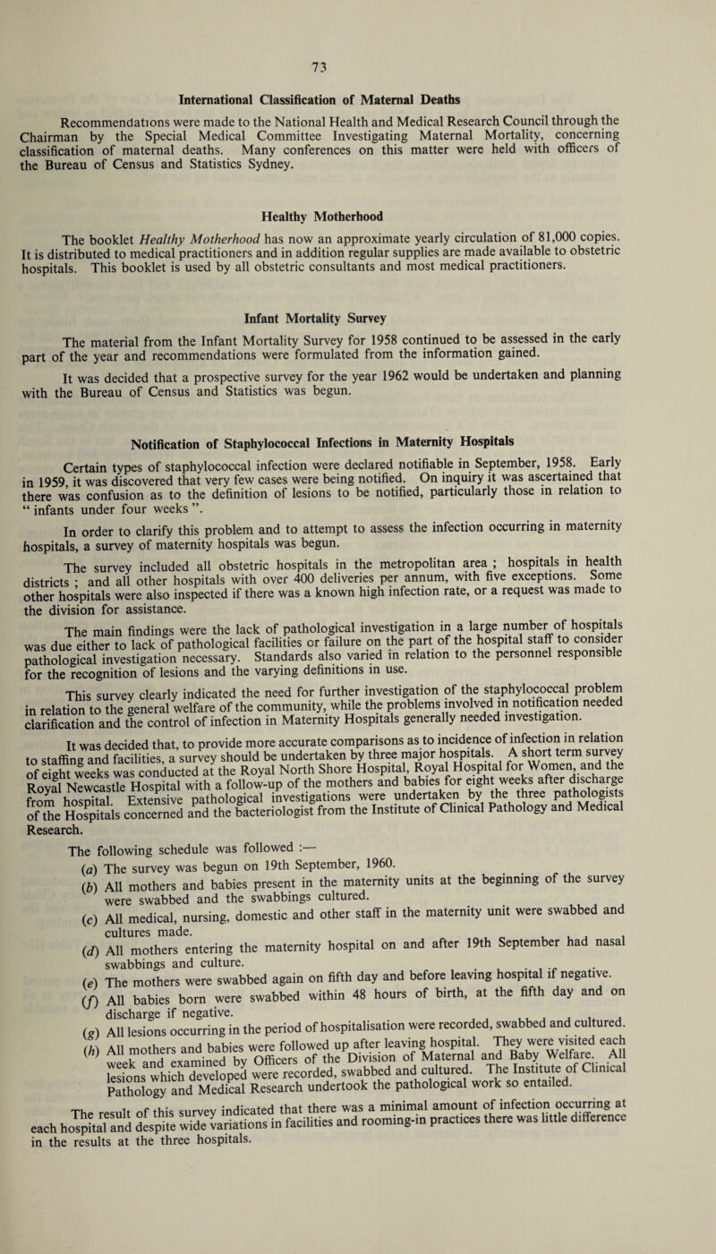 International Classification of Maternal Deaths Recommendations were made to the National Health and Medical Research Council through the Chairman by the Special Medical Committee Investigating Maternal Mortality, concerning classification of maternal deaths. Many conferences on this matter were held with officers of the Bureau of Census and Statistics Sydney. Healthy Motherhood The booklet Healthy Motherhood has now an approximate yearly circulation of 81,000 copies. It is distributed to medical practitioners and in addition regular supplies are made available to obstetric hospitals. This booklet is used by all obstetric consultants and most medical practitioners. Infant Mortality Survey The material from the Infant Mortality Survey for 1958 continued to be assessed in the early part of the year and recommendations were formulated from the information gained. It was decided that a prospective survey for the year 1962 would be undertaken and planning with the Bureau of Census and Statistics was begun. Notification of Staphylococcal Infections in Maternity Hospitals Certain types of staphylococcal infection were declared notifiable in September, 1958. Early in 1959 it was discovered that very few cases were being notified. On inquiry it was ascertained that there was confusion as to the definition of lesions to be notified, particularly those in relation to “ infants under four weeks ”. In order to clarify this problem and to attempt to assess the infection occurring in maternity hospitals, a survey of maternity hospitals was begun. The survey included all obstetric hospitals in the metropolitan area ; hospitals in health districts • and all other hospitals with over 400 deliveries per annum, with five exceptions. Some other hospitals were also inspected if there was a known high infection rate, or a request was made to the division for assistance. The main findings were the lack of pathological investigation in a large number of hospitals was due either to lack of pathological facilities or failure on the part of the hospital staff to consider pathological investigation necessary. Standards also varied in relation to the personnel responsible for the recognition of lesions and the varying definitions in use. This survey clearly indicated the need for further investigation of the staphylococcal problem in relation to the general welfare of the community, while the problems involved m notification needed clarification and the control of infection in Maternity Hospitals generally needed investigation. It was decided that, to provide more accurate comparisons as to incidence of infection in relation to staffing and facilities a survey should be undertaken by three major hospitals. A short term survey of eight weekl was conducted^It the Royal North Shore Hospital, Royal Hosphal for Women and the Roval Newcastle Hospital with a follow-up of the mothers and babies for eight weeks after discharge from hospital Extensive'pathological investigations were undertaken by the three pathologists of the Hospitals concerned and the bacteriologist from the Institute of Clinical Pathology and Medical Research. The following schedule was followed (a) The survey was begun on 19th September, 1960. (b) All mothers and babies present in the maternity units at the beginning of the survey were swabbed and the swabbings cultured. (c) All medical, nursing, domestic and other staff in the maternity unit were swabbed and cultures made. , , , . (d) All mothers entering the maternity hospital on and after 19th September had nasal swabbings and culture. , . , (e) The mothers were swabbed again on fifth day and before leaving hospital if negative. (/) All babies born were swabbed within 48 hours of birth, at the fifth day and on discharge if negative. (g) All lesions occurring in the period of hospitalisation were recorded, swabbed and cultured <*) All mothers -^abi- wem Mowe^up^er^™«^a §1^^ *aH ksfons^ hichTe'veloped were recorded, swabbed and cultured. The Institute of Clinical Pathology and Medical Research undertook the pathological work so entailed. „r, • Clirvpv indicated that there was a minimal amount of infection occurring at each hospitafand despite wide variations in facilities and rooming-in practices there was little difference in the results at the three hospitals.