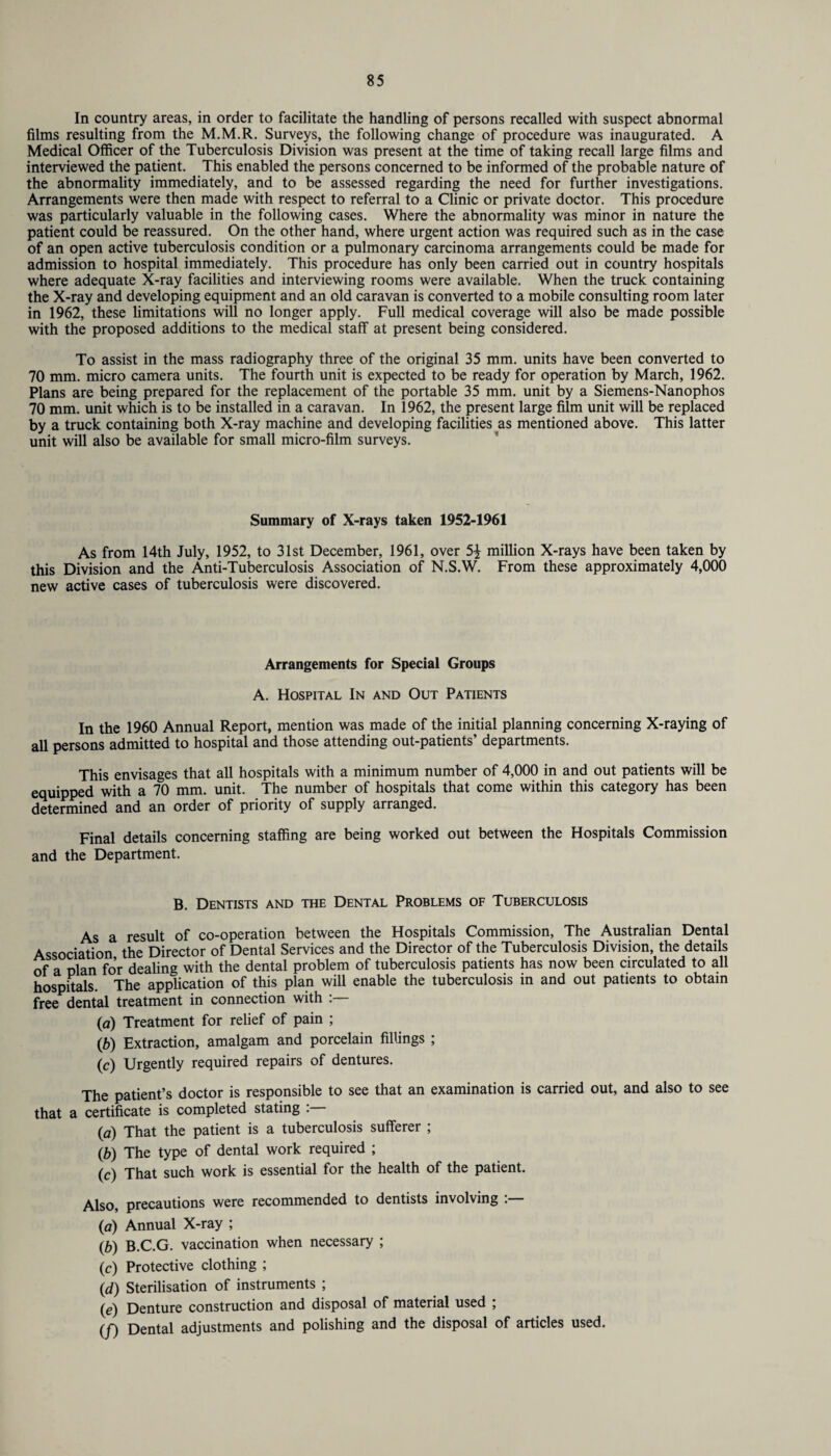 In country areas, in order to facilitate the handling of persons recalled with suspect abnormal films resulting from the M.M.R. Surveys, the following change of procedure was inaugurated. A Medical Officer of the Tuberculosis Division was present at the time of taking recall large films and interviewed the patient. This enabled the persons concerned to be informed of the probable nature of the abnormality immediately, and to be assessed regarding the need for further investigations. Arrangements were then made with respect to referral to a Clinic or private doctor. This procedure was particularly valuable in the following cases. Where the abnormality was minor in nature the patient could be reassured. On the other hand, where urgent action was required such as in the case of an open active tuberculosis condition or a pulmonary carcinoma arrangements could be made for admission to hospital immediately. This procedure has only been carried out in country hospitals where adequate X-ray facilities and interviewing rooms were available. When the truck containing the X-ray and developing equipment and an old caravan is converted to a mobile consulting room later in 1962, these limitations will no longer apply. Full medical coverage will also be made possible with the proposed additions to the medical staff at present being considered. To assist in the mass radiography three of the original 35 mm. units have been converted to 70 mm. micro camera units. The fourth unit is expected to be ready for operation by March, 1962. Plans are being prepared for the replacement of the portable 35 mm. unit by a Siemens-Nanophos 70 mm. unit which is to be installed in a caravan. In 1962, the present large film unit will be replaced by a truck containing both X-ray machine and developing facilities as mentioned above. This latter unit will also be available for small micro-film surveys. Summary of X-rays taken 1952-1961 As from 14th July, 1952, to 31st December, 1961, over 5^ million X-rays have been taken by this Division and the Anti-Tuberculosis Association of N.S.W. From these approximately 4,000 new active cases of tuberculosis were discovered. Arrangements for Special Groups A. Hospital In and Out Patients In the 1960 Annual Report, mention was made of the initial planning concerning X-raying of all persons admitted to hospital and those attending out-patients’ departments. This envisages that all hospitals with a minimum number of 4,000 in and out patients will be equipped with a 70 mm. unit. The number of hospitals that come within this category has been determined and an order of priority of supply arranged. Final details concerning staffing are being worked out between the Hospitals Commission and the Department. B. Dentists and the Dental Problems of Tuberculosis As a result of co-operation between the Hospitals Commission, The Australian Dental Association the Director of Dental Services and the Director of the Tuberculosis Division, the details of a plan for dealing with the dental problem of tuberculosis patients has now been circulated to all hnsnitak The application of this plan will enable the tuberculosis in and out patients to obtain free dental treatment in connection with (a) Treatment for relief of pain ; (b) Extraction, amalgam and porcelain fillings ; (c) Urgently required repairs of dentures. The patient’s doctor is responsible to see that an examination is carried out, and also to see that a certificate is completed stating . (a) That the patient is a tuberculosis sufferer ; (b) The type of dental work required ; (c) That such work is essential for the health of the patient. Also, precautions were recommended to dentists involving :— (a) Annual X-ray ; (b) B.C.G. vaccination when necessary ; (c) Protective clothing ; (d) Sterilisation of instruments ; (e) Denture construction and disposal of material used ; (f) Dental adjustments and polishing and the disposal of articles used.