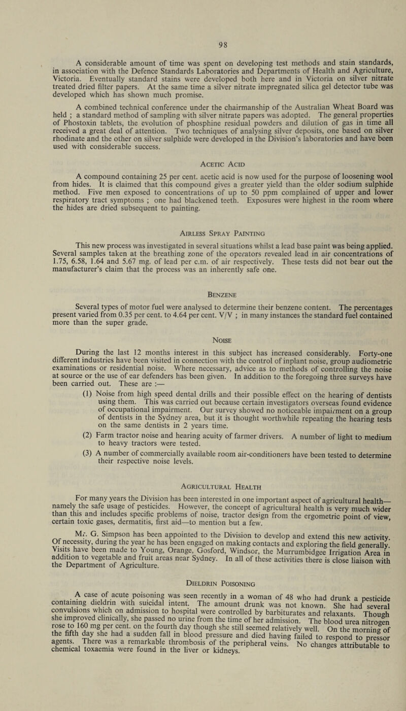 A considerable amount of time was spent on developing test methods and stain standards, in association with the Defence Standards Laboratories and Departments of Health and Agriculture, Victoria. Eventually standard stains were developed both here and in Victoria on silver nitrate treated dried filter papers. At the same time a silver nitrate impregnated silica gel detector tube was developed which has shown much promise. A combined technical conference under the chairmanship of the Australian Wheat Board was held ; a standard method of sampling with silver nitrate papers was adopted. The general properties of Phostoxin tablets, the evolution of phosphine residual powders and dilution of gas in time all received a great deal of attention. Two techniques of analysing silver deposits, one based on silver rhodinate and the other on silver sulphide were developed in the Division’s laboratories and have been used with considerable success. Acetic Acid A compound containing 25 per cent, acetic acid is now used for the purpose of loosening wool from hides. It is claimed that this compound gives a greater yield than the older sodium sulphide method. Five men exposed to concentrations of up to 50 ppm complained of upper and lower respiratory tract symptoms ; one had blackened teeth. Exposures were highest in the room where the hides are dried subsequent to painting. Airless Spray Painting This new process was investigated in several situations whilst a lead base paint was being applied. Several samples taken at the breathing zone of the operators revealed lead in air concentrations of 1.75, 6.58, 1.64 and 5.67 mg. of lead per c.m. of air respectively. These tests did not bear out the manufacturer’s claim that the process was an inherently safe one. Benzene Several types of motor fuel were analysed to determine their benzene content. The percentages present varied from 0.35 per cent, to 4.64 per cent. V/V ; in many instances the standard fuel contained more than the super grade. Noise During the last 12 months interest in this subject has increased considerably. Forty-one different industries have been visited in connection with the control of inplant noise, group audiometric examinations or residential noise. Where necessary, advice as to methods of controlling the noise at source or the use of ear defenders has been given. In addition to the foregoing three surveys have been carried out. These are :— (1) Noise from high speed dental drills and their possible effect on the hearing of dentists using them. This was carried out because certain investigators overseas found evidence of occupational impairment. Our survey showed no noticeable impairment on a group of dentists in the Sydney area, but it is thought worthwhile repeating the hearing tests on the same dentists in 2 years time. (2) Farm tractor noise and hearing acuity of farmer drivers. A number of light to medium to heavy tractors were tested. (3) A number of commercially available room air-conditioners have been tested to determine their respective noise levels. Agricultural Health For many years the Division has been interested in one important aspect of agricultural health— namely the safe usage of pesticides. However, the concept of agricultural health is very much wider than this and includes specific problems of noise, tractor design from the ergometric point of view certain toxic gases, dermatitis, first aid—to mention but a few. ’ Mr. G. Simpson has been appointed to the Division to develop and extend this new activity Of necessity during the year he has been engaged on making contacts and exploring the field generally.' Visits have been made to Young, Orange, Gosford, Windsor, the Murrumbidgee Irrigation Area in addition to vegetable and fruit areas near Sydney. In all of these activities there is close liaison with the Department of Agriculture. Dieldrin Poisoning A case of acute poisoning was seen recently in a woman of 48 who had drunk a pesticide containing dieldrin with suicidal intent. The amount drunk was not known. She had several convulsions which on admission to hospital were controlled by barbiturates and relaxants. Though she improved clinically, she passed no urine from the time of her admission. The blood urea nitrogen 16a °° tJie fo™th d?y thouSh she sti11 seemed relatively well. On the morning of the fifth day she had a sudden fall in blood pressure and died having failed to respond to pressor agents. There was a remarkable thrombosis of the peripheral veins. No changes attributable to chemical toxaemia were found in the hver or kidneys.