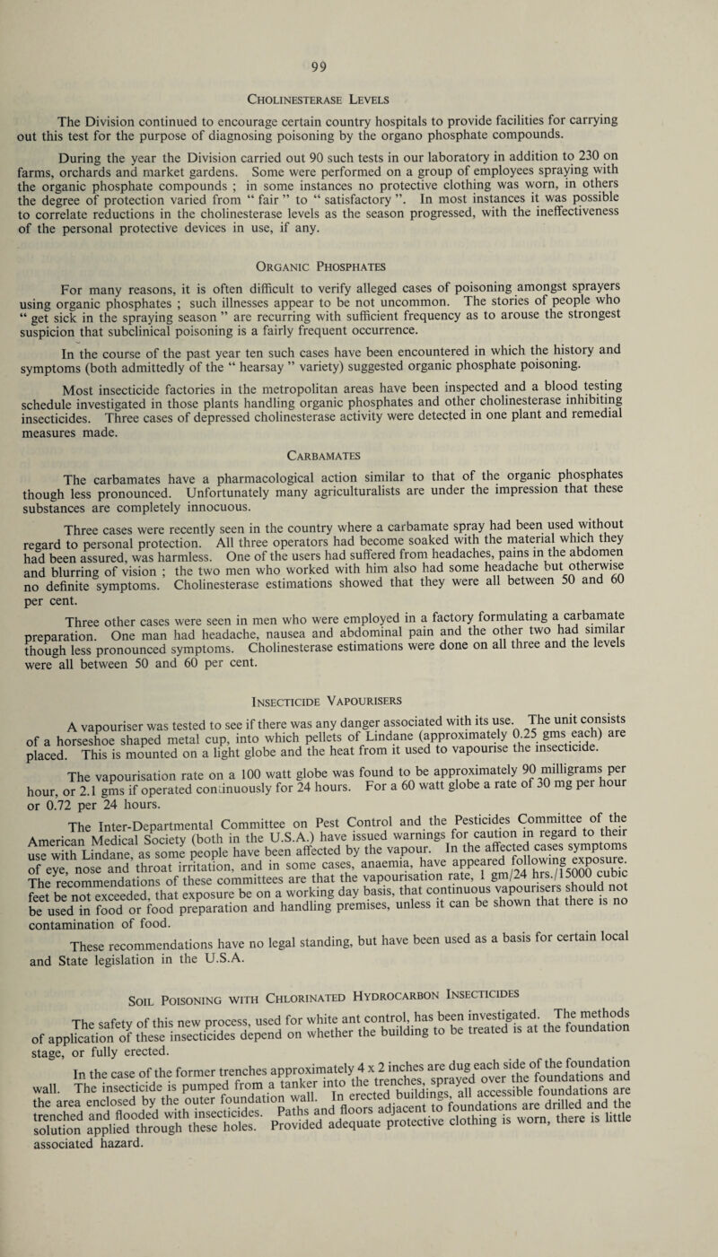 Cholinesterase Levels The Division continued to encourage certain country hospitals to provide facilities for carrying out this test for the purpose of diagnosing poisoning by the organo phosphate compounds. During the year the Division carried out 90 such tests in our laboratory in addition to 230 on farms, orchards and market gardens. Some were performed on a group of employees spraying with the organic phosphate compounds ; in some instances no protective clothing was worn, in others the degree of protection varied from “ fair ” to “ satisfactory ”. In most instances it was possible to correlate reductions in the cholinesterase levels as the season progressed, with the ineffectiveness of the personal protective devices in use, if any. Organic Phosphates For many reasons, it is often difficult to verify alleged cases of poisoning amongst sprayers using organic phosphates ; such illnesses appear to be not uncommon. The stories of people who “ get sick in the spraying season ” are recurring with sufficient frequency as to arouse the strongest suspicion that subclinical poisoning is a fairly frequent occurrence. In the course of the past year ten such cases have been encountered in which the history and symptoms (both admittedly of the “ hearsay ” variety) suggested organic phosphate poisoning. Most insecticide factories in the metropolitan areas have been inspected and a blood testing schedule investigated in those plants handling organic phosphates and other cholinesterase inhibiting insecticides. Three cases of depressed cholinesterase activity were detected in one plant and remedial measures made. Carbamates The carbamates have a pharmacological action similar to that of the organic phosphates though less pronounced. Unfortunately many agriculturalists are under the impression that these substances are completely innocuous. Three cases were recently seen in the country where a carbamate spray had been used without regard to personal protection. All three operators had become soaked with the material which t ey had been assured, was harmless. One of the users had suffered from headaches, pains in the abdomen and blurring of vision ; the two men who worked with him also had some headache but othei wise no definite symptoms. Cholinesterase estimations showed that they were all between 50 and 60 per cent. Three other cases were seen in men who were employed in a factory formulating a carbamate preparation. One man had headache, nausea and abdominal pain and the other two had simi ar though less pronounced symptoms. Cholinesterase estimations were done on all three and the levels were all between 50 and 60 per cent. Insecticide Vapourisers A vapouriser was tested to see if there was any danger associated with its use. The unit consists of a horseshoe shaped metal cup, into which pellets of Lindane (approximately 0 25 gms eac i) are placed. This is mounted on a light globe and the heat from it used to vapourise the insecticide. The vapourisation rate on a 100 watt globe was found to be approximately 90 milligrams per hour, or 2.1 gms if operated continuously for 24 hours. For a 60 watt globe a rate of 30 mg pei or 0.72 per 24 hours. The Inter-Departmental Committee on Pest Control and the Pesticides Committee of the American Medical Society (both in the U.S.A.) have issued warnings for caution in regard to their use with Lindane as some people have been affected by the vapour. In the affected cases symptoms of eve nose and’throat irritation, and in some cases, anaemia, have appeared e^P0SU • The Recommendations of these committees are that the vapourisation rate, 1 gm/24 hrs./15000cubic feet be not exceeded that exposure be on a working day basis, that continuous vapouiisers should be Used in food or food preparation and handling premises, unless it can be shown that there is no contamination of food. These recommendations have no legal standing, but have been used as a basis for certain local and State legislation in the U.S.A. Soil Poisoning with Chlorinated Hydrocarbon Insecticides The safety of this new process, used for white ant control, has been investigated The methods of application theselnse^Ses depend on whether the building to be treated ts at the foundat.on stage, or fully erected. associated hazard.