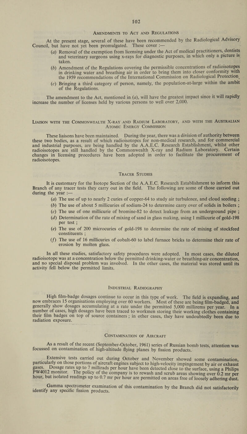 Amendments to Act and Regulations At the present stage, several of these have been recommended by the Radiological Advisory Council, but have not yet been promulgated. These cover :— (a) Removal of the exemption from licensing under the Act of medical practitioners, dentists and veterinary surgeons using x-rays for diagnostic purposes, in which only a picture is taken. (b) Amendment of the Regulations covering the permissible concentrations of radioisotopes in drinking water and breathing air in order to bring them into closer conformity with the 1959 recommendations of the International Commission on Radiological Protection. (c) Bringing a third category of person, namely, the population-at-large within the ambit of the Regulations. The amendment to the Act, mentioned in (a), will have the greatest impact since it will rapidly increase the number of licenses held by various persons to well over 2,000. Liaison with the Commonwealth X-ray and Radium Laboratory, and with the Australian Atomic Energy Commission These liaisons have been maintained. During the year, there was a division of authority between these two bodies, as a result of which radioisotopes for non-medical research, and for commercial and industrial purposes, are being handled by the A.A.E.C. Research Establishment, whilst other radioisotopes are still handled by the Commonwealth X-ray and Radium Laboratory. Certain changes in licensing procedures have been adopted in order to facilitate the procurement of radioisotopes. Tracer Studies It is customary for the Isotope Section of the A.A.E.C. Research Establishment to inform this Branch of any tracer tests they carry out in the field. The following are some of those carried out during the year :— (a) The use of up to nearly 2 curies of copper-64 to study air turbulence, and cloud seeding ; (b) The use of about 5 millicuries of sodium-24 to determine carry over of solids in boilers ; (c) The use of one millicurie of bromine-82 to detect leakage from an underground pipe ; (id) Determination of the rate of mixing of sand in glass making, using 1 millicurie of gold-198 per test ; (e) The use of 200 microcuries of gold-198 to determine the rate of mixing of stockfeed constituents ; (/) The use of 16 millicuries of cobalt-60 to label furnace bricks to determine their rate of erosion by molten glass. In all these studies, satisfactory safety procedures were adopted. In most cases, the diluted radioisotope was at a concentration below the permitted drinking-water or breathing-air concentration, and no special disposal problem was involved. In the other cases, the material was stored until its activity fell below the permitted limits. Industrial Radiography High film-badge dosages continue to occur in this type of work. The field is expanding, and now embraces 15 organisations employing over 60 workers. Most of these are being film-badged, and generally show dosages accumulating at a rate under the permitted 5,000 millirems per year. In a number of cases, high dosages have been traced to workmen storing their working clothes containing their film badges on top of source containers ; in other cases, they have undoubtedly been due to radiation exposure. Contamination of Aircraft As a result of the recent (September-October, 1961) series of Russian bomb tests, attention was focussed on contamination of high-altitude flying planes by fission products. Extensive tests carried out during October and November showed some contamination, particularly on those portions of aircraft engines subject to high-velocity impingement by air or exhaust gases. Dosage rates up to 7 millirads per hour have been detected close to the surface, using a Philips PW4012 monitor. The policy of the company is to rewash and scrub areas showing over 0.2 mr per hour, but isolated readings up to 0.7 mr per hour are permitted on areas free of loosely adhering dust. Gamma spectrometer examination of this contamination by the Branch did not satisfactorily identify any specific fission products.