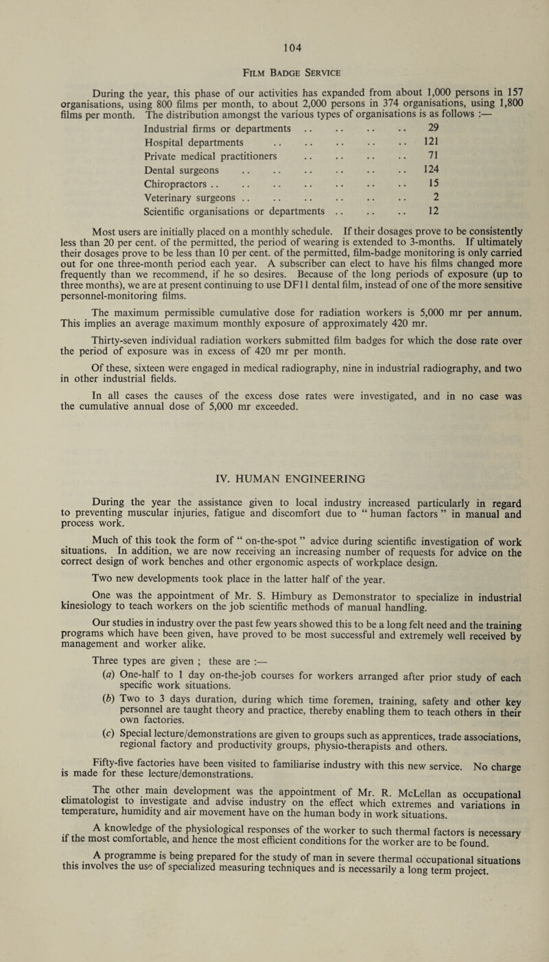 Film Badge Service During the year, this phase of our activities has expanded from about 1,000 persons in 157 organisations, using 800 films per month, to about 2,000 persons in 374 organisations, using 1,800 films per month. The distribution amongst the various types of organisations is as follows :— Industrial firms or departments .. .. .. .. 29 Hospital departments . • • .. 121 Private medical practitioners .. .. .. .. 71 Dental surgeons .. .. .. .. .. .. 124 Chiropractors. . • .. 15 Veterinary surgeons .. .. .. .. .. .. 2 Scientific organisations or departments .. .. .. 12 Most users are initially placed on a monthly schedule. If their dosages prove to be consistently less than 20 per cent, of the permitted, the period of wearing is extended to 3-months. If ultimately their dosages prove to be less than 10 per cent, of the permitted, film-badge monitoring is only carried out for one three-month period each year. A subscriber can elect to have his films changed more frequently than we recommend, if he so desires. Because of the long periods of exposure (up to three months), we are at present continuing to use DF11 dental film, instead of one of the more sensitive personnel-monitoring films. The maximum permissible cumulative dose for radiation workers is 5,000 mr per annum. This implies an average maximum monthly exposure of approximately 420 mr. Thirty-seven individual radiation workers submitted film badges for which the dose rate over the period of exposure was in excess of 420 mr per month. Of these, sixteen were engaged in medical radiography, nine in industrial radiography, and two in other industrial fields. In all cases the causes of the excess dose rates were investigated, and in no case was the cumulative annual dose of 5,000 mr exceeded. IV. HUMAN ENGINEERING During the year the assistance given to local industry increased particularly in regard to preventing muscular injuries, fatigue and discomfort due to “ human factors ” in manual and process work. Much of this took the form of “ on-the-spot ” advice during scientific investigation of work situations. In addition, we are now receiving an increasing number of requests for advice on the correct design of work benches and other ergonomic aspects of workplace design. Two new developments took place in the latter half of the year. One was the appointment of Mr. S. Himbury as Demonstrator to specialize in industrial kinesiology to teach workers on the job scientific methods of manual handling. Our studies in industry over the past few years showed this to be a long felt need and the training programs which have been given, have proved to be most successful and extremely well received by management and worker alike. Three types are given ; these are :— (fl) One-half to 1 day on-the-job courses for workers arranged after prior study of each specific work situations. (b) Two to 3 days duration, during which time foremen, training, safety and other key personnel are taught theory and practice, thereby enabling them to teach others in their own factories. (c) Special lecture/demonstrations are given to groups such as apprentices, trade associations, regional factory and productivity groups, physio-therapists and others. Fifty-five factories have been visited to familiarise industry with this new service No charge is made for these lecture/demonstrations. The other main development was the appointment of Mr. R. McLellan as occupational climatologist to investigate and advise industry on the effect which extremes and variations in temperature, humidity and air movement have on the human body in work situations. A knowledge of the physiological responses of the worker to such thermal factors is necessary if the most comfortable, and hence the most efficient conditions for the worker are to be found A programme is being prepared for the study of man in severe thermal occupational situations this involves the use of specialized measuring techniques and is necessarily a long term project.