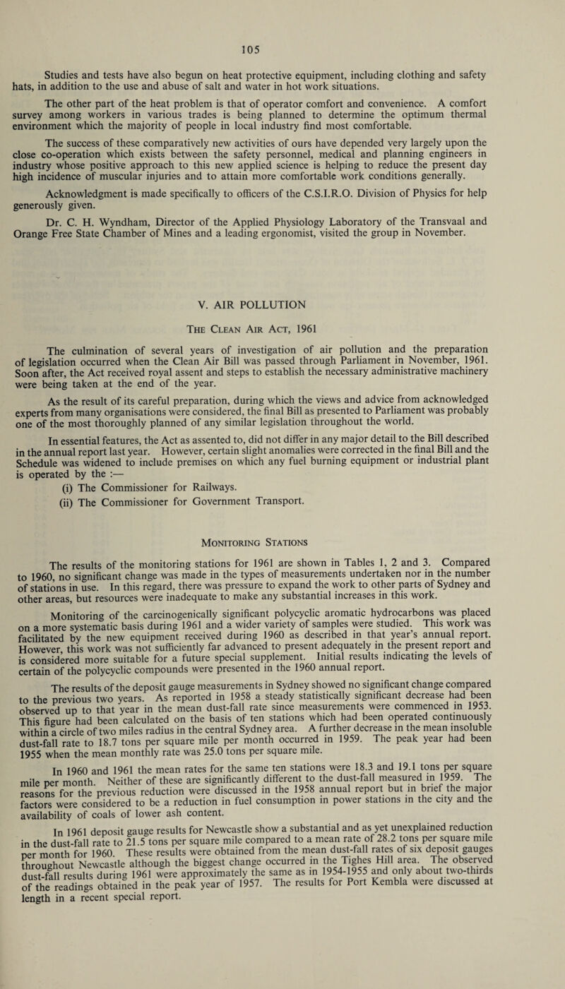 Studies and tests have also begun on heat protective equipment, including clothing and safety hats, in addition to the use and abuse of salt and water in hot work situations. The other part of the heat problem is that of operator comfort and convenience. A comfort survey among workers in various trades is being planned to determine the optimum thermal environment which the majority of people in local industry find most comfortable. The success of these comparatively new activities of ours have depended very largely upon the close co-operation which exists between the safety personnel, medical and planning engineers in industry whose positive approach to this new applied science is helping to reduce the present day high incidence of muscular injuries and to attain more comfortable work conditions generally. Acknowledgment is made specifically to officers of the C.S.I.R.O. Division of Physics for help generously given. Dr. C. H. Wyndham, Director of the Applied Physiology Laboratory of the Transvaal and Orange Free State Chamber of Mines and a leading ergonomist, visited the group in November. V. AIR POLLUTION The Clean Air Act, 1961 The culmination of several years of investigation of air pollution and the preparation of legislation occurred when the Clean Air Bill was passed through Parliament in November, 1961. Soon after, the Act received royal assent and steps to establish the necessary administrative machinery were being taken at the end of the year. As the result of its careful preparation, during which the views and advice from acknowledged experts from many organisations were considered, the final Bill as presented to Parliament was probably one of the most thoroughly planned of any similar legislation throughout the world. In essential features, the Act as assented to, did not differ in any major detail to the Bill described in the annual report last year. However, certain slight anomalies were corrected in the final Bill and the Schedule was widened to include premises on which any fuel burning equipment or industrial plant is operated by the :— (i) The Commissioner for Railways. (ii) The Commissioner for Government Transport. Monitoring Stations The results of the monitoring stations for 1961 are shown in Tables 1, 2 and 3. Compared to 1960, no significant change was made in the types of measurements undertaken nor in the number of stations in use. In this regard, there was pressure to expand the work to other parts of Sydney and other areas, but resources were inadequate to make any substantial increases in this work. Monitoring of the carcinogenically significant polycyclic aromatic hydrocarbons was placed on a more systematic basis during 1961 and a wider variety of samples were studied. This work was facilitated by the new equipment received during 1960 as described in that year’s annual report. However this work was not sufficiently far advanced to present adequately in the present report and is considered more suitable for a future special supplement. Initial results indicating the levels of certain of the polycyclic compounds were presented in the 1960 annual report. The results of the deposit gauge measurements in Sydney showed no significant change compared to the previous two years. As reported in 1958 a steady statistically significant decrease had been observed up to that year in the mean dust-fall rate since measurements were commenced in 1953. This figure had been calculated on the basis of ten stations which had been operated continuously within a circle of two miles radius in the central Sydney area. A further decrease in the mean insoluble dust-fall rate to 18.7 tons per square mile per month occurred in 1959. The peak year had been 1955 when the mean monthly rate was 25.0 tons per square mile. In 1960 and 1961 the mean rates for the same ten stations were 18.3 and 19.1 tons per square mile oer month Neither of these are significantly different to the dust-fall measured in 1959. The reasons for the previous reduction were discussed in the 1958 annual report but in brief the major factors were considered to be a reduction in fuel consumption in power stations in the city and the availability of coals of lower ash content. In 1961 deposit gauge results for Newcastle show a substantial and as yet unexplained reduction in the dust-fall rate to 21.5 tons per square mile compared to a mean rate of 28.2 tons per square mile ner month for 1960 These results were obtained from the mean dust-fall rates of six deposit gauges throughout Newcastle although the biggest change occurred in the Ttghes Hill area The observed dust-fall results during 1961 were approximately the same as in 1954-1955 and only about two-thirds of the readings obtained in the peak year of 1957. The results for Port Kembla were discussed at length in a recent special report.