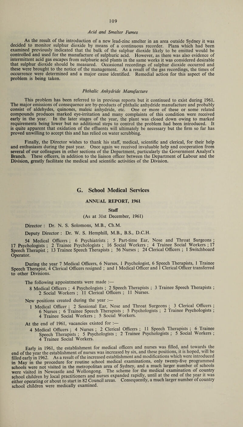 Acid and Smelter Fumes As the result of the introduction of a new lead-zinc smelter in an area outside Sydney it was decided to monitor sulphur dioxide by means of a continuous recorder. Plans which had been examined previously indicated that the bulk of the sulphur dioxide likely to be emitted would be controlled and used for the manufacture of sulphuric acid. However, as there was also evidence of intermittent acid gas escapes from sulphuric acid plants in the same works it was considered desirable that sulphur dioxide should be measured. Occasional recordings of sulphur dioxide occurred and these were brought to the notice of the management. As a result of the gas recordings, the times of occurrence were determined and a major cause identified. Remedial action for this aspect of the problem is being taken. Phthalic Anhydride Manufacture This problem has been referred to in previous reports but it continued to exist during 1961. The major emissions of consequence are by-products of phthalic anhydride manufacture and probably consist of aldehydes, quinones, maleic anhydride, etc. One or more of these or some related compounds produces marked eye-irritation and many complaints of this condition were received early in the year. In the later stages of the year, the plant was closed down owing to marked requirements being lower but no additional steps to control the problem had been introduced. It is quite apparent that oxidation of the effluents will ultimately be necessary but the firm so far has proved unwilling to accept this and has relied on water scrubbing. Finally, the Director wishes to thank his staff, medical, scientific and clerical, for their help and enthusiasm during the past year. Once again we received invaluable help and cooperation from several of our colleagues in other sections of the Department, particularly the Government Analyst’s Branch. These officers, in addition to the liaison officer between the Department of Labour and the Division, greatly facilitate the medical and scientific activities of the Division. G. School Medical Services ANNUAL REPORT, 1961 Staff (As at 31st December, 1961) Director : Dr. N. S. Solomons, M.B., Ch.M. Deputy Director : Dr. W. S. Hemphill, M.B., B.S., D.C.H. 54 Medical Officers ; 6 Psychiatrists ; 5 Part-time Ear, Nose and Throat Surgeons ; 17 Psychologists ; 2 Trainee Psychologists ; 16 Social Workers ; 4 Trainee Social Workers ; 17 Speech Therapist ; 13 Trainee Speech Therapists ; 56 Nurses ; 24 Clerical Officers ; 1 Switchboard Operator. During the year 7 Medical Officers, 6 Nurses, 1 Psychologist, 6 Speech Therapists, 1 Trainee Speech Therapist, 4 Clerical Officers resigned ; and 1 Medical Officer and 1 Clerical Officer transferred to other Divisions. The following appointments were made :— 8 Medical Officers ; 4 Psychologists ; 2 Speech Therapists ; 3 Trainee Speech Therapists ; 2 Social Workers ; 11 Clerical Officers ; 11 Nurses. New positions created during the year :— 1 Medical Officer ; 2 Sessional Ear, Nose and Throat Surgeons ; 3 Clerical Officers ; 6 Nurses ; 6 Trainee Speech Therapists ; 5 Psychologists ; 2 Trainee Psychologists ; 4 Trainee Social Workers ; 5 Social Workers. At the end of 1961, vacancies existed for :— 4 Medical Officers ; 4 Nurses ; 2 Clerical Officers ; 11 Speech Therapists ; 6 Trainee Speech Therapists ; 5 Psychologists ; 2 Trainee Psychologists ; 5 Social Workers ; 4 Trainee Social Workers. Early in 1961, the establishment for medical officers and nurses was filled, and towards the end of the year the establishment of nurses was increased by six, and these positions, it is hoped, will be filled early in 1962. As a result of the increased establishment and modifications which were introduced in May in the procedure for routine school medical examinations, only twenty-five programmed schools were not visited in the metropolitan area of Sydney, and a much larger number of schools were visited in Newcastle and 'Wollongong. The scheme for the medical examination of country school children by local practitioners and nurses expanded rapidly, until at the end of the year it was either operating or about to start in 82 Council areas. Consequently, a much larger number of country school children were medically examined.