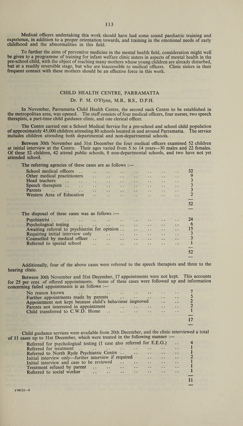 Medical officers undertaking this work should have had some sound paediatric training and experience, in addition to a proper orientation towards, and training in the emotional needs of early childhood and the abnormalities in this field. To further the aims of preventive medicine in the mental health field, consideration might well be given to a programme of training for infant welfare clinic sisters in aspects of mental health in the pre-school child, with the object of reaching many mothers whose young children are already disturbed, but at a readily reversible stage, but who are inaccessible to medical officers. Clinic sisters in their frequent contact with these mothers should be an effective force in this work. CHILD HEALTH CENTRE, PARRAMATTA Dr. P. M. O’Flynn, M.B., B.S., D.P.H. In November, Parramatta Child Health Centre, the second such Centre to be established in the metropolitan area, was opened. The staff consists of four medical officers, four nurses, two speech therapists, a part-time child guidance clinic, and one clerical officer. The Centre carried out a School Medical Service for a pre-school and school child population of approximately 45,000 children attending 80 schools located in and around Parramatta. The service includes children attending both departmental and non-departmental schools. Between 30th November and 31st December the four medical officers examined 52 children at initial interview at the Centre. Their ages varied from 5 to 14 years—30 males and 22 females. Of these 52 children, 42 attend public schools, 8 non-departmental schools, and two have not yet attended school. The referring agencies of these cases are as follows :— School medical officers .. .. .. .. .. .. .. .. 32 Other medical practitioners .. .. .. .. .. .. .. 9 Head teachers .. .. .. .. .. .. .. .. .. 3 Speech therapists .. .. .. .. .. .. .. .. .. 3 Parents .. . 3 Western Area of Education .. .. .. .. .. .. .. 2 52 The disposal of these cases was as follows :— Psychiatrist .. .. .. .. .. .. .. .. . • • • 24 Psychological testing . 6 Awaiting referral to psychiatrist for opinion. 15 Requiring initial interview only . 3 Counselled by medical officer .. .. .. .. .. .. • • 3 Referred to special school .. .. .. .. . • . • •. 1 52 Additionally, four of the above cases were referred to the speech therapists and three to the hearing clinic. Between 30th November and 31st December, 17 appointments were not kept. This accounts for 25 per cent, of offered appointments. Some of these cases were followed up and information concerning failed appointments is as follows :— No reason known Further appointments made by parents Appointment not kept because child’s behaviour improved Parents not interested in appointment . Child transferred to C.W.D. Home Child guidance services were available from 20th December, and the clinic interviewed a total of 11 cases up to 31st December, which were treated in the following manner :— Referred for psychological testing (1 case also referred for E.E.G.) .. 4 Referred for treatment. Referred to North Ryde Psychiatric Centre .. . 1 Initial interview only—further interview if required . 2 Initial interview and case to be reviewed .. .. • • • • • • 1 Treatment refused by parent. Referred to social worker . 1 11 P 98133—8