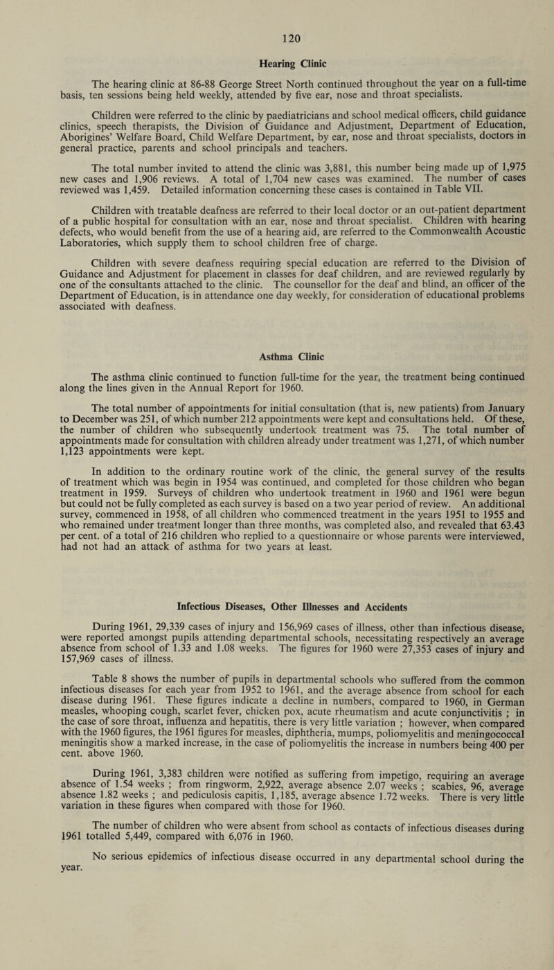 Hearing Clinic The hearing clinic at 86-88 George Street North continued throughout the year on a full-time basis, ten sessions being held weekly, attended by five ear, nose and throat specialists. Children were referred to the clinic by paediatricians and school medical officers, child guidance clinics, speech therapists, the Division of Guidance and Adjustment, Department of Education, Aborigines’ Welfare Board, Child Welfare Department, by ear, nose and throat specialists, doctors in general practice, parents and school principals and teachers. The total number invited to attend the clinic was 3,881, this number being made up of 1,975 new cases and 1,906 reviews. A total of 1,704 new cases was examined. The number of cases reviewed was 1,459. Detailed information concerning these cases is contained in Table VII. Children with treatable deafness are referred to their local doctor or an out-patient department of a public hospital for consultation with an ear, nose and throat specialist. Children with hearing defects, who would benefit from the use of a hearing aid, are referred to the Commonwealth Acoustic Laboratories, which supply them to school children free of charge. Children with severe deafness requiring special education are referred to the Division of Guidance and Adjustment for placement in classes for deaf children, and are reviewed regularly by one of the consultants attached to the clinic. The counsellor for the deaf and blind, an officer of the Department of Education, is in attendance one day weekly, for consideration of educational problems associated with deafness. Asthma Clinic The asthma clinic continued to function full-time for the year, the treatment being continued along the lines given in the Annual Report for 1960. The total number of appointments for initial consultation (that is, new patients) from January to December was 251, of which number 212 appointments were kept and consultations held. Of these, the number of children who subsequently undertook treatment was 75. The total number of appointments made for consultation with children already under treatment was 1,271, of which number 1,123 appointments were kept. In addition to the ordinary routine work of the clinic, the general survey of the results of treatment which was begin in 1954 was continued, and completed for those children who began treatment in 1959. Surveys of children who undertook treatment in 1960 and 1961 were begun but could not be fully completed as each survey is based on a two year period of review. An additional survey, commenced in 1958, of all children who commenced treatment in the years 1951 to 1955 and who remained under treatment longer than three months, was completed also, and revealed that 63.43 per cent, of a total of 216 children who replied to a questionnaire or whose parents were interviewed, had not had an attack of asthma for two years at least. Infectious Diseases, Other Illnesses and Accidents During 1961, 29,339 cases of injury and 156,969 cases of illness, other than infectious disease, were reported amongst pupils attending departmental schools, necessitating respectively an average absence from school of 1.33 and 1.08 weeks. The figures for 1960 were 27,353 cases of injury and 157,969 cases of illness. Table 8 shows the number of pupils in departmental schools who suffered from the common infectious diseases for each year from 1952 to 1961, and the average absence from school for each disease during 1961. These figures indicate a decline in numbers, compared to 1960, in German measles, whooping cough, scarlet fever, chicken pox, acute rheumatism and acute conjunctivitis ; in the case of sore throat, influenza and hepatitis, there is very little variation ; however, when compared with the 1960 figures, the 1961 figures for measles, diphtheria, mumps, poliomyelitis and meningococcal meningitis show a marked increase, in the case of poliomyelitis the increase in numbers being 400 per cent, above 1960. During 1961, 3,383 children were notified as suffering from impetigo, requiring an average absence of 1.54 weeks ; from ringworm, 2,922, average absence 2.07 weeks ; scabies, 96, average absence 1.82 weeks ; and pediculosis capitis, 1,185, average absence 1.72 weeks. There is very little variation in these figures when compared with those for 1960. The number of children who were absent from school as contacts of infectious diseases during 1961 totalled 5,449, compared with 6,076 in 1960. No serious epidemics of infectious disease occurred in any departmental school during the year.
