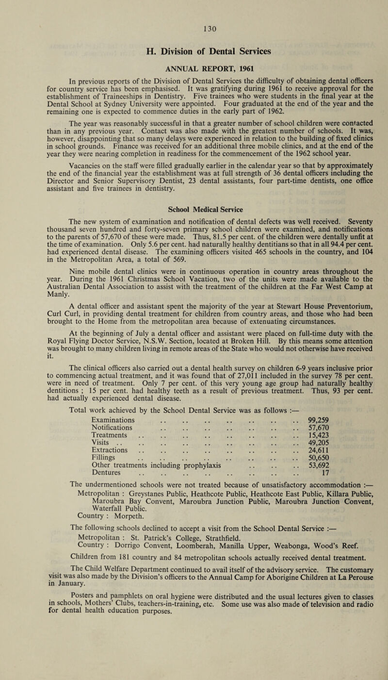 H. Division of Dental Services ANNUAL REPORT, 1961 In previous reports of the Division of Dental Services the difficulty of obtaining dental officers for country service has been emphasised. It was gratifying during 1961 to receive approval for the establishment of Traineeships in Dentistry. Five trainees who were students in the final year at the Dental School at Sydney University were appointed. Four graduated at the end of the year and the remaining one is expected to commence duties in the early part of 1962. The year was reasonably successful in that a greater number of school children were contacted than in any previous year. Contact was also made with the greatest number of schools. It was, however, disappointing that so many delays were experienced in relation to the building of fixed clinics in school grounds. Finance was received for an additional three mobile clinics, and at the end of the year they were nearing completion in readiness for the commencement of the 1962 school year. Vacancies on the staff were filled gradually earlier in the calendar year so that by approximately the end of the financial year the establishment was at full strength of 36 dental officers including the Director and Senior Supervisory Dentist, 23 dental assistants, four part-time dentists, one office assistant and five trainees in dentistry. School Medical Service The new system of examination and notification of dental defects was well received. Seventy thousand seven hundred and forty-seven primary school children were examined, and notifications to the parents of 57,670 of these were made. Thus, 81.5 per cent, of the children were dentally unfit at the time of examination. Only 5.6 per cent, had naturally healthy dentitians so that in all 94.4 per cent, had experienced dental disease. The examining officers visited 465 schools in the country, and 104 in the Metropolitan Area, a total of 569. Nine mobile dental clinics were in continuous operation in country areas throughout the year. During the 1961 Christmas School Vacation, two of the units were made available to the Australian Dental Association to assist with the treatment of the children at the Far West Camp at Manly. A dental officer and assistant spent the majority of the year at Stewart House Preventorium, Curl Curl, in providing dental treatment for children from country areas, and those who had been brought to the Home from the metropolitan area because of extenuating circumstances. At the beginning of July a dental officer and assistant were placed on full-time duty with the Royal Flying Doctor Service, N.S.W. Section, located at Broken Hill. By this means some attention was brought to many children living in remote areas of the State who would not otherwise have received it. The clinical officers also carried out a dental health survey on children 6-9 years inclusive prior to commencing actual treatment, and it was found that of 27,011 included in the survey 78 per cent, were in need of treatment. Only 7 per cent, of this very young age group had naturally healthy dentitions ; 15 per cent, had healthy teeth as a result of previous treatment. Thus, 93 per cent, had actually experienced dental disease. Total work achieved by the School Dental Service was as follows :— Examinations .. .. .. .. .. .. .. 99,259 Notifications .. .. .. .. .. .. .. 57,670 Treatments .. .. . .. .. .. 15,423 Visits. 49,205 Extractions.24,611 Fillings . 50,650 Other treatments including prophylaxis .. .. .. 53,692 Dentures . 17 The undermentioned schools were not treated because of unsatisfactory accommodation :— Metropolitan : Greystanes Public, Heathcote Public, Heathcote East Public, Killara Public, Maroubra Bay Convent, Maroubra Junction Public, Maroubra Junction Convent, Waterfall Public. Country : Morpeth. The following schools declined to accept a visit from the School Dental Service :— Metropolitan : St. Patrick’s College, Strathfield. Country : Dorrigo Convent, Loomberah, Manilla Upper, Weabonga, Wood’s Reef. Children from 181 country and 84 metropolitan schools actually received dental treatment. The Child Welfare Department continued to avail itself of the advisory service. The customary visit was also made by the Division’s officers to the Annual Camp for Aborigine Children at La Perouse in January. Posters and pamphlets on oral hygiene were distributed and the usual lectures given to classes in schools. Mothers’ Clubs, teachers-in-training, etc. Some use was also made of television and radio for dental health education purposes.