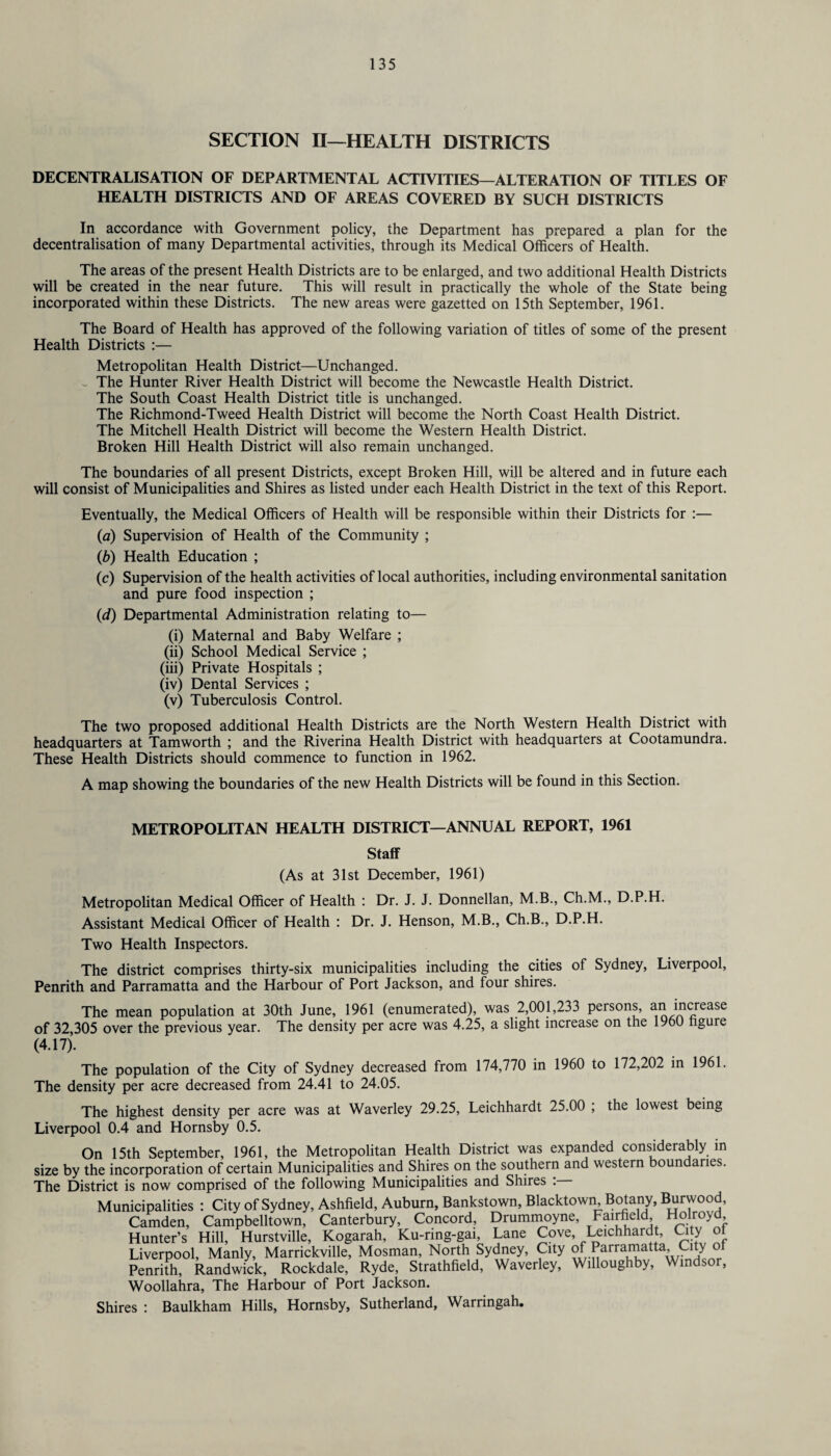 SECTION II—HEALTH DISTRICTS DECENTRALISATION OF DEPARTMENTAL ACTIVITIES—ALTERATION OF TITLES OF HEALTH DISTRICTS AND OF AREAS COVERED BY SUCH DISTRICTS In accordance with Government policy, the Department has prepared a plan for the decentralisation of many Departmental activities, through its Medical Officers of Health. The areas of the present Health Districts are to be enlarged, and two additional Health Districts will be created in the near future. This will result in practically the whole of the State being incorporated within these Districts. The new areas were gazetted on 15th September, 1961. The Board of Health has approved of the following variation of titles of some of the present Health Districts :— Metropolitan Health District—Unchanged. ~ The Hunter River Health District will become the Newcastle Health District. The South Coast Health District title is unchanged. The Richmond-Tweed Health District will become the North Coast Health District. The Mitchell Health District will become the Western Health District. Broken Hill Health District will also remain unchanged. The boundaries of all present Districts, except Broken Hill, will be altered and in future each will consist of Municipalities and Shires as listed under each Health District in the text of this Report. Eventually, the Medical Officers of Health will be responsible within their Districts for :— (a) Supervision of Health of the Community ; (b) Health Education ; (c) Supervision of the health activities of local authorities, including environmental sanitation and pure food inspection ; (d) Departmental Administration relating to— (i) Maternal and Baby Welfare ; (ii) School Medical Service ; (iii) Private Hospitals ; (iv) Dental Services ; (v) Tuberculosis Control. The two proposed additional Health Districts are the North Western Health District with headquarters at Tamworth ; and the Riverina Health District with headquarters at Cootamundra. These Health Districts should commence to function in 1962. A map showing the boundaries of the new Health Districts will be found in this Section. METROPOLITAN HEALTH DISTRICT—ANNUAL REPORT, 1961 Staff (As at 31st December, 1961) Metropolitan Medical Officer of Health : Dr. J. J. Donnellan, M.B., Ch.M., D.P.H. Assistant Medical Officer of Health : Dr. J. Henson, M.B., Ch.B., D.P.H. Two Health Inspectors. The district comprises thirty-six municipalities including the cities of Sydney, Liverpool, Penrith and Parramatta and the Harbour of Port Jackson, and four shires. The mean population at 30th June, 1961 (enumerated), was 2,001,233 persons, an increase of 32,305 over the previous year. The density per acre was 4.25, a slight increase on the 1960 hgure (4.17). The population of the City of Sydney decreased from 174,770 in 1960 to 172,202 in 1961. The density per acre decreased from 24.41 to 24.05. The highest density per acre was at Waverley 29.25, Leichhardt 25.00 ; the lowest being Liverpool 0.4 and Hornsby 0.5. On 15th September, 1961, the Metropolitan Health District was expanded considerably in size by the incorporation of certain Municipalities and Shires on the southern and western boundaries. The District is now comprised of the following Municipalities and Shires : Municipalities : City of Sydney, Ashfield, Auburn, Bankstown, Blacktown, Botany, Burwood, Camden, Campbelltown, Canterbury, Concord, Drummoyne, Fairfield Hunter’s Hill, Hurstville, Kogarah, Ku-ring-gai, Lane Cove Leichhardt, City ot Liverpool, Manly, Marrickville, Mosman, North Sydney, City o/rFarraJ^atta’ Cdy° Penrith, Randwick, Rockdale, Ryde, Strathfield, Waverley, Willoughby, Windsor, Woollahra, The Harbour of Port Jackson. Shires : Baulkham Hills, Hornsby, Sutherland, Warringah.