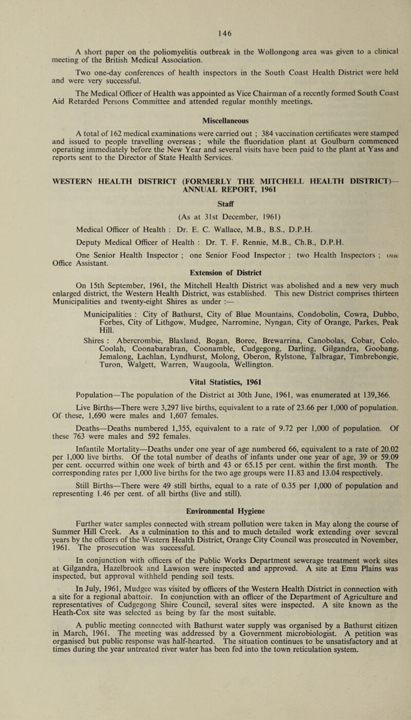 A short paper on the poliomyelitis outbreak in the Wollongong area was given to a clinical meeting of the British Medical Association. Two one-day conferences of health inspectors in the South Coast Health District were held and were very successful. The Medical Officer of Health was appointed as Vice Chairman of a recently formed South Coast Aid Retarded Persons Committee and attended regular monthly meetings. Miscellaneous A total of 162 medical examinations were carried out ; 384 vaccination certificates were stamped and issued to people travelling overseas ; while the fluoridation plant at Goulburn commenced operating immediately before the New Year and several visits have been paid to the plant at Yass and reports sent to the Director of State Health Services. WESTERN HEALTH DISTRICT (FORMERLY THE MITCHELL HEALTH DISTRICT)— ANNUAL REPORT, 1961 Staff (As at 31st December, 1961) Medical Officer of Health : Dr. E. C. Wallace, M.B., B.S., D.P.H. Deputy Medical Officer of Health : Dr. T. F. Rennie, M.B., Ch.B., D.P.H. One Senior Health Inspector ; one Senior Food Inspector ; two Health Inspectors ; one Office Assistant. Extension of District On 15th September, 1961, the Mitchell Health District was abolished and a new very much enlarged district, the Western Health District, was established. This new District comprises thirteen Municipalities and twenty-eight Shires as under :— Municipalities : City of Bathurst, City of Blue Mountains, Condobolin, Cowra, Dubbo, Forbes, City of Lithgow, Mudgee, Narromine, Nyngan, City of Orange, Parkes, Peak Hill. Shires : Abercrombie, Blaxland, Bogan, Boree, Brewarrina, Canobolas, Cobar, Colo, Coolah, Coonabarabran, Coonamble, Cudgegong, Darling, Gilgandra, Goobang, Jemalong, Lachlan, Lyndhurst, Molong, Oberon, Rylstone, Talbragar, Timbrebongie, Turon, Walgett, Warren, Waugoola, Wellington. Vital Statistics, 1961 Population—The population of the District at 30th June, 1961, was enumerated at 139,366. Live Births—There were 3,297 live births, equivalent to a rate of 23.66 per 1,000 of population. Of these, 1,690 were males and 1,607 females. Deaths—Deaths numbered 1,355, equivalent to a rate of 9.72 per 1,000 of population. Of these 763 were males and 592 females. Infantile Mortality—Deaths under one year of age numbered 66, equivalent to a rate of 20.02 per 1,000 live births. Of the total number of deaths of infants under one year of age, 39 or 59.09 per cent, occurred within one week of birth and 43 or 65.15 per cent, within the first month. The corresponding rates per 1,000 live births for the two age groups were 11.83 and 13.04 respectively. Still Births—There were 49 still births, equal to a rate of 0.35 per 1,000 of population and representing 1.46 per cent, of all births (live and still). Environmental Hygiene Further water samples connected with stream pollution were taken in May along the course of Summer Hill Creek. As a culmination to this and to much detailed work extending over several years by the officers of the Western Health District, Orange City Council was prosecuted in November, 1961. The prosecution was successful. In conjunction with officers of the Public Works Department sewerage treatment work sites at Gilgandra, Hazelbrook and Lawson were inspected and approved. A site at Emu Plains was inspected, but approval withheld pending soil tests. In July, 1961, Mudgee was visited by officers of the Western Health District in connection with a site for a regional abattoir. In conjunction with an officer of the Department of Agriculture and representatives of Cudgegong Shire Council, several sites were inspected. A site known as the Heath-Cox site was selected as being by far the most suitable. A public meeting connected with Bathurst water supply was organised by a Bathurst citizen in March, 1961. The meeting was addressed by a Government microbiologist. A petition was organised but public response was half-hearted. The situation continues to be unsatisfactory and at times during the year untreated river water has been fed into the town reticulation system.