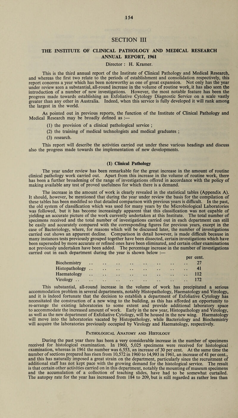 SECTION III THE INSTITUTE OF CLINICAL PATHOLOGY AND MEDICAL RESEARCH ANNUAL REPORT, 1961 Director : H. Kramer. This is the third annual report of the Institute of Clinical Pathology and Medical Research, and whereas the first two relate to the periods of establishment and consolidation respectively, this report concerns a year which has been noteworthy as one of great expansion. Not only has the year under review seen a substantial, all-round increase in the volume of routine work, it has also seen the introduction of a number of new investigations. However, the most notable feature has been the progress made towards establishing an Exfoliative Cytology Diagnostic Service on a scale vastly greater than any other in Australia. Indeed, when this service is fully developed it will rank among the largest in the world. As pointed out in previous reports, the function of the Institute of Clinical Pathology and Medical Research may be broadly defined as :— (1) the provision of a clinical pathological service ; (2) the training of medical technologists and medical graduates ; (3) research. This report will describe the activities carried out under these various headings and discuss also the progress made towards the implementation of new developments. (1) Clinical Pathology The year under review has been remarkable for the great increase in the amount of routine clinical pathology work carried out. Apart from this increase in the volume of routine work, there has been a further broadening of the range of investigations offered in accordance with the policy of making available any test of proved usefulness for which there is a demand. The increase in the amount of work is clearly revealed in the statistical tables (Appendix A). It should, however, be mentioned that during the year under review the basis for the compilation of these tables has been modified so that detailed comparison with previous years is difficult. In the past, the old system of classification which was used for many years by the Microbiological Laboratories was followed, but it has become increasingly apparent that this classification was not capable of yielding an accurate picture of the work currently undertaken at this Institute. The total number of specimens received and the total number of investigations carried out in each department can still be easily and accurately compared with the corresponding figures for previous years, except in the case of Bacteriology, where, for reasons which will be discussed later, the number of investigations carried out shows an apparent decline. Comparison in detail however, is made difficult because in many instances tests previously grouped together have been dissected, certain investigations which have been superseded by more accurate or refined ones have been eliminated, and certain other examinations not previously undertaken have been added. The percentage increase in the number of investigations carried out in each department during the year is shown below :— per cent. Biochemistry Histopathology Haematology Virology .. 27 41 112 172 This substantial, all-round increase in the volume of work has precipitated a serious accommodation problem in several departments, notably Histopathology, Haematology and Virology, and it is indeed fortunate that the decision to establish a department of Exfoliative Cytology has necessitated the construction of a new wing to the building, as this has afforded an opportunity to re-arrange the existing laboratories to some extent and provide additional laboratory space to accommodate the increased amount of work. Early in the new year, Histopathology and Virology, as well as the new department of Exfoliative Cytology, will be housed in the new wing. Haematology will move into the laboratories vacated by Histopathology, while Bacteriology and Biochemistry will acquire the laboratories previously occupied by Virology and Haematology, respectively. Pathological Anatomy and Histology During the past year there has been a very considerable increase in the number of specimens received for histological examination. In 1960, 5,025 specimens were received for histological examination, whereas in 1961 the number was 6,553, an increase of 30 per cent. At the same time the number of sections prepared has risen from 10,572 in 1960 to 14,993 in 1961, an increase of 41 per cent., and this has naturally imposed a great strain on the department, particularly since the recruitment of additional staff has not kept pace with the growing demand for the histological service. The result is that certain other activities carried on in this department, notably the mounting of museum specimens and the accumulation of a collection of teaching slides, have had to be somewhat curtailed. The autopsy rate for the year has increased from 184 to 209, but is still regarded as rather less than