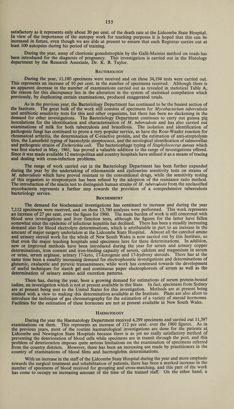 satisfactory as it represents only about 30 per cent, of the death rate at the Lidcombe State Hospital. In view of the importance of the autopsy work for teaching purposes it is hoped that this can be increased in future, even though we are able at present to ensure that each Registrar carries out at least 100 autopsies during his period of training. During the year, assay of chorionic gonadotrophin by the Galli-Mainini method on toads has been introduced for the diagnosis of pregnancy. This investigation is carried out in the Histology department by the Research Associate, Dr. K. B. Taylor. Bacteriology During the year, 11,180 specimens were received and on these 34,194 tests were carried out. This represents an increase of 10 per cent, in the number of specimens received. Although there is an apparent decrease in the number of examinations carried out as revealed in statistical Table A, the reason for this discrepancy lies in the alteration in the system of statistical compilation which previously, by duplicating certain examinations, produced exaggerated totals. As in the previous year, the Bacteriology Department has continued to be the busiest section of the Institute. The great bulk of the work still consists of specimens for Mycobacterium tuberculosis and antibiotic sensitivity tests for this and other organisms, but there has been no slackening in the demand for other investigations. The Bacteriology Department continues to carry out guinea pig inoculations for the identification and characterisation of M. tuberculosis and has also carried out examinations of milk for both tuberculosis and brucellosis. The isolation and identification of pathogenic fungi has continued to prove a very popular service, as have the Rose-Waaler reaction for rheumatoid arthritis, the determination of C-reactive protein, and the estimation of anti-streptolysin titre, the Lancefield typing of haemolytic streptococci, and the serological identification of salmonellae and pathogenic strains of Escherichia coli. The bacteriophage typing of Staphylococcus aureus which was first started in May, 1961, has proved a valuable addition to the range of investigations offered. Since it was made available 12 metropolitan and country hospitals have utilised it as a means of tracing and dealing with cross-infection problems. The range of work carried out in the Bacteriology Department has been further expanded during the year by the undertaking of ethionamide and cycloserine sensitivity tests on strains of M. tuberculosis which have proved resistant to the conventional drugs, while the sensitivity testing of this organism to streptomycin has been refined by the adoption of the resistance ratio method. The introduction of the niacin test to distinguish human strains of M. tuberculosis from the unclassified mycobacteria represents a further step towards the provision of a comprehensive tuberculosis bacteriology service. Biochemistry The demand for biochemical investigations has continued to increase and during the year 7,112 specimens were received, and on these 13,760 analyses were performed. This work represents an increase of 27 per cent, over the figure for 1960. The main burden of work is still concerned with blood urea investigations and liver function tests, although the figures for the latter have fallen somewhat since the epidemic of infectious hepatitis has declined. There has been a steadily increasing demand also for blood electrolyte determinations, which is attributable in part to an increase in the amount of major surgery undertaken at the Lidcombe State Hospital. Almost all the catechol amine and urinary steroid work for the whole of New South Wales is now carried out by this Institute, so that even the major teaching hospitals send specimens here for these determinations. In addition, new or improved methods have been introduced during the year for serum and urinary copper determinations, iron content and iron-binding capacity of serum, calcium and magnesium in serum or urine, serum arginase, urinary 17-keto, 17-ketogenic and 17-hydroxy steroids. There has at the same time been a steadily increasing demand for electrophoretic investigations and determinations of glutamic, oxalacetic and pyruvic transaminases, while work has continued towards the development of useful techniques for starch gel and continuous paper electrophoresis of serum as well as the determination of urinary amino acid excretion patterns. There has, during the year, been a growing demand for estimations of serum protein-bound iodine, an investigation which is not at present available in this State. In fact, specimens from Sydney are at present being sent to the United States for this investigation. Methods are at present being studied with a view to making this determination available at the Institute. Plans are also afoot to introduce the technique of gas chromatography for the estimation of a variety of steroid hormones. Facilities for the estimation of these hormones are not at present available in New South Wales. Haematology During the year the Haematology Department received 4,299 specimens and carried out 11,597 examinations on them. This represents an increase of 112 per cent, over the 1960 figures. As in the previous years, most of the routine haematological investigations are done for the patients at Lidcombe and Newington State Hospitals because there is as yet no really satisfactory method of preventing the deterioration of blood cells while specimens are in transit through the post, and this problem of deterioration imposes quite serious limitations on the examination of specimens referred from the country districts. However, there has been an increasing use made by practitioners in the country of examinations of blood films and haemoglobin determinations. With an increase in the staff of the Lidcombe State Hospital during the year and more emphasis towards the surgical treatment and rehabilitation of patients, there has been a marked increase in the number of specimens of blood received for grouping and cross-matching, and this part of the work has come to occupy an increasing amount of the time of the trained staff. On the other hand, a
