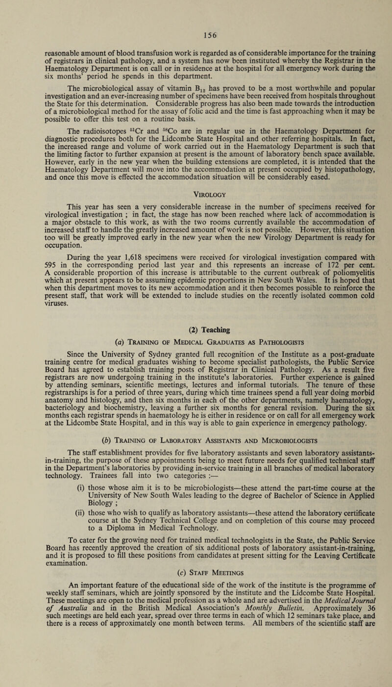 reasonable amount of blood transfusion work is regarded as of considerable importance for the training of registrars in clinical pathology, and a system has now been instituted whereby the Registrar in the Haematology Department is on call or in residence at the hospital for all emergency work during the six months’ period he spends in this department. The microbiological assay of vitamin B12 has proved to be a most worthwhile and popular investigation and an ever-increasing number of specimens have been received from hospitals throughout the State for this determination. Considerable progress has also been made towards the introduction of a microbiological method for the assay of folic acid and the time is fast approaching when it may be possible to offer this test on a routine basis. The radioisotopes 51Cr and 58Co are in regular use in the Haematology Department for diagnostic procedures both for the Lidcombe State Hospital and other referring hospitals. In fact, the increased range and volume of work carried out in the Haematology Department is such that the limiting factor to further expansion at present is the amount of laboratory bench space available. However, early in the new year when the building extensions are completed, it is intended that the Haematology Department will move into the accommodation at present occupied by histopathology, and once this move is effected the accommodation situation will be considerably eased. Virology This year has seen a very considerable increase in the number of specimens received for virological investigation ; in fact, the stage has now been reached where lack of accommodation is a major obstacle to this work, as with the two rooms currently available the accommodation of increased staff to handle the greatly increased amount of work is not possible. However, this situation too will be greatly improved early in the new year when the new Virology Department is ready for occupation. During the year 1,618 specimens were received for virological investigation compared with 595 in the corresponding period last year and this represents an increase of 172 per cent. A considerable proportion of this increase is attributable to the current outbreak of poliomyelitis which at present appears to be assuming epidemic proportions in New South Wales. It is hoped that when this department moves to its new accommodation and it then becomes possible to reinforce the present staff, that work will be extended to include studies on the recently isolated common cold viruses. (2) Teaching (a) Training of Medical Graduates as Pathologists Since the University of Sydney granted full recognition of the Institute as a post-graduate training centre for medical graduates wishing to become specialist pathologists, the Public Service Board has agreed to establish training posts of Registrar in Clinical Pathology. As a result five registrars are now undergoing training in the institute’s laboratories. Further experience is gained by attending seminars, scientific meetings, lectures and informal tutorials. The tenure of these registrarships is for a period of three years, during which time trainees spend a full year doing morbid anatomy and histology, and then six months in each of the other departments, namely haematology, bacteriology and biochemistry, leaving a further six months for general revision. During the six months each registrar spends in haematology he is either in residence or on call for all emergency work at the Lidcombe State Hospital, and in this way is able to gain experience in emergency pathology. (b) Training of Laboratory Assistants and Microbiologists The staff establishment provides for five laboratory assistants and seven laboratory assistants- in-training, the purpose of these appointments being to meet future needs for qualified technical staff in the Department’s laboratories by providing in-service training in all branches of medical laboratory technology. Trainees fall into two categories :— (i) those whose aim it is to be microbiologists—these attend the part-time course at the University of New South Wales leading to the degree of Bachelor of Science in Applied Biology ; (ii) those who wish to qualify as laboratory assistants—these attend the laboratory certificate course at the Sydney Technical College and on completion of this course may proceed to a Diploma in Medical Technology. To cater for the growing need for trained medical technologists in the State, the Public Service Board has recently approved the creation of six additional posts of laboratory assistant-in-training, and it is proposed to fill these positions from candidates at present sitting for the Leaving Certificate examination. (c) Staff Meetings An important feature of the educational side of the work of the institute is the programme of weekly staff seminars, which are jointly sponsored by the institute and the Lidcombe State Hospital. These meetings are open to the medical profession as a whole and are advertised in the Medical Journal of Australia and in the British Medical Association’s Monthly Bulletin. Approximately 36 such meetings are held each year, spread over three terms in each of which 12 seminars take place, and there is a recess of approximately one month between terms. All members of the scientific staff are