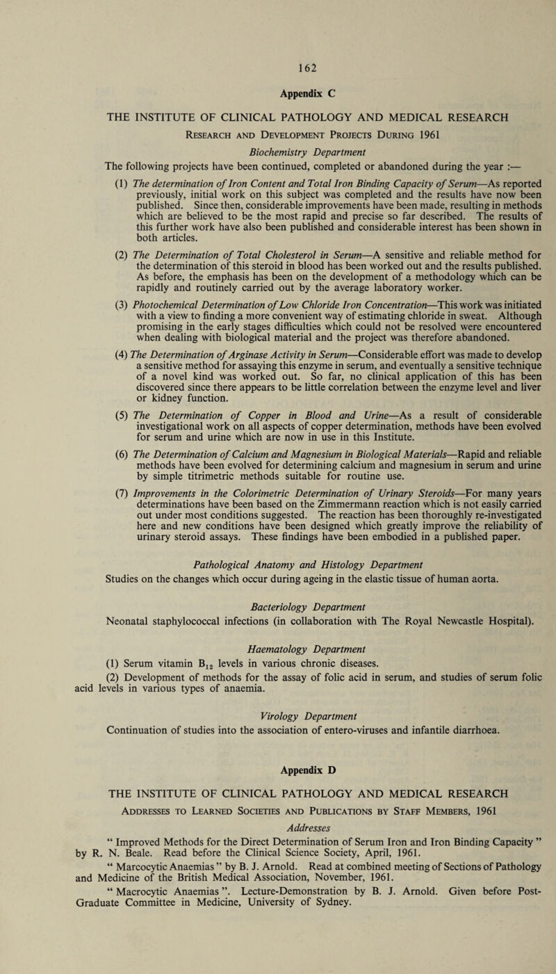 Appendix C THE INSTITUTE OF CLINICAL PATHOLOGY AND MEDICAL RESEARCH Research and Development Projects During 1961 Biochemistry Department The following projects have been continued, completed or abandoned during the year :— (1) The determination of Iron Content and Total Iron Binding Capacity of Serum—As reported previously, initial work on this subject was completed and the results have now been published. Since then, considerable improvements have been made, resulting in methods which are believed to be the most rapid and precise so far described. The results of this further work have also been published and considerable interest has been shown in both articles. (2) The Determination of Total Cholesterol in Serum—A sensitive and reliable method for the determination of this steroid in blood has been worked out and the results published. As before, the emphasis has been on the development of a methodology which can be rapidly and routinely carried out by the average laboratory worker. (3) Photochemical Determination of Low Chloride Iron Concentration—This work was initiated with a view to finding a more convenient way of estimating chloride in sweat. Although promising in the early stages difficulties which could not be resolved were encountered when dealing with biological material and the project was therefore abandoned. (4) The Determination of Arginase Activity in Serum—Considerable effort was made to develop a sensitive method for assaying this enzyme in serum, and eventually a sensitive technique of a novel kind was worked out. So far, no clinical application of this has been discovered since there appears to be little correlation between the enzyme level and liver or kidney function. (5) The Determination of Copper in Blood and Urine—As a result of considerable investigational work on all aspects of copper determination, methods have been evolved for serum and urine which are now in use in this Institute. (6) The Determination of Calcium and Magnesium in Biological Materials—Rapid and reliable methods have been evolved for determining calcium and magnesium in serum and urine by simple titrimetric methods suitable for routine use. (7) Improvements in the Colorimetric Determination of Urinary Steroids—For many years determinations have been based on the Zimmermann reaction which is not easily carried out under most conditions suggested. The reaction has been thoroughly re-investigated here and new conditions have been designed which greatly improve the reliability of urinary steroid assays. These findings have been embodied in a published paper. Pathological Anatomy and Histology Department Studies on the changes which occur during ageing in the elastic tissue of human aorta. Bacteriology Department Neonatal staphylococcal infections (in collaboration with The Royal Newcastle Hospital). Haematology Department (1) Serum vitamin B12 levels in various chronic diseases. (2) Development of methods for the assay of folic acid in serum, and studies of serum folic acid levels in various types of anaemia. Virology Department Continuation of studies into the association of entero-viruses and infantile diarrhoea. Appendix D THE INSTITUTE OF CLINICAL PATHOLOGY AND MEDICAL RESEARCH Addresses to Learned Societies and Publications by Staff Members, 1961 Addresses “ Improved Methods for the Direct Determination of Serum Iron and Iron Binding Capacity ” by R. N. Beale. Read before the Clinical Science Society, April, 1961. “ Marcocytic Anaemias ” by B. J. Arnold. Read at combined meeting of Sections of Pathology and Medicine of the British Medical Association, November, 1961. “ Macrocytic Anaemias ”. Lecture-Demonstration by B. J. Arnold. Given before Post- Graduate Committee in Medicine, University of Sydney.