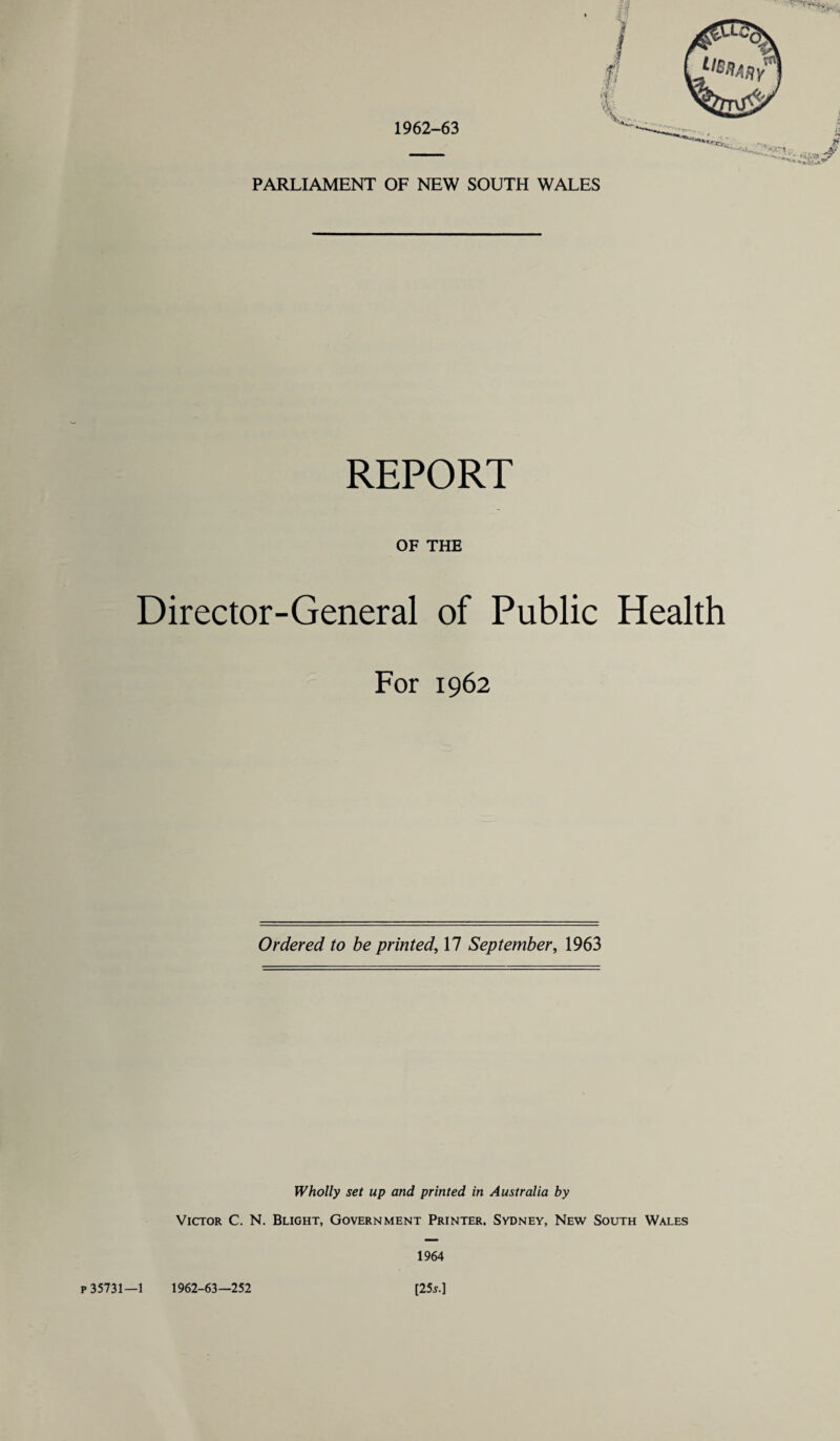 PARLIAMENT OF NEW SOUTH WALES REPORT OF THE Director-General of Public Health For 1962 Ordered to be printed, 17 September, 1963 Wholly set up and printed in Australia by Victor C. N. Blight, Government Printer. Sydney, New South Wales 1964 p 35731—1 1962-63—252 [25 s.]