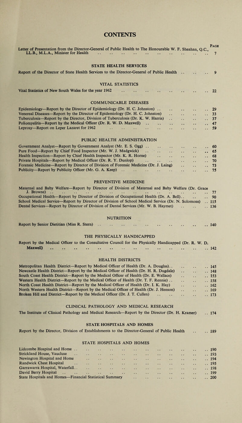 CONTENTS Letter of Presentation from the Director-General of Public Health to The Honourable W. F. Sheahan, Q.C., LL.B., M.L.A., Minister for Health .7 STATE HEALTH SERVICES Report of the Director of State Health Services to the Director-General of Public Health .. .. .. 9 VITAL STATISTICS Vital Statistics of New South Wales for the year 1962 .. .. .. .. .. .. .. .. 22 COMMUNICABLE DISEASES Epidemiology—Report by the Director of Epidemiology (Dr. H. C. Johnston).29 Venereal Diseases—Report by the Director of Epidemiology (Dr. H. C. Johnston) .. .. .. .. 33 Tuberculosis—Report by the Director, Division of Tuberculosis (Dr. K. W. Harris) .. .. .. .. 37 Poliomyelitis—Report by the Medical Officer (Dr. R. W. D. Maxwell) .. .. .. .. .. .. 47 Leprosy—Report on Leper Lazaret for 1962 .. .. .. .. .. .. .. .. .. 59 PUBLIC HEALTH ADMINISTRATION Government Analyst—Report by Government Analyst (Mr. E. S. Ogg) .. .. .. .. .. .. 60 Pure Food—Report by Chief Food Inspector (Mr. W. J. Madgwick) .. - .. .. .. .. .. 65 Health Inspection—Report by Chief Health Inspector (Mr. K. R. Horne) .. .. .. .. .. 68 Private Hospitals—Report by Medical Officer (Dr. R. Y. Dunlop) .. .. .. .. .. .. 70 Forensic Medicine—Report by Director of Division of Forensic Medicine (Dr. J. Laing) .. .. .. 73 Publicity—Report by Publicity Officer (Mr. G. A. Keep) .. .. .. .. .. .. .. .. 75 PREVENTIVE MEDICINE Maternal and Baby Welfare—Report by Director of Division of Maternal and Baby Welfare (Dr. Grace J. Browne) .. .. .. .. .. .. .. .. .. .. .. .. .. .. 77 Occupational Health—Report by Director of Division of Occupational Health (Dr. A. Bell).. .. .. 90 School Medical Service—Report by Director of Division of School Medical Service (Dr. N. Solomons) .. 115 Dental Services—Report by Director of Division of Dental Services (Mr. W. B. Haymet) .. .. .. 136 NUTRITION Report by Senior Dietitian (Miss R. Stern) .. .. .. .. .. .. .. .. .. .. 140 THE PHYSICALLY HANDICAPPED Report by the Medical Officer to the Consultative Council for the Physically Handicapped (Dr. R. W. D. Maxwell) .142 HEALTH DISTRICTS Metropolitan Health District—Report by Medical Officer of Health (Dr. A. Douglas).. .. .. .. 145 Newcastle Health District—Report by the Medical Officer of Health (Dr. H. R. Dugdale) .. .. .. 148 South Coast Health District—Report by the Medical Officer of Health (Dr. E. Wallace) .. .. .. 153 Western Health District—Report by the Medical Officer of Health (Dr. T. F. Rennie) .. .. .. .. 158 North Coast Health District—Report by the Medical Officer of Health (Dr. I. K. Hay) .. .. .. 162 North Western Health District—Report by the Medical Officer of Health (Dr. J. Henson) .. .. ..169 Broken Hill and District—Report by the Medical Officer (Dr. J. T. Cullen) .. .. .. .. .. 173 CLINICAL PATHOLOGY AND MEDICAL RESEARCH The Institute of Clinical Pathology and Medical Research—Report by the Director (Dr. H. Kramer) .. 174 STATE HOSPITALS AND HOMES Report by the Director, Division of Establishments to the Director-General of Public Health .. ..189 STATE HOSPITALS AND HOMES Lidcombe Hospital and Home .. .. .. .. .. .. .. .. .. .. .. .. 190 Strickland House, Vaucluse .. .. .. .. .. .. .. .. .. .. .. .. 193 Newington Hospital and Home .. .. .. .. .. .. .. .. .. .. .. 194 Randwick Chest Hospital .. .. .. .. .. .. .. .. .. .. .. .. 195 Garrawarra Hospital, Waterfall.. .. .. .. .. .. .. .. .. .. .. .. 198 David Berry Hospital .. .. .. .. .. .. .. .. .. .. .. .. .. 199 State Hospitals and Homes—Financial Statistical Summary .. .. .. .. .. .. .. 200