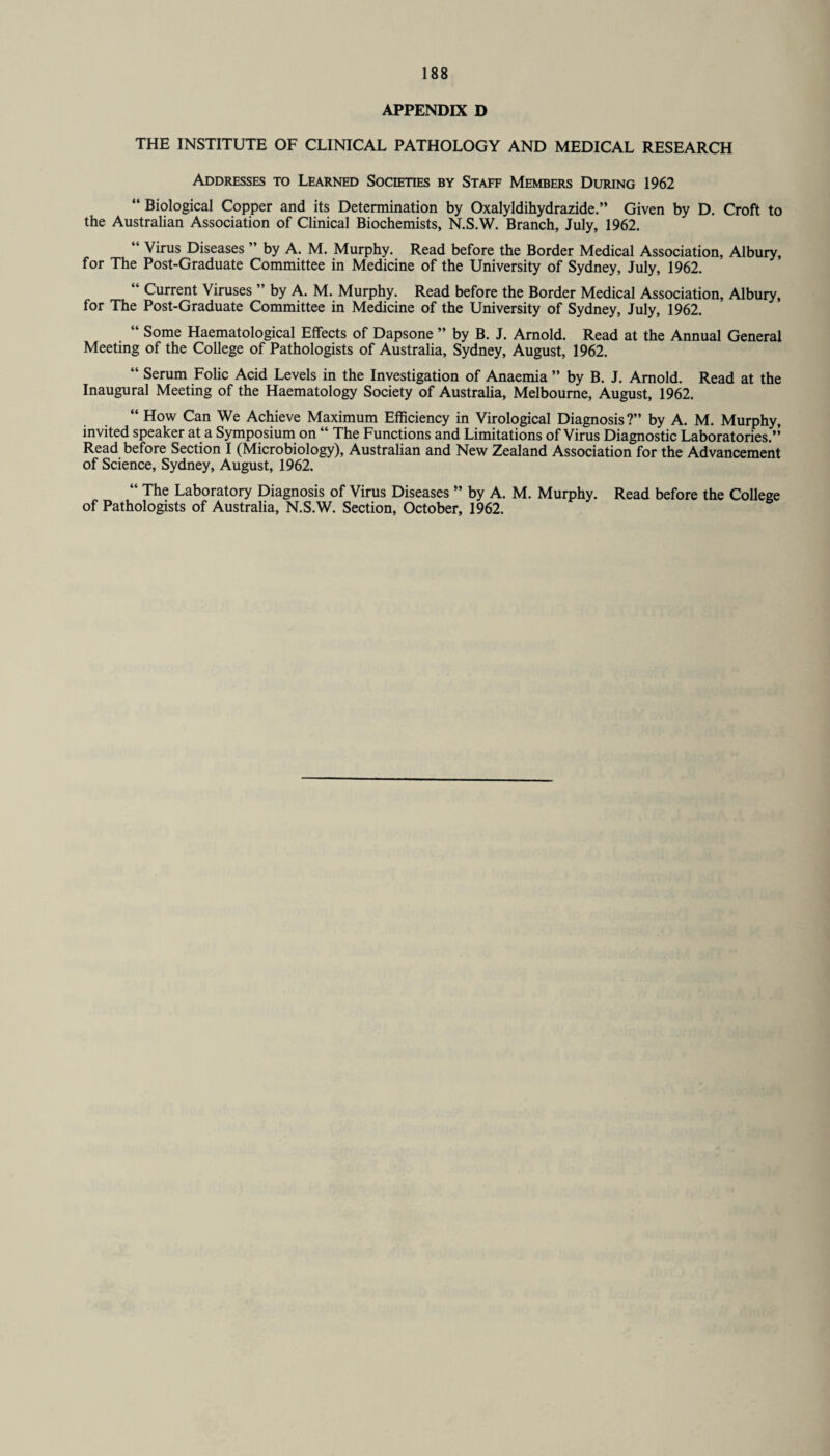 APPENDIX D THE INSTITUTE OF CLINICAL PATHOLOGY AND MEDICAL RESEARCH Addresses to Learned Societies by Staff Members During 1962 “ Biological Copper and its Determination by Oxalyldihydrazide.” Given by D. Croft to the Australian Association of Clinical Biochemists, N.S.W. Branch, July, 1962. ‘ Virus Diseases ” by A. M. Murphy. Read before the Border Medical Association, Albury, for The Post-Graduate Committee in Medicine of the University of Sydney, July, 1962. “ Current Viruses ” by A. M. Murphy. Read before the Border Medical Association, Albury, for The Post-Graduate Committee in Medicine of the University of Sydney, July, 1962. Some Haematological Effects of Dapsone ” by B. J. Arnold. Read at the Annual General Meeting of the College of Pathologists of Australia, Sydney, August, 1962. “ Serum Folic Acid Levels in the Investigation of Anaemia ” by B. J. Arnold. Read at the Inaugural Meeting of the Haematology Society of Australia, Melbourne, August, 1962. “ How Can We Achieve Maximum Efficiency in Virological Diagnosis?” by A. M. Murphy, invited speaker at a Symposium on “ The Functions and Limitations of Virus Diagnostic Laboratories.” Read before Section I (Microbiology), Australian and New Zealand Association for the Advancement of Science, Sydney, August, 1962. “ The Laboratory Diagnosis of Virus Diseases ” by A. M. Murphy. Read before the College of Pathologists of Australia, N.S.W. Section, October, 1962.