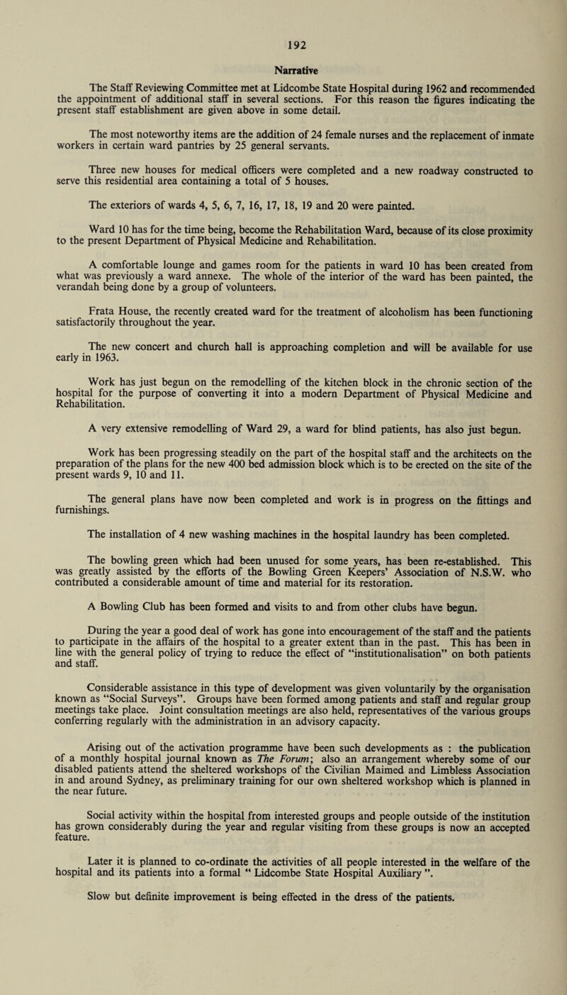 Narrative The Staff Reviewing Committee met at Lidcombe State Hospital during 1962 and recommended the appointment of additional staff in several sections. For this reason the figures indicating the present staff establishment are given above in some detail. The most noteworthy items are the addition of 24 female nurses and the replacement of inmate workers in certain ward pantries by 25 general servants. Three new houses for medical officers were completed and a new roadway constructed to serve this residential area containing a total of 5 houses. The exteriors of wards 4, 5, 6, 7, 16, 17, 18, 19 and 20 were painted. Ward 10 has for the time being, become the Rehabilitation Ward, because of its close proximity to the present Department of Physical Medicine and Rehabilitation. A comfortable lounge and games room for the patients in ward 10 has been created from what was previously a ward annexe. The whole of the interior of the ward has been painted, the verandah being done by a group of volunteers. Frata House, the recently created ward for the treatment of alcoholism has been functioning satisfactorily throughout the year. The new concert and church hall is approaching completion and will be available for use early in 1963. Work has just begun on the remodelling of the kitchen block in the chronic section of the hospital for the purpose of converting it into a modern Department of Physical Medicine and Rehabilitation. A very extensive remodelling of Ward 29, a ward for blind patients, has also just begun. Work has been progressing steadily on the part of the hospital staff and the architects on the preparation of the plans for the new 400 bed admission block which is to be erected on the site of the present wards 9, 10 and 11. The general plans have now been completed and work is in progress on the fittings and furnishings. The installation of 4 new washing machines in the hospital laundry has been completed. The bowling green which had been unused for some years, has been re-established. This was greatly assisted by the efforts of the Bowling Green Keepers’ Association of N.S.W. who contributed a considerable amount of time and material for its restoration. A Bowling Club has been formed and visits to and from other chibs have begun. During the year a good deal of work has gone into encouragement of the staff and the patients to participate in the affairs of the hospital to a greater extent than in the past. This has been in line with the general policy of trying to reduce the effect of “institutionalisation” on both patients and staff. Considerable assistance in this type of development was given voluntarily by the organisation known as “Social Surveys”. Groups have been formed among patients and staff and regular group meetings take place. Joint consultation meetings are also held, representatives of the various groups conferring regularly with the administration in an advisory capacity. Arising out of the activation programme have been such developments as : the publication of a monthly hospital journal known as The Forum’, also an arrangement whereby some of our disabled patients attend the sheltered workshops of the Civilian Maimed and Limbless Association in and around Sydney, as preliminary training for our own sheltered workshop which is planned in the near future. Social activity within the hospital from interested groups and people outside of the institution has grown considerably during the year and regular visiting from these groups is now an accepted feature. Later it is planned to co-ordinate the activities of all people interested in the welfare of the hospital and its patients into a formal “ Lidcombe State Hospital Auxiliary ”. Slow but definite improvement is being effected in the dress of the patients.