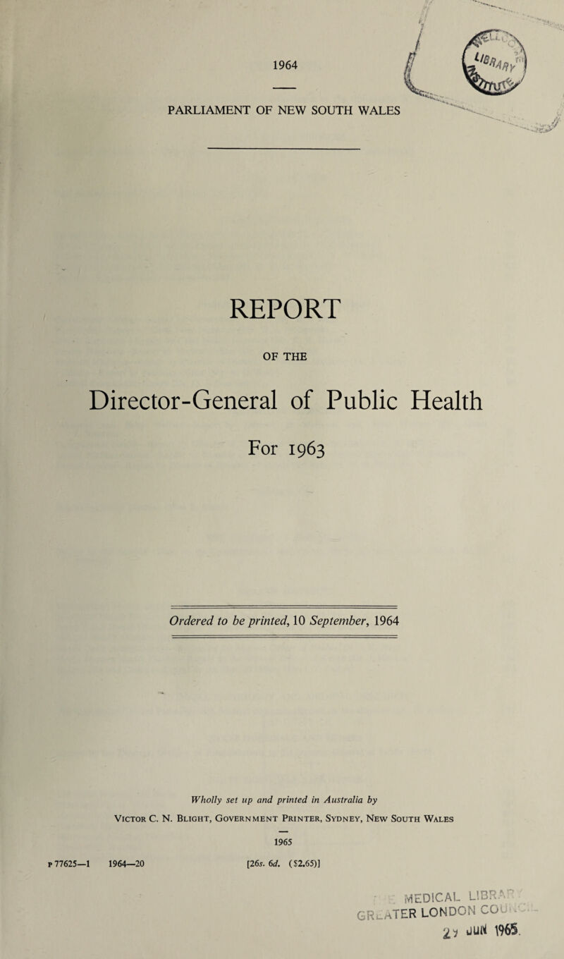 1964 PARLIAMENT OF NEW SOUTH WALES ■■'C.i'.y REPORT OF THE Director-General of Public Health For 1963 Ordered to be printed, 10 September, 1964 Wholly set up and printed in Australia by Victor C. N. Blight, Government Printer, Sydney, New South Wales 1965 p 77625—1 1964—20 [26s. 6d. ($2.65)] MEDICAL LIBRA' GREATER LONDON CO 2? JUrt 1965.
