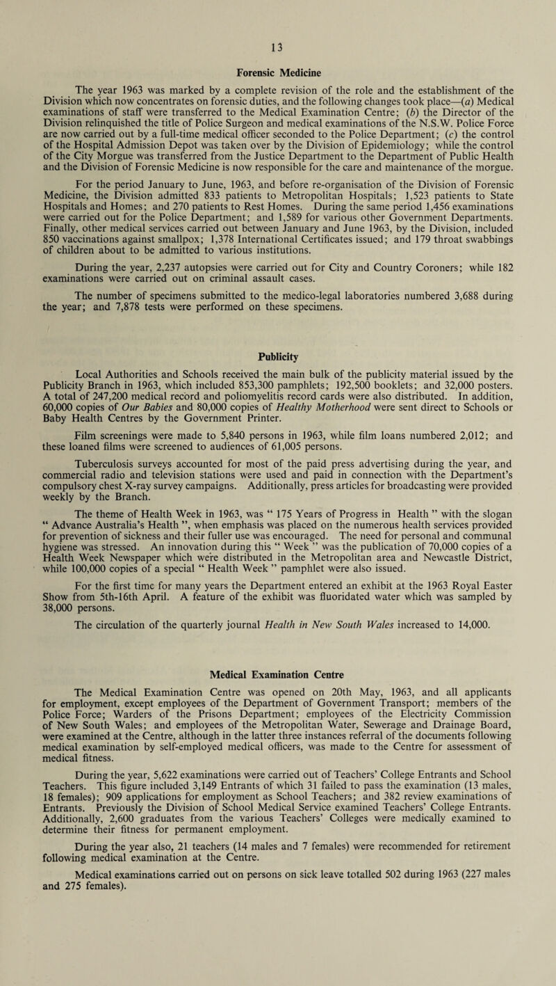 Forensic Medicine The year 1963 was marked by a complete revision of the role and the establishment of the Division which now concentrates on forensic duties, and the following changes took place—(a) Medical examinations of staff were transferred to the Medical Examination Centre; (b) the Director of the Division relinquished the title of Police Surgeon and medical examinations of the N.S.W. Police Force are now carried out by a full-time medical officer seconded to the Police Department; (c) the control of the Hospital Admission Depot was taken over by the Division of Epidemiology; while the control of the City Morgue was transferred from the Justice Department to the Department of Public Health and the Division of Forensic Medicine is now responsible for the care and maintenance of the morgue. For the period January to June, 1963, and before re-organisation of the Division of Forensic Medicine, the Division admitted 833 patients to Metropolitan Hospitals; 1,523 patients to State Hospitals and Homes; and 270 patients to Rest Homes. During the same period 1,456 examinations were carried out for the Police Department; and 1,589 for various other Government Departments. Finally, other medical services carried out between January and June 1963, by the Division, included 850 vaccinations against smallpox; 1,378 International Certificates issued; and 179 throat swabbings of children about to be admitted to various institutions. During the year, 2,237 autopsies were carried out for City and Country Coroners; while 182 examinations were carried out on criminal assault cases. The number of specimens submitted to the medico-legal laboratories numbered 3,688 during the year; and 7,878 tests were performed on these specimens. Publicity Local Authorities and Schools received the main bulk of the publicity material issued by the Publicity Branch in 1963, which included 853,300 pamphlets; 192,500 booklets; and 32,000 posters. A total of 247,200 medical record and poliomyelitis record cards were also distributed. In addition, 60,000 copies of Our Babies and 80,000 copies of Healthy Motherhood were sent direct to Schools or Baby Health Centres by the Government Printer. Film screenings were made to 5,840 persons in 1963, while film loans numbered 2,012; and these loaned films were screened to audiences of 61,005 persons. Tuberculosis surveys accounted for most of the paid press advertising during the year, and commercial radio and television stations were used and paid in connection with the Department’s compulsory chest X-ray survey campaigns. Additionally, press articles for broadcasting were provided weekly by the Branch. The theme of Health Week in 1963, was “ 175 Years of Progress in Health ” with the slogan “ Advance Australia’s Health ”, when emphasis was placed on the numerous health services provided for prevention of sickness and their fuller use was encouraged. The need for personal and communal hygiene was stressed. An innovation during this “ Week ” was the publication of 70,000 copies of a Health Week Newspaper which were distributed in the Metropolitan area and Newcastle District, while 100,000 copies of a special “ Health Week ” pamphlet were also issued. For the first time for many years the Department entered an exhibit at the 1963 Royal Easter Show from 5th-16th April. A feature of the exhibit was fluoridated water which was sampled by 38,000 persons. The circulation of the quarterly journal Health in New South Wales increased to 14,000. Medical Examination Centre The Medical Examination Centre was opened on 20th May, 1963, and all applicants for employment, except employees of the Department of Government Transport; members of the Police Force; Warders of the Prisons Department; employees of the Electricity Commission of New South Wales; and employees of the Metropolitan Water, Sewerage and Drainage Board, were examined at the Centre, although in the latter three instances referral of the documents following medical examination by self-employed medical officers, was made to the Centre for assessment of medical fitness. During the year, 5,622 examinations were carried out of Teachers’ College Entrants and School Teachers. This figure included 3,149 Entrants of which 31 failed to pass the examination (13 males, 18 females); 909 applications for employment as School Teachers; and 382 review examinations of Entrants. Previously the Division of School Medical Service examined Teachers’ College Entrants. Additionally, 2,600 graduates from the various Teachers’ Colleges were medically examined to determine their fitness for permanent employment. During the year also, 21 teachers (14 males and 7 females) were recommended for retirement following medical examination at the Centre. Medical examinations carried out on persons on sick leave totalled 502 during 1963 (227 males and 275 females).