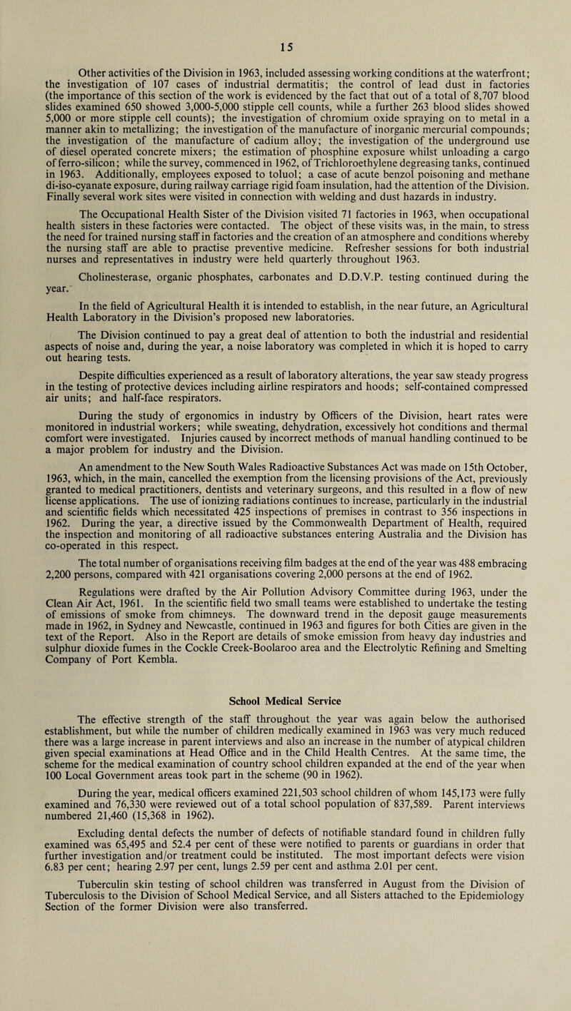 Other activities of the Division in 1963, included assessing working conditions at the waterfront; the investigation of 107 cases of industrial dermatitis; the control of lead dust in factories (the importance of this section of the work is evidenced by the fact that out of a total of 8,707 blood slides examined 650 showed 3,000-5,000 stipple cell counts, while a further 263 blood slides showed 5,000 or more stipple cell counts); the investigation of chromium oxide spraying on to metal in a manner akin to metallizing; the investigation of the manufacture of inorganic mercurial compounds; the investigation of the manufacture of cadium alloy; the investigation of the underground use of diesel operated concrete mixers; the estimation of phosphine exposure whilst unloading a cargo of ferro-silicon; while the survey, commenced in 1962, of Trichloroethylene degreasing tanks, continued in 1963. Additionally, employees exposed to toluol; a case of acute benzol poisoning and methane di-iso-cyanate exposure, during railway carriage rigid foam insulation, had the attention of the Division. Finally several work sites were visited in connection with welding and dust hazards in industry. The Occupational Health Sister of the Division visited 71 factories in 1963, when occupational health sisters in these factories were contacted. The object of these visits was, in the main, to stress the need for trained nursing staff in factories and the creation of an atmosphere and conditions whereby the nursing staff are able to practise preventive medicine. Refresher sessions for both industrial nurses and representatives in industry were held quarterly throughout 1963. Cholinesterase, organic phosphates, carbonates and D.D.V.P. testing continued during the year/ In the field of Agricultural Health it is intended to establish, in the near future, an Agricultural Health Laboratory in the Division’s proposed new laboratories. The Division continued to pay a great deal of attention to both the industrial and residential aspects of noise and, during the year, a noise laboratory was completed in which it is hoped to carry out hearing tests. Despite difficulties experienced as a result of laboratory alterations, the year saw steady progress in the testing of protective devices including airline respirators and hoods; self-contained compressed air units; and half-face respirators. During the study of ergonomics in industry by Officers of the Division, heart rates were monitored in industrial workers; while sweating, dehydration, excessively hot conditions and thermal comfort were investigated. Injuries caused by incorrect methods of manual handling continued to be a major problem for industry and the Division. An amendment to the New South Wales Radioactive Substances Act was made on 15th October, 1963, which, in the main, cancelled the exemption from the licensing provisions of the Act, previously granted to medical practitioners, dentists and veterinary surgeons, and this resulted in a flow of new license applications. The use of ionizing radiations continues to increase, particularly in the industrial and scientific fields which necessitated 425 inspections of premises in contrast to 356 inspections in 1962. During the year, a directive issued by the Commonwealth Department of Health, required the inspection and monitoring of all radioactive substances entering Australia and the Division has co-operated in this respect. The total number of organisations receiving film badges at the end of the year was 488 embracing 2,200 persons, compared with 421 organisations covering 2,000 persons at the end of 1962. Regulations were drafted by the Air Pollution Advisory Committee during 1963, under the Clean Air Act, 1961. In the scientific field two small teams were established to undertake the testing of emissions of smoke from chimneys. The downward trend in the deposit gauge measurements made in 1962, in Sydney and Newcastle, continued in 1963 and figures for both Cities are given in the text of the Report. Also in the Report are details of smoke emission from heavy day industries and sulphur dioxide fumes in the Cockle Creek-Boolaroo area and the Electrolytic Refining and Smelting Company of Port Kembla. School Medical Service The effective strength of the staff throughout the year was again below the authorised establishment, but while the number of children medically examined in 1963 was very much reduced there was a large increase in parent interviews and also an increase in the number of atypical children given special examinations at Head Office and in the Child Health Centres. At the same time, the scheme for the medical examination of country school children expanded at the end of the year when 100 Local Government areas took part in the scheme (90 in 1962). During the year, medical officers examined 221,503 school children of whom 145,173 were fully examined and 76,330 were reviewed out of a total school population of 837,589. Parent interviews numbered 21,460 (15,368 in 1962). Excluding dental defects the number of defects of notifiable standard found in children fully examined was 65,495 and 52.4 per cent of these were notified to parents or guardians in order that further investigation and/or treatment could be instituted. The most important defects were vision 6.83 per cent; hearing 2.97 per cent, lungs 2.59 per cent and asthma 2.01 per cent. Tuberculin skin testing of school children was transferred in August from the Division of Tuberculosis to the Division of School Medical Service, and all Sisters attached to the Epidemiology Section of the former Division were also transferred.