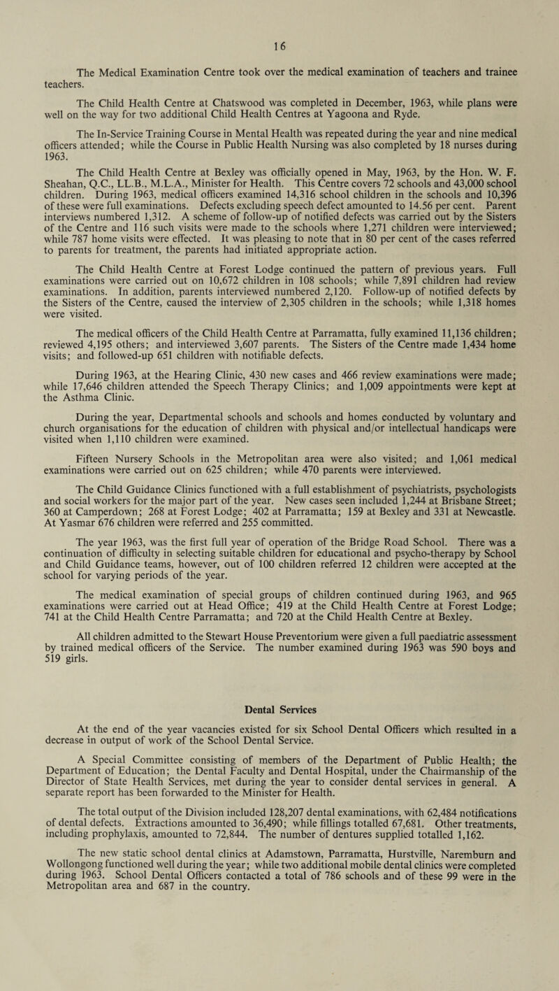 The Medical Examination Centre took over the medical examination of teachers and trainee teachers. The Child Health Centre at Chatswood was completed in December, 1963, while plans were well on the way for two additional Child Health Centres at Yagoona and Ryde. The In-Service Training Course in Mental Health was repeated during the year and nine medical officers attended; while the Course in Public Health Nursing was also completed by 18 nurses during 1963. The Child Health Centre at Bexley was officially opened in May, 1963, by the Hon. W. F. Sheahan, Q.C., LL.B., M.L.A., Minister for Health. This Centre covers 72 schools and 43,000 school children. During 1963, medical officers examined 14,316 school children in the schools and 10,396 of these were full examinations. Defects excluding speech defect amounted to 14.56 per cent. Parent interviews numbered 1,312. A scheme of follow-up of notified defects was carried out by the Sisters of the Centre and 116 such visits were made to the schools where 1,271 children were interviewed; while 787 home visits were effected. It was pleasing to note that in 80 per cent of the cases referred to parents for treatment, the parents had initiated appropriate action. The Child Health Centre at Forest Lodge continued the pattern of previous years. Full examinations were carried out on 10,672 children in 108 schools; while 7,891 children had review examinations. In addition, parents interviewed numbered 2,120. Follow-up of notified defects by the Sisters of the Centre, caused the interview of 2,305 children in the schools; while 1,318 homes were visited. The medical officers of the Child Health Centre at Parramatta, fully examined 11,136 children; reviewed 4,195 others; and interviewed 3,607 parents. The Sisters of the Centre made 1,434 home visits; and followed-up 651 children with notifiable defects. During 1963, at the Hearing Clinic, 430 new cases and 466 review examinations were made; while 17,646 children attended the Speech Therapy Clinics; and 1,009 appointments were kept at the Asthma Clinic. During the year, Departmental schools and schools and homes conducted by voluntary and church organisations for the education of children with physical and/or intellectual handicaps were visited when 1,110 children were examined. Fifteen Nursery Schools in the Metropolitan area were also visited; and 1,061 medical examinations were carried out on 625 children; while 470 parents were interviewed. The Child Guidance Clinics functioned with a full establishment of psychiatrists, psychologists and social workers for the major part of the year. New cases seen included 1,244 at Brisbane Street; 360 at Camperdown; 268 at Forest Lodge; 402 at Parramatta; 159 at Bexley and 331 at Newcastle. At Yasmar 676 children were referred and 255 committed. The year 1963, was the first full year of operation of the Bridge Road School. There was a continuation of difficulty in selecting suitable children for educational and psycho-therapy by School and Child Guidance teams, however, out of 100 children referred 12 children were accepted at the school for varying periods of the year. The medical examination of special groups of children continued during 1963, and 965 examinations were carried out at Head Office; 419 at the Child Health Centre at Forest Lodge; 741 at the Child Health Centre Parramatta; and 720 at the Child Health Centre at Bexley. All children admitted to the Stewart House Preventorium were given a full paediatric assessment by trained medical officers of the Service. The number examined during 1963 was 590 boys and 519 girls. Dental Services At the end of the year vacancies existed for six School Dental Officers which resulted in a decrease in output of work of the School Dental Service. A Special Committee consisting of members of the Department of Public Health; the Department of Education; the Dental Faculty and Dental Hospital, under the Chairmanship of the Director of State Health Services, met during the year to consider dental services in general. A separate report has been forwarded to the Minister for Health. The total output of the Division included 128,207 dental examinations, with 62,484 notifications of dental defects. Extractions amounted to 36,490; while fillings totalled 67,681. Other treatments, including prophylaxis, amounted to 72,844. The number of dentures supplied totalled 1,162. The new static school dental clinics at Adamstown, Parramatta, Hurstville, Naremburn and Wollongong functioned well during the year; while two additional mobile dental clinics were completed during 1963. School Dental Officers contacted a total of 786 schools and of these 99 were in the Metropolitan area and 687 in the country.