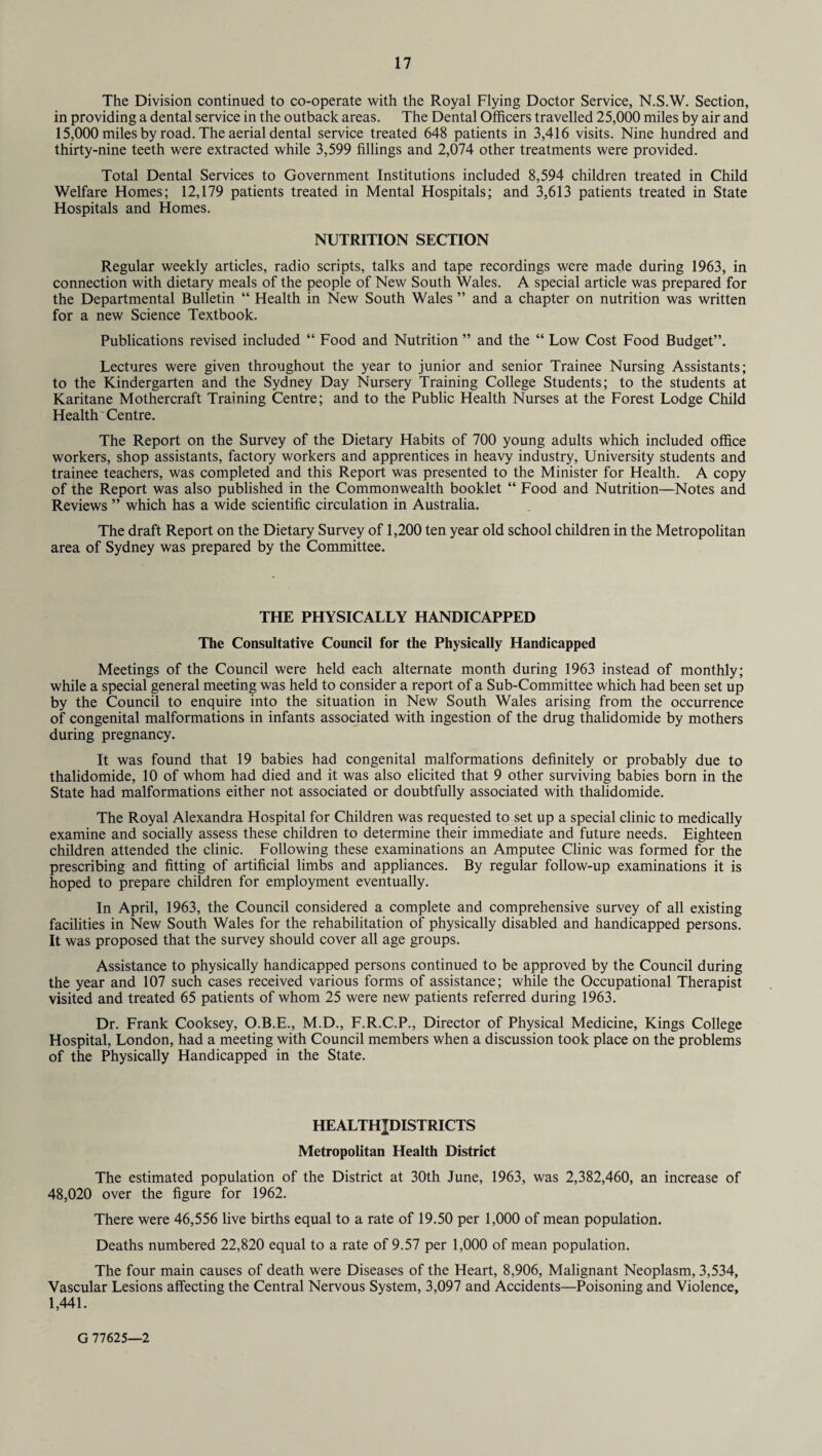 The Division continued to co-operate with the Royal Flying Doctor Service, N.S.W. Section, in providing a dental service in the outback areas. The Dental Officers travelled 25,000 miles by air and 15,000 miles by road. The aerial dental service treated 648 patients in 3,416 visits. Nine hundred and thirty-nine teeth were extracted while 3,599 fillings and 2,074 other treatments were provided. Total Dental Services to Government Institutions included 8,594 children treated in Child Welfare Homes; 12,179 patients treated in Mental Hospitals; and 3,613 patients treated in State Hospitals and Homes. NUTRITION SECTION Regular weekly articles, radio scripts, talks and tape recordings were made during 1963, in connection with dietary meals of the people of New South Wales. A special article was prepared for the Departmental Bulletin “ Health in New South Wales ” and a chapter on nutrition was written for a new Science Textbook. Publications revised included “ Food and Nutrition ” and the “ Low Cost Food Budget”. Lectures were given throughout the year to junior and senior Trainee Nursing Assistants; to the Kindergarten and the Sydney Day Nursery Training College Students; to the students at Karitane Mothercraft Training Centre; and to the Public Health Nurses at the Forest Lodge Child Health'Centre. The Report on the Survey of the Dietary Habits of 700 young adults which included office workers, shop assistants, factory workers and apprentices in heavy industry, University students and trainee teachers, was completed and this Report was presented to the Minister for Health. A copy of the Report was also published in the Commonwealth booklet “ Food and Nutrition—Notes and Reviews ” which has a wide scientific circulation in Australia. The draft Report on the Dietary Survey of 1,200 ten year old school children in the Metropolitan area of Sydney was prepared by the Committee. THE PHYSICALLY HANDICAPPED The Consultative Council for the Physically Handicapped Meetings of the Council were held each alternate month during 1963 instead of monthly; while a special general meeting was held to consider a report of a Sub-Committee which had been set up by the Council to enquire into the situation in New South Wales arising from the occurrence of congenital malformations in infants associated with ingestion of the drug thalidomide by mothers during pregnancy. It was found that 19 babies had congenital malformations definitely or probably due to thalidomide, 10 of whom had died and it was also elicited that 9 other surviving babies born in the State had malformations either not associated or doubtfully associated with thalidomide. The Royal Alexandra Hospital for Children was requested to set up a special clinic to medically examine and socially assess these children to determine their immediate and future needs. Eighteen children attended the clinic. Following these examinations an Amputee Clinic was formed for the prescribing and fitting of artificial limbs and appliances. By regular follow-up examinations it is hoped to prepare children for employment eventually. In April, 1963, the Council considered a complete and comprehensive survey of all existing facilities in New South Wales for the rehabilitation of physically disabled and handicapped persons. It was proposed that the survey should cover all age groups. Assistance to physically handicapped persons continued to be approved by the Council during the year and 107 such cases received various forms of assistance; while the Occupational Therapist visited and treated 65 patients of whom 25 were new patients referred during 1963. Dr. Frank Cooksey, O.B.E., M.D., F.R.C.P., Director of Physical Medicine, Kings College Hospital, London, had a meeting with Council members when a discussion took place on the problems of the Physically Handicapped in the State. HEALTHJDISTRICTS Metropolitan Health District The estimated population of the District at 30th June, 1963, was 2,382,460, an increase of 48,020 over the figure for 1962. There were 46,556 live births equal to a rate of 19.50 per 1,000 of mean population. Deaths numbered 22,820 equal to a rate of 9.57 per 1,000 of mean population. The four main causes of death were Diseases of the Heart, 8,906, Malignant Neoplasm, 3,534, Vascular Lesions affecting the Central Nervous System, 3,097 and Accidents—Poisoning and Violence, 1,441. G 77625—2