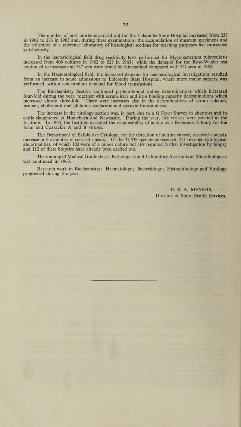 The number of post mortems carried out for the Lidcombe State Hospital increased from 227 in 1962 to 273 in 1963 and, during these examinations, the accumulation of museum specimens and the collection of a reference laboratory of histological sections for teaching purposes has proceeded satisfactorily. In the bacteriological field drug sensitivity tests performed for Mycobacterium tuberculosis increased from 406 cultures in 1962 to 528 in 1963; while the demand for the Rose-Waaler test continued to increase and 787 sera were tested by this method compared with 521 sera in 1962. In the Haematological field, the increased demand for haematological investigations resulted from an increase in acute admissions to Lidcombe State Hospital, where more major surgery was performed, with a concomitant demand for blood transfusions. The Biochemistry Section continued protein-bound iodine determinations which increased four-fold during the year, together with serum iron and iron binding capacity determinations which increased almost three-fold. There were increases also in the determinations of serum calcium, protein, cholesterol and glutamic oxalacetic and pyruvic transaminase. The increase in the virology section was, in part, due to a Q Fever Survey in abattoirs and in cattle slaughtered at Homebush and Newcastle. During the year, 148 viruses were isolated at the Institute. In 1963, the Institute accepted the responsibility of acting as a Reference Library for the Echo and Coxsackie A and B viruses. The Department of Exfoliative Cytology, for the detection of uterine cancer, received a steady increase in the number of cervical smears. Of the 37,538 specimens received, 271 revealed cytological abnormalities, of which 102 were of a minor nature but 169 required further investigation by biopsy and 112 of these biopsies have already been carried out. The training of Medical Graduates as Pathologists and Laboratory Assistants as Microbiologists was continued in 1963. Research work in Biochemistry; Haematology; Bacteriology; Histopathology and Virology progressed during the year. E. S. A. MEYERS, Director of State Health Services.