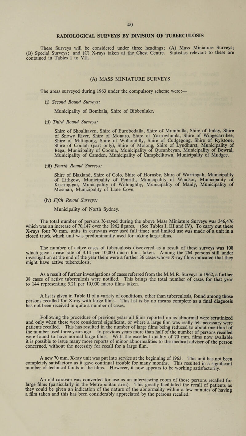 RADIOLOGICAL SURVEYS BY DIVISION OF TUBERCULOSIS These Surveys will be considered under three headings; (A) Mass Miniature Surveys; (B) Special Surveys; and (C) X-rays taken at the Chest Centre. Statistics relevant to these are contained in Tables I to VII. (A) MASS MINIATURE SURVEYS The areas surveyed during 1963 under the compulsory scheme were:— (i) Second Round Surveys: Municipality of Bombala, Shire of Bibbenluke. (ii) Third Round Surveys: Shire of Shoalhaven, Shire of Eurobodalla, Shire of Mumbulla, Shire of Imlay, Shire of Snowy River, Shire of Monaro, Shire of Yarrowlumla, Shire of Wingecarribee, Shire of Mittagong, Shire of Wollondilly, Shire of Cudgegong, Shire of Rylstone, Shire of Coolah (part only), Shire of Molong, Shire of Lyndhurst, Municipality of Bega, Municipality of Cooma, Municipality of Queanbeyan, Municipality of Bowral, Municipality of Camden, Municipality of Campbelltown, Municipality of Mudgee. (iii) Fourth Round Surveys: Shire of Blaxland, Shire of Colo, Shire of Hornsby, Shire of Warringah, Municipality of Lithgow, Municipality of Penrith, Municipality of Windsor, Municipality of Ku-ring-gai, Municipality of Willoughby, Municipality of Manly, Municipality of Mosman, Municipality of Lane Cove. (iv) Fifth Round Surveys: Municipality of North Sydney. The total number of persons X-rayed during the above Mass Miniature Surveys was 346,476 which was an increase of 70,147 over the 1962 figures. (See Tables I, III and IV). To carry out these X-rays four 70 mm. units in caravans were used full time; and limited use was made of a unit in a closed truck which unit was predominantly used for taking large films. The number of active cases of tuberculosis discovered as a result of these surveys was 108 which gave a case rate of 3.14 per 10,000 micro films taken. Among the 264 persons still under investigation at the end of the year there were a further 36 cases whose X-ray films indicated that they might have active tuberculosis. As a result of further investigations of cases referred from the M.M.R. Surveys in 1962, a further 38 cases of active tuberculosis were notified. This brings the total number of cases for that year to 144 representing 5.21 per 10,000 micro films taken. A list is given in Table II of a variety of conditions, other than tuberculosis, found among those persons recalled for X-ray with large films. This list is by no means complete as a final diagnosis has not been received in quite a number of cases. Following the procedure of previous years all films reported on as abnormal were scrutinized and only when these were considered significant, or where a large film was really felt necessary were patients recalled. This has resulted in the number of large films being reduced to about one-third of the number used three years ago. In previous years more than half of the number of persons recalled were found to have normal large films. With the excellent quality of 70 mm. films now available it is possible to issue many more reports of minor abnormalities to the medical adviser of the person concerned, without the necessity for recall for a large film. A new 70 mm. X-ray unit was put into service at the beginning of 1963. This unit has not been completely satisfactory as it gave continual trouble for many months. This resulted in a significant number of technical faults in the films. However, it now appears to be working satisfactorily. An old caravan was converted for use as an interviewing room of those persons recalled for large films (particularly in the Metropolitan area). This greatly facilitated the recall of patients as they could be given an indication of the nature of the abnormality within a few minutes of having a film taken and this has been considerably appreciated by the persons recalled.
