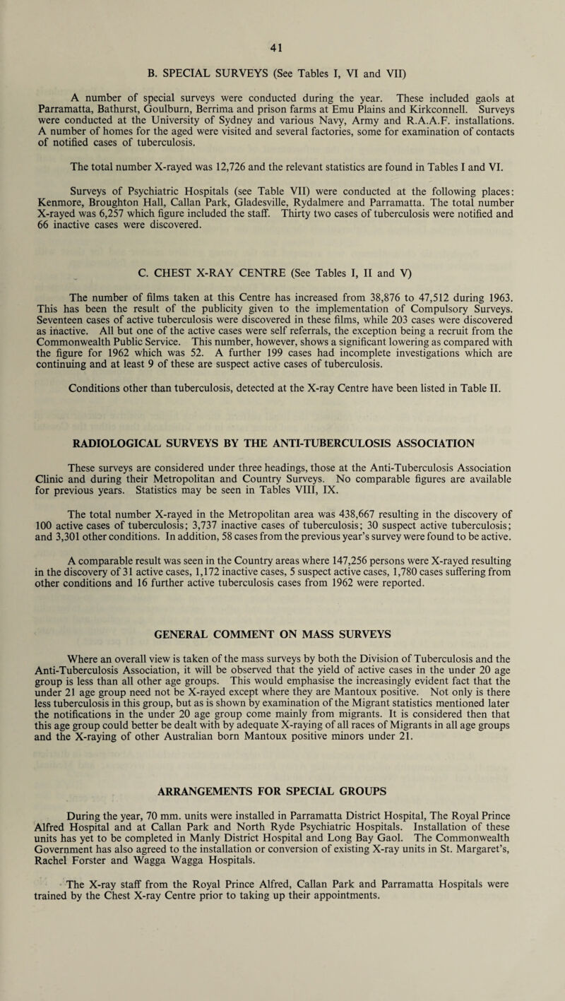 B. SPECIAL SURVEYS (See Tables I, VI and VII) A number of special surveys were conducted during the year. These included gaols at Parramatta, Bathurst, Goulburn, Berrima and prison farms at Emu Plains and Kirkconnell. Surveys were conducted at the University of Sydney and various Navy, Army and R.A.A.F. installations. A number of homes for the aged were visited and several factories, some for examination of contacts of notified cases of tuberculosis. The total number X-rayed was 12,726 and the relevant statistics are found in Tables I and VI. Surveys of Psychiatric Hospitals (see Table VII) were conducted at the following places: Kenmore, Broughton Hall, Callan Park, Gladesville, Rydalmere and Parramatta. The total number X-rayed was 6,257 which figure included the staff. Thirty two cases of tuberculosis were notified and 66 inactive cases were discovered. C. CHEST X-RAY CENTRE (See Tables I, II and V) The number of films taken at this Centre has increased from 38,876 to 47,512 during 1963. This has been the result of the publicity given to the implementation of Compulsory Surveys. Seventeen cases of active tuberculosis were discovered in these films, while 203 cases were discovered as inactive. All but one of the active cases were self referrals, the exception being a recruit from the Commonwealth Public Service. This number, however, shows a significant lowering as compared with the figure for 1962 which was 52. A further 199 cases had incomplete investigations which are continuing and at least 9 of these are suspect active cases of tuberculosis. Conditions other than tuberculosis, detected at the X-ray Centre have been listed in Table II. RADIOLOGICAL SURVEYS BY THE ANTI-TUBERCULOSIS ASSOCIATION These surveys are considered under three headings, those at the Anti-Tuberculosis Association Clinic and during their Metropolitan and Country Surveys. No comparable figures are available for previous years. Statistics may be seen in Tables VIII, IX. The total number X-rayed in the Metropolitan area was 438,667 resulting in the discovery of 100 active cases of tuberculosis; 3,737 inactive cases of tuberculosis; 30 suspect active tuberculosis; and 3,301 other conditions. In addition, 58 cases from the previous year’s survey were found to be active. A comparable result was seen in the Country areas where 147,256 persons were X-rayed resulting in the discovery of 31 active cases, 1,172 inactive cases, 5 suspect active cases, 1,780 cases suffering from other conditions and 16 further active tuberculosis cases from 1962 were reported. GENERAL COMMENT ON MASS SURVEYS Where an overall view is taken of the mass surveys by both the Division of Tuberculosis and the Anti-Tuberculosis Association, it will be observed that the yield of active cases in the under 20 age group is less than all other age groups. This would emphasise the increasingly evident fact that the under 21 age group need not be X-rayed except where they are Mantoux positive. Not only is there less tuberculosis in this group, but as is shown by examination of the Migrant statistics mentioned later the notifications in the under 20 age group come mainly from migrants. It is considered then that this age group could better be dealt with by adequate X-raying of all races of Migrants in all age groups and the X-raying of other Australian born Mantoux positive minors under 21. ARRANGEMENTS FOR SPECIAL GROUPS During the year, 70 mm. units were installed in Parramatta District Hospital, The Royal Prince Alfred Hospital and at Callan Park and North Ryde Psychiatric Hospitals. Installation of these units has yet to be completed in Manly District Hospital and Long Bay Gaol. The Commonwealth Government has also agreed to the installation or conversion of existing X-ray units in St. Margaret’s, Rachel Forster and Wagga Wagga Hospitals. The X-ray staff from the Royal Prince Alfred, Callan Park and Parramatta Hospitals were trained by the Chest X-ray Centre prior to taking up their appointments.