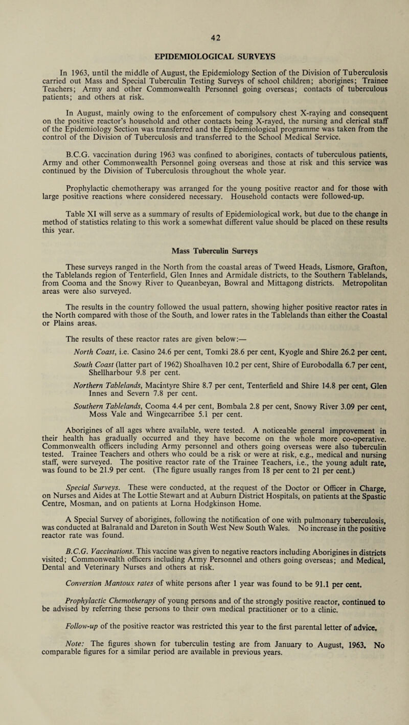 EPIDEMIOLOGICAL SURVEYS In 1963, until the middle of August, the Epidemiology Section of the Division of Tuberculosis carried out Mass and Special Tuberculin Testing Surveys of school children; aborigines; Trainee Teachers; Army and other Commonwealth Personnel going overseas; contacts of tuberculous patients; and others at risk. In August, mainly owing to the enforcement of compulsory chest X-raying and consequent on the positive reactor’s household and other contacts being X-rayed, the nursing and clerical staff of the Epidemiology Section was transferred and the Epidemiological programme was taken from the control of the Division of Tuberculosis and transferred to the School Medical Service. B.C.G. vaccination during 1963 was confined to aborigines, contacts of tuberculous patients, Army and other Commonwealth Personnel going overseas and those at risk and this service was continued by the Division of Tuberculosis throughout the whole year. Prophylactic chemotherapy was arranged for the young positive reactor and for those with large positive reactions where considered necessary. Household contacts were followed-up. Table XI will serve as a summary of results of Epidemiological work, but due to the change in method of statistics relating to this work a somewhat different value should be placed on these results this year. Mass Tuberculin Surveys These surveys ranged in the North from the coastal areas of Tweed Heads, Lismore, Grafton, the Tablelands region of Tenterfield, Glen Innes and Armidale districts, to the Southern Tablelands, from Cooma and the Snowy River to Queanbeyan, Bowral and Mittagong districts. Metropolitan areas were also surveyed. The results in the country followed the usual pattern, showing higher positive reactor rates in the North compared with those of the South, and lower rates in the Tablelands than either the Coastal or Plains areas. The results of these reactor rates are given below:— North Coast, i.e. Casino 24.6 per cent, Tomki 28.6 per cent, Kyogle and Shire 26.2 per cent. South Coast (latter part of 1962) Shoalhaven 10.2 per cent, Shire of Eurobodalla 6.7 per cent, Shellharbour 9.8 per cent. Northern Tablelands, Macintyre Shire 8.7 per cent, Tenterfield and Shire 14.8 per cent, Glen Innes and Severn 7.8 per cent. Southern Tablelands, Cooma 4.4 per cent, Bombala 2.8 per cent, Snowy River 3.09 per cent, Moss Vale and Wingecarribee 5.1 per cent. Aborigines of all ages where available, were tested. A noticeable general improvement in their health has gradually occurred and they have become on the whole more co-operative. Commonwealth officers including Army personnel and others going overseas were also tuberculin tested. Trainee Teachers and others who could be a risk or were at risk, e.g., medical and nursing staff, were surveyed. The positive reactor rate of the Trainee Teachers, i.e., the young adult rate, was found to be 21.9 per cent. (The figure usually ranges from 18 per cent to 21 per cent.) Special Surveys. These were conducted, at the request of the Doctor or Officer in Charge, on Nurses and Aides at The Lottie Stewart and at Auburn District Hospitals, on patients at the Spastic Centre, Mosman, and on patients at Lorna Hodgkinson Home. A Special Survey of aborigines, following the notification of one with pulmonary tuberculosis, was conducted at Balranald and Dareton in South West New South Wales. No increase in the positive reactor rate was found. B.C.G. Vaccinations. This vaccine was given to negative reactors including Aborigines in districts visited; Commonwealth officers including Army Personnel and others going overseas; and Medical, Dental and Veterinary Nurses and others at risk. Conversion Mantoux rates of white persons after 1 year was found to be 91.1 per cent. Prophylactic Chemotherapy of young persons and of the strongly positive reactor, continued to be advised by referring these persons to their own medical practitioner or to a clinic. Follow-up of the positive reactor was restricted this year to the first parental letter of advice. Note: The figures shown for tuberculin testing are from January to August, 1963. No comparable figures for a similar period are available in previous years.