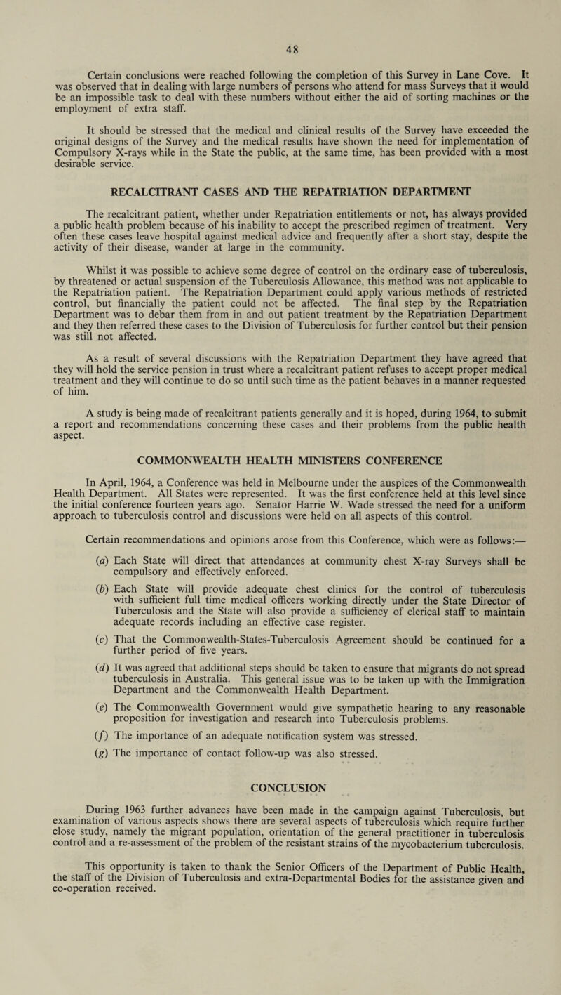 Certain conclusions were reached following the completion of this Survey in Lane Cove. It was observed that in dealing with large numbers of persons who attend for mass Surveys that it would be an impossible task to deal with these numbers without either the aid of sorting machines or the employment of extra staff. It should be stressed that the medical and clinical results of the Survey have exceeded the original designs of the Survey and the medical results have shown the need for implementation of Compulsory X-rays while in the State the public, at the same time, has been provided with a most desirable service. RECALCITRANT CASES AND THE REPATRIATION DEPARTMENT The recalcitrant patient, whether under Repatriation entitlements or not, has always provided a public health problem because of his inability to accept the prescribed regimen of treatment. Very often these cases leave hospital against medical advice and frequently after a short stay, despite the activity of their disease, wander at large in the community. Whilst it was possible to achieve some degree of control on the ordinary case of tuberculosis, by threatened or actual suspension of the Tuberculosis Allowance, this method was not applicable to the Repatriation patient. The Repatriation Department could apply various methods of restricted control, but financially the patient could not be affected. The final step by the Repatriation Department was to debar them from in and out patient treatment by the Repatriation Department and they then referred these cases to the Division of Tuberculosis for further control but their pension was still not affected. As a result of several discussions with the Repatriation Department they have agreed that they will hold the service pension in trust where a recalcitrant patient refuses to accept proper medical treatment and they will continue to do so until such time as the patient behaves in a manner requested of him. A study is being made of recalcitrant patients generally and it is hoped, during 1964, to submit a report and recommendations concerning these cases and their problems from the public health aspect. COMMONWEALTH HEALTH MINISTERS CONFERENCE In April, 1964, a Conference was held in Melbourne under the auspices of the Commonwealth Health Department. All States were represented. It was the first conference held at this level since the initial conference fourteen years ago. Senator Harrie W. Wade stressed the need for a uniform approach to tuberculosis control and discussions were held on all aspects of this control. Certain recommendations and opinions arose from this Conference, which were as follows:— (a) Each State will direct that attendances at community chest X-ray Surveys shall be compulsory and effectively enforced. (b) Each State will provide adequate chest clinics for the control of tuberculosis with sufficient full time medical officers working directly under the State Director of Tuberculosis and the State will also provide a sufficiency of clerical staff to maintain adequate records including an effective case register. (c) That the Commonwealth-States-Tuberculosis Agreement should be continued for a further period of five years. (d) It was agreed that additional steps should be taken to ensure that migrants do not spread tuberculosis in Australia. This general issue was to be taken up with the Immigration Department and the Commonwealth Health Department. (e) The Commonwealth Government would give sympathetic hearing to any reasonable proposition for investigation and research into Tuberculosis problems. (/) The importance of an adequate notification system was stressed. (g) The importance of contact follow-up was also stressed. CONCLUSION During 1963 further advances have been made in the campaign against Tuberculosis, but examination of various aspects shows there are several aspects of tuberculosis which require further close study, namely the migrant population, orientation of the general practitioner in tuberculosis control and a re-assessment of the problem of the resistant strains of the mycobacterium tuberculosis. This opportunity is taken to thank the Senior Officers of the Department of Public Health, the staff of the Division of Tuberculosis and extra-Departmental Bodies for the assistance given and’ co-operation received.