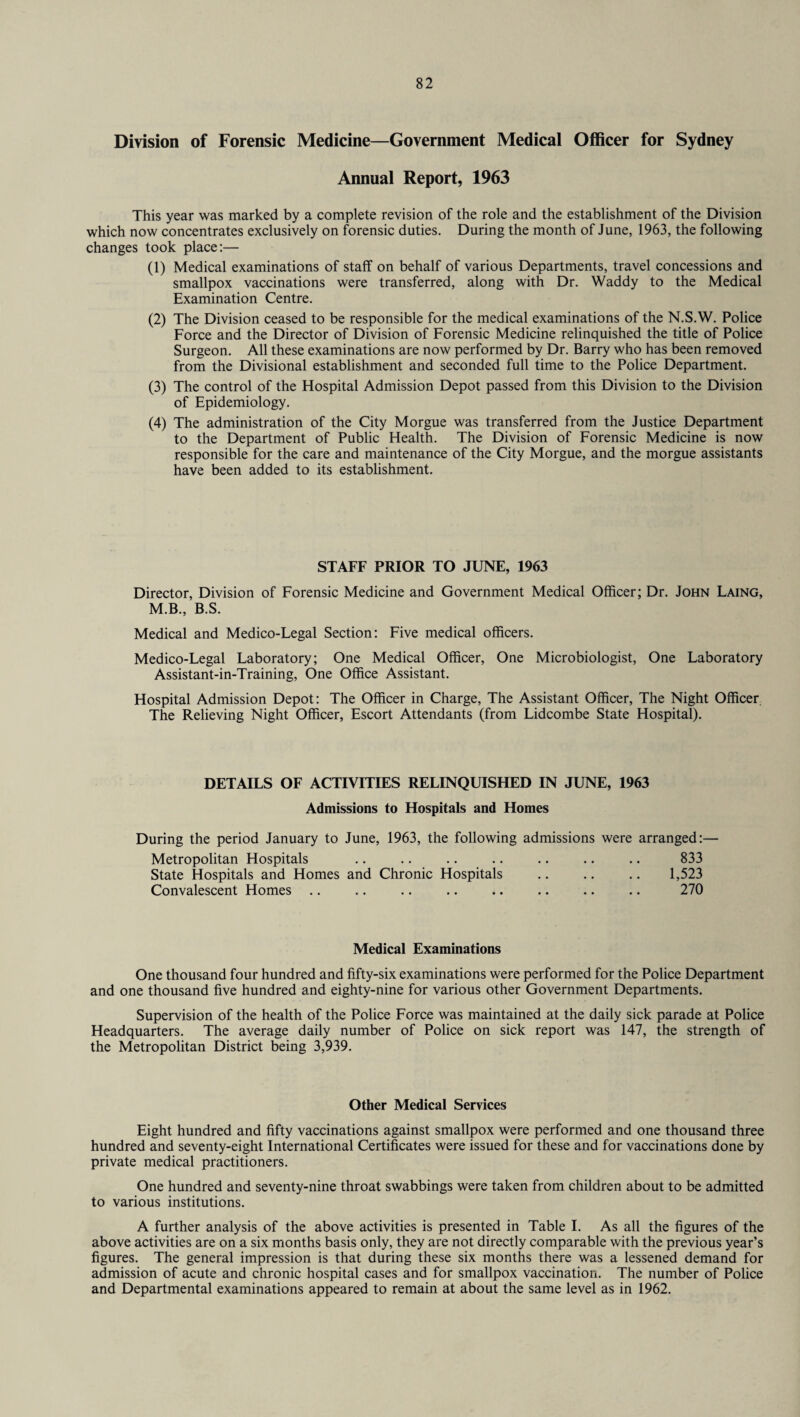 Division of Forensic Medicine—Government Medical Officer for Sydney Annual Report, 1963 This year was marked by a complete revision of the role and the establishment of the Division which now concentrates exclusively on forensic duties. During the month of June, 1963, the following changes took place:— (1) Medical examinations of staff on behalf of various Departments, travel concessions and smallpox vaccinations were transferred, along with Dr. Waddy to the Medical Examination Centre. (2) The Division ceased to be responsible for the medical examinations of the N.S.W. Police Force and the Director of Division of Forensic Medicine relinquished the title of Police Surgeon. All these examinations are now performed by Dr. Barry who has been removed from the Divisional establishment and seconded full time to the Police Department. (3) The control of the Hospital Admission Depot passed from this Division to the Division of Epidemiology. (4) The administration of the City Morgue was transferred from the Justice Department to the Department of Public Health. The Division of Forensic Medicine is now responsible for the care and maintenance of the City Morgue, and the morgue assistants have been added to its establishment. STAFF PRIOR TO JUNE, 1963 Director, Division of Forensic Medicine and Government Medical Officer; Dr. John Laing, M.B., B.S. Medical and Medico-Legal Section: Five medical officers. Medico-Legal Laboratory; One Medical Officer, One Microbiologist, One Laboratory Assistant-in-Training, One Office Assistant. Hospital Admission Depot: The Officer in Charge, The Assistant Officer, The Night Officer The Relieving Night Officer, Escort Attendants (from Lidcombe State Hospital). DETAILS OF ACTIVITIES RELINQUISHED IN JUNE, 1963 Admissions to Hospitals and Homes During the period January to June, 1963, the following admissions were arranged:— Metropolitan Hospitals .. .. .. .. .. .. .. 833 State Hospitals and Homes and Chronic Hospitals .. .. .. 1,523 Convalescent Homes .. .. .. .. .. .. .. .. 270 Medical Examinations One thousand four hundred and fifty-six examinations were performed for the Police Department and one thousand five hundred and eighty-nine for various other Government Departments. Supervision of the health of the Police Force was maintained at the daily sick parade at Police Headquarters. The average daily number of Police on sick report was 147, the strength of the Metropolitan District being 3,939. Other Medical Services Eight hundred and fifty vaccinations against smallpox were performed and one thousand three hundred and seventy-eight International Certificates were issued for these and for vaccinations done by private medical practitioners. One hundred and seventy-nine throat swabbings were taken from children about to be admitted to various institutions. A further analysis of the above activities is presented in Table I. As all the figures of the above activities are on a six months basis only, they are not directly comparable with the previous year’s figures. The general impression is that during these six months there was a lessened demand for admission of acute and chronic hospital cases and for smallpox vaccination. The number of Police and Departmental examinations appeared to remain at about the same level as in 1962.