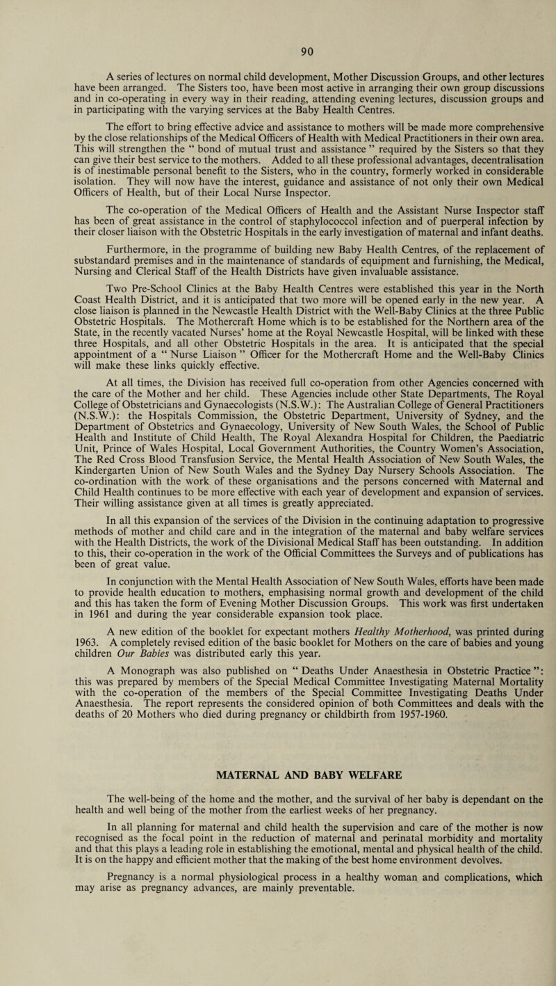 A series of lectures on normal child development, Mother Discussion Groups, and other lectures have been arranged. The Sisters too, have been most active in arranging their own group discussions and in co-operating in every way in their reading, attending evening lectures, discussion groups and in participating with the varying services at the Baby Health Centres. The effort to bring effective advice and assistance to mothers will be made more comprehensive by the close relationships of the Medical Officers of Health with Medical Practitioners in their own area. This will strengthen the “ bond of mutual trust and assistance ” required by the Sisters so that they can give their best service to the mothers. Added to all these professional advantages, decentralisation is of inestimable personal benefit to the Sisters, who in the country, formerly worked in considerable isolation. They will now have the interest, guidance and assistance of not only their own Medical Officers of Health, but of their Local Nurse Inspector. The co-operation of the Medical Officers of Health and the Assistant Nurse Inspector staff has been of great assistance in the control of staphylococcol infection and of puerperal infection by their closer liaison with the Obstetric Hospitals in the early investigation of maternal and infant deaths. Furthermore, in the programme of building new Baby Health Centres, of the replacement of substandard premises and in the maintenance of standards of equipment and furnishing, the Medical, Nursing and Clerical Staff of the Health Districts have given invaluable assistance. Two Pre-School Clinics at the Baby Health Centres were established this year in the North Coast Health District, and it is anticipated that two more will be opened early in the new year. A close liaison is planned in the Newcastle Health District with the Well-Baby Clinics at the three Public Obstetric Hospitals. The Mothercraft Home which is to be established for the Northern area of the State, in the recently vacated Nurses’ home at the Royal Newcastle Hospital, will be linked with these three Hospitals, and all other Obstetric Hospitals in the area. It is anticipated that the special appointment of a “ Nurse Liaison ” Officer for the Mothercraft Home and the Well-Baby Clinics will make these links quickly effective. At all times, the Division has received full co-operation from other Agencies concerned with the care of the Mother and her child. These Agencies include other State Departments, The Royal College of Obstetricians and Gynaecologists (N.S.W.): The Australian College of General Practitioners (N.S.W.): the Hospitals Commission, the Obstetric Department, University of Sydney, and the Department of Obstetrics and Gynaecology, University of New South Wales, the School of Public Health and Institute of Child Health, The Royal Alexandra Hospital for Children, the Paediatric Unit, Prince of Wales Hospital, Local Government Authorities, the Country Women’s Association, The Red Cross Blood Transfusion Service, the Mental Health Association of New South Wales, the Kindergarten Union of New South Wales and the Sydney Day Nursery Schools Association. The co-ordination with the work of these organisations and the persons concerned with Maternal and Child Health continues to be more effective with each year of development and expansion of services. Their willing assistance given at all times is greatly appreciated. In all this expansion of the services of the Division in the continuing adaptation to progressive methods of mother and child care and in the integration of the maternal and baby welfare services with the Health Districts, the work of the Divisional Medical Staff has been outstanding. In addition to this, their co-operation in the work of the Official Committees the Surveys and of publications has been of great value. In conjunction with the Mental Health Association of New South Wales, efforts have been made to provide health education to mothers, emphasising normal growth and development of the child and this has taken the form of Evening Mother Discussion Groups. This work was first undertaken in 1961 and during the year considerable expansion took place. A new edition of the booklet for expectant mothers Healthy Motherhood, was printed during 1963. A completely revised edition of the basic booklet for Mothers on the care of babies and young children Our Babies was distributed early this year. A Monograph was also published on “ Deaths Under Anaesthesia in Obstetric Practice ”: this was prepared by members of the Special Medical Committee Investigating Maternal Mortality with the co-operation of the members of the Special Committee Investigating Deaths Under Anaesthesia. The report represents the considered opinion of both Committees and deals with the deaths of 20 Mothers who died during pregnancy or childbirth from 1957-1960. MATERNAL AND BABY WELFARE The well-being of the home and the mother, and the survival of her baby is dependant on the health and well being of the mother from the earliest weeks of her pregnancy. In all planning for maternal and child health the supervision and care of the mother is now recognised as the focal point in the reduction of maternal and perinatal morbidity and mortality and that this plays a leading role in establishing the emotional, mental and physical health of the child. It is on the happy and efficient mother that the making of the best home environment devolves. Pregnancy is a normal physiological process in a healthy woman and complications, which may arise as pregnancy advances, are mainly preventable.