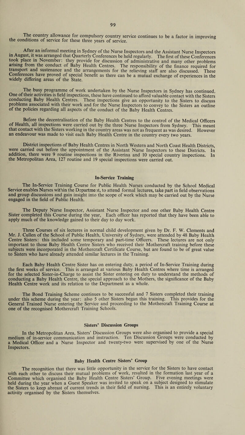 The country allowance for compulsory country service continues to be a factor in improving the conditions of service for these three years of service. • a Afte.r an informal meeting in Sydney of the Nurse Inspectors and the Assistant Nurse Inspectors in August, it was arranged that Quarterly Conferences be held regularly. The first of these Conferences took place in November: they provide for discussion of administrative and many other problems arising from the conduct of Baby Health Centres. The responsibility of the finance required for transport and sustenance and the arrangements for the relieving staff are also discussed. These Conferences have proved of special benefit as there can be a mutual exchange of experiences in the widely differing areas of the State. The busy programme of work undertaken by the Nurse Inspectors in Sydney has continued. One of their activities is field inspections, these have continued to afford valuable contact with the Sisters conducting Baby Health Centres. These inspections give an opportunity to the Sisters to discuss problems associated with their work and for the Nurse Inspectors to convey to the Sisters an outline of the policies regarding all aspects of the conduct of the Baby Health Centres. Before the decentralisation of the Baby Health Centres to the control of the Medical Officers of Health, all inspections were carried out by the three Nurse Inspectors from Sydney. This meant that contact with the Sisters working in the country areas was not as frequent as was desired. However an endeavour was made to visit each Baby Health Centre in the country every two years. District inspections of Baby Health Centres in North Western and North Coast Health Districts, were carried out before the appointment of the Assistant Nurse Inspectors to these Districts. In addition, there were 9 routine inspections in the Riverina and 10 special country inspections. In the Metropolitan Area, 127 routine and 19 special inspections were carried out. In-Service Training The In-Service Training Course for Public Health Nurses conducted by the School Medical Service enables Nurses within the Departme it, to attend formal lectures, take part in field observations and group discussions and gain insight into the scope of work which may be carried out by the Nurse engaged in the field of Public Health. The Deputy Nurse Inspector, Assistant Nurse Inspector and one other Baby Health Centre Sister completed this Course during the year, Each officer has reported that they have been able to apply much of the knowledge gained to their day to day work. Three Courses of six lectures in normal child development given by Dr. F. W. Clements and Mr. J. Cullen of the School of Public Health, University of Sydney, were attended by 48 Baby Health Centre Sisters: this included some temporary and part-time Officers. These lectures are not only important to those Baby Health Centre Sisters who received their Mothercraft training before these subjects were incorporated in the Mothercraft Certificate Course, but are found to be of great value to Sisters who have already attended similar lectures in the Training. Each Baby Health Centre Sister has on entering duty, a period of In-Service Training during the first weeks of service. This is arranged at various Baby Health Centres where time is arranged for the selected Sister-in-Charge to assist the Sister entering on duty to understand the methods of conducting a Baby Health Centre, the special approach to the Mothers, the significance of the Baby Health Centre work and its relation to the Department as a whole. The Bond Training Scheme continues to be successful and 7 Sisters completed their training under this scheme during the year: also 5 other Sisters began this training. This provides for the General Trained Nurse entering the Service and proceeding to the Mothercraft Training Course at one of the recognised Mothercraft Training Schools. Sisters’ Discussion Groups In the Metropolitan Area, Sisters’ Discussion Groups were also organised to provide a special medium of in-service communication and instruction. Ten Discussion Groups were conducted by a Medical Officer and a Nurse Inspector and twenty-two were supervised by one of the Nurse Inspectors. Baby Health Centre Sisters’ Group The recognition that there was little opportunity in the service for the Sisters to have contact with each other to discuss their mutual problems of work, resulted in the formation last year of a Committee which organised the Baby Health Centre Sisters’ Group. Five evening meetings were held during the year when a Guest Speaker was invited to speak on a subject designed to stimulate the Sisters to keep abreast of current trends in their field of nursing. This is an entirely voluntary activity organised by the Sisters themselves.