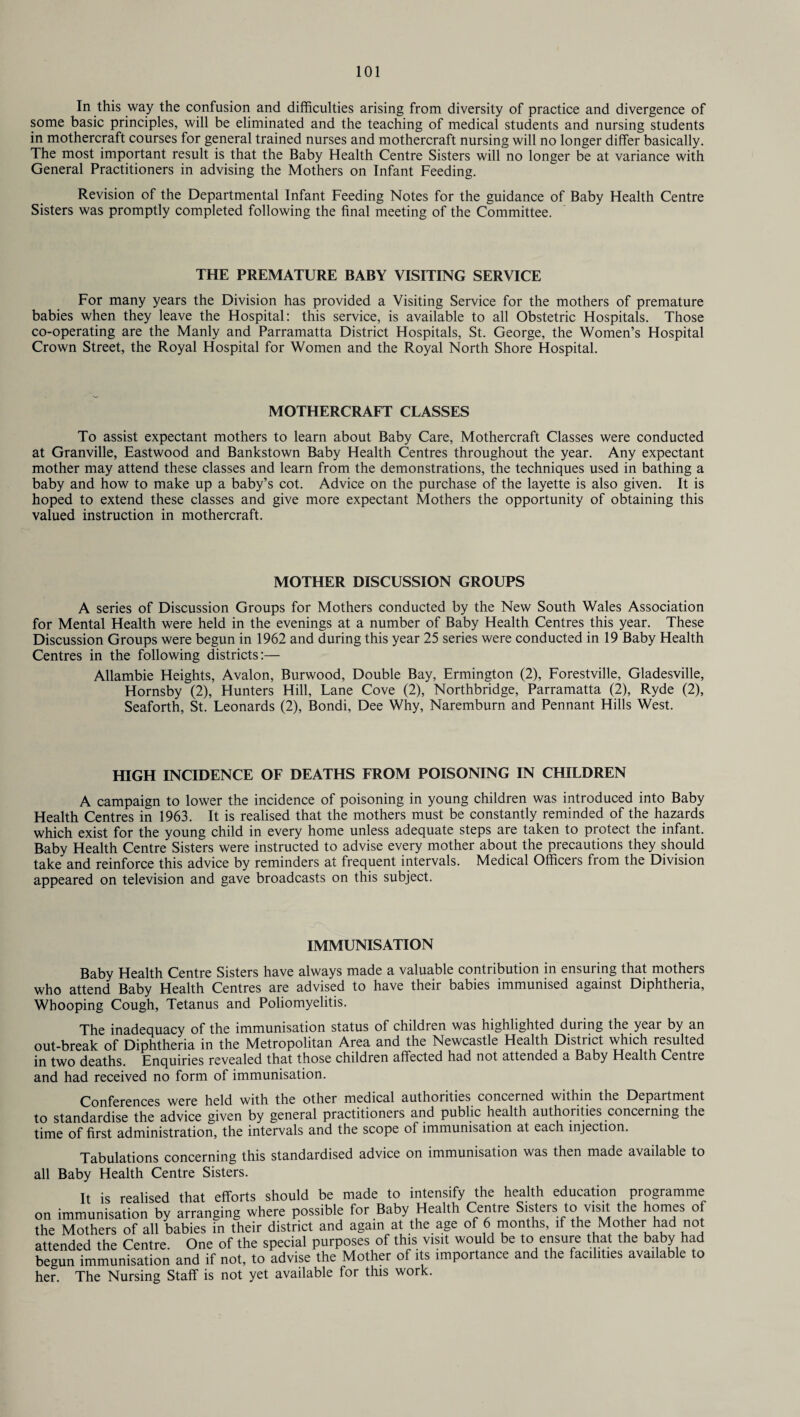 In this way the confusion and difficulties arising from diversity of practice and divergence of some basic principles, will be eliminated and the teaching of medical students and nursing students in mothercraft courses for general trained nurses and mothercraft nursing will no longer differ basically. The most important result is that the Baby Health Centre Sisters will no longer be at variance with General Practitioners in advising the Mothers on Infant Feeding. Revision of the Departmental Infant Feeding Notes for the guidance of Baby Health Centre Sisters was promptly completed following the final meeting of the Committee. THE PREMATURE BABY VISITING SERVICE For many years the Division has provided a Visiting Service for the mothers of premature babies when they leave the Hospital: this service, is available to all Obstetric Hospitals. Those co-operating are the Manly and Parramatta District Hospitals, St. George, the Women’s Hospital Crown Street, the Royal Hospital for Women and the Royal North Shore Hospital. MOTHERCRAFT CLASSES To assist expectant mothers to learn about Baby Care, Mothercraft Classes were conducted at Granville, Eastwood and Bankstown Baby Health Centres throughout the year. Any expectant mother may attend these classes and learn from the demonstrations, the techniques used in bathing a baby and how to make up a baby’s cot. Advice on the purchase of the layette is also given. It is hoped to extend these classes and give more expectant Mothers the opportunity of obtaining this valued instruction in mothercraft. MOTHER DISCUSSION GROUPS A series of Discussion Groups for Mothers conducted by the New South Wales Association for Mental Health were held in the evenings at a number of Baby Health Centres this year. These Discussion Groups were begun in 1962 and during this year 25 series were conducted in 19 Baby Health Centres in the following districts:— Allambie Heights, Avalon, Burwood, Double Bay, Ermington (2), Forestville, Gladesville, Hornsby (2), Hunters Hill, Lane Cove (2), Northbridge, Parramatta (2), Ryde (2), Seaforth, St. Leonards (2), Bondi, Dee Why, Naremburn and Pennant Hills West. HIGH INCIDENCE OF DEATHS FROM POISONING IN CHILDREN A campaign to lower the incidence of poisoning in young children was introduced into Baby Health Centres in 1963. It is realised that the mothers must be constantly reminded of the hazards which exist for the young child in every home unless adequate steps are taken to protect the infant. Baby Health Centre Sisters were instructed to advise every mother about the precautions they should take and reinforce this advice by reminders at frequent intervals. Medical Officers from the Division appeared on television and gave broadcasts on this subject. IMMUNISATION Baby Health Centre Sisters have always made a valuable contribution in ensuring that mothers who attend Baby Health Centres are advised to have their babies immunised against Diphtheria, Whooping Cough, Tetanus and Poliomyelitis. The inadequacy of the immunisation status of children was highlighted during the year by an out-break of Diphtheria in the Metropolitan Area and the Newcastle Health Distiict which resulted in two deaths. Enquiries revealed that those children affected had not attended a Baby Health Centre and had received no form of immunisation. Conferences were held with the other medical authorities concerned within the Department to standardise the advice given by general practitioners and public health authorities concerning the time of first administration, the intervals and the scope of immunisation at each injection. Tabulations concerning this standardised advice on immunisation was then made available to all Baby Health Centre Sisters. It is realised that efforts should be made to intensify the health education programme on immunisation by arranging where possible for Baby Health Centre Sisters to visit the homes of the Mothers of all babies in their district and again at the age of 6 months, if the Mother had not attended the Centre. One of the special purposes of this visit would be to ensure that the baby had begun immunisation and if not, to advise the Mother of its importance and the facilities available to her. The Nursing Staff is not yet available for this work.