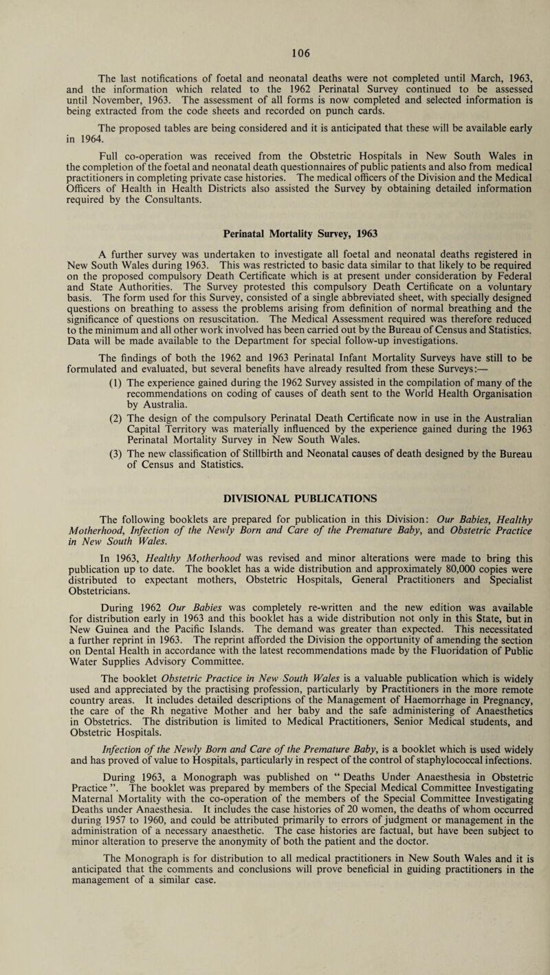 The last notifications of foetal and neonatal deaths were not completed until March, 1963, and the information which related to the 1962 Perinatal Survey continued to be assessed until November, 1963. The assessment of all forms is now completed and selected information is being extracted from the code sheets and recorded on punch cards. The proposed tables are being considered and it is anticipated that these will be available early in 1964. Full co-operation was received from the Obstetric Hospitals in New South Wales in the completion of the foetal and neonatal death questionnaires of public patients and also from medical practitioners in completing private case histories. The medical officers of the Division and the Medical Officers of Health in Health Districts also assisted the Survey by obtaining detailed information required by the Consultants. Perinatal Mortality Survey, 1963 A further survey was undertaken to investigate all foetal and neonatal deaths registered in New South Wales during 1963. This was restricted to basic data similar to that likely to be required on the proposed compulsory Death Certificate which is at present under consideration by Federal and State Authorities. The Survey protested this compulsory Death Certificate on a voluntary basis. The form used for this Survey, consisted of a single abbreviated sheet, with specially designed questions on breathing to assess the problems arising from definition of normal breathing and the significance of questions on resuscitation. The Medical Assessment required was therefore reduced to the minimum and all other work involved has been carried out by the Bureau of Census and Statistics. Data will be made available to the Department for special follow-up investigations. The findings of both the 1962 and 1963 Perinatal Infant Mortality Surveys have still to be formulated and evaluated, but several benefits have already resulted from these Surveys:— (1) The experience gained during the 1962 Survey assisted in the compilation of many of the recommendations on coding of causes of death sent to the World Health Organisation by Australia. (2) The design of the compulsory Perinatal Death Certificate now in use in the Australian Capital Territory was materially influenced by the experience gained during the 1963 Perinatal Mortality Survey in New South Wales. (3) The new classification of Stillbirth and Neonatal causes of death designed by the Bureau of Census and Statistics. DIVISIONAL PUBLICATIONS The following booklets are prepared for publication in this Division: Our Babies, Healthy Motherhood, Infection of the Newly Born and Care of the Premature Baby, and Obstetric Practice in New South Wales. In 1963, Healthy Motherhood was revised and minor alterations were made to bring this publication up to date. The booklet has a wide distribution and approximately 80,000 copies were distributed to expectant mothers, Obstetric Hospitals, General Practitioners and Specialist Obstetricians. During 1962 Our Babies was completely re-written and the new edition was available for distribution early in 1963 and this booklet has a wide distribution not only in this State, but in New Guinea and the Pacific Islands. The demand was greater than expected. This necessitated a further reprint in 1963. The reprint afforded the Division the opportunity of amending the section on Dental Health in accordance with the latest recommendations made by the Fluoridation of Public Water Supplies Advisory Committee. The booklet Obstetric Practice in New South Wales is a valuable publication which is widely used and appreciated by the practising profession, particularly by Practitioners in the more remote country areas. It includes detailed descriptions of the Management of Haemorrhage in Pregnancy, the care of the Rh negative Mother and her baby and the safe administering of Anaesthetics in Obstetrics. The distribution is limited to Medical Practitioners, Senior Medical students, and Obstetric Hospitals. Infection of the Newly Born and Care of the Premature Baby, is a booklet which is used widely and has proved of value to Hospitals, particularly in respect of the control of staphylococcal infections. During 1963, a Monograph was published on “ Deaths Under Anaesthesia in Obstetric Practice ”. The booklet was prepared by members of the Special Medical Committee Investigating Maternal Mortality with the co-operation of the members of the Special Committee Investigating Deaths under Anaesthesia. It includes the case histories of 20 women, the deaths of whom occurred during 1957 to 1960, and could be attributed primarily to errors of judgment or management in the administration of a necessary anaesthetic. The case histories are factual, but have been subject to minor alteration to preserve the anonymity of both the patient and the doctor. The Monograph is for distribution to all medical practitioners in New South Wales and it is anticipated that the comments and conclusions will prove beneficial in guiding practitioners in the management of a similar case.