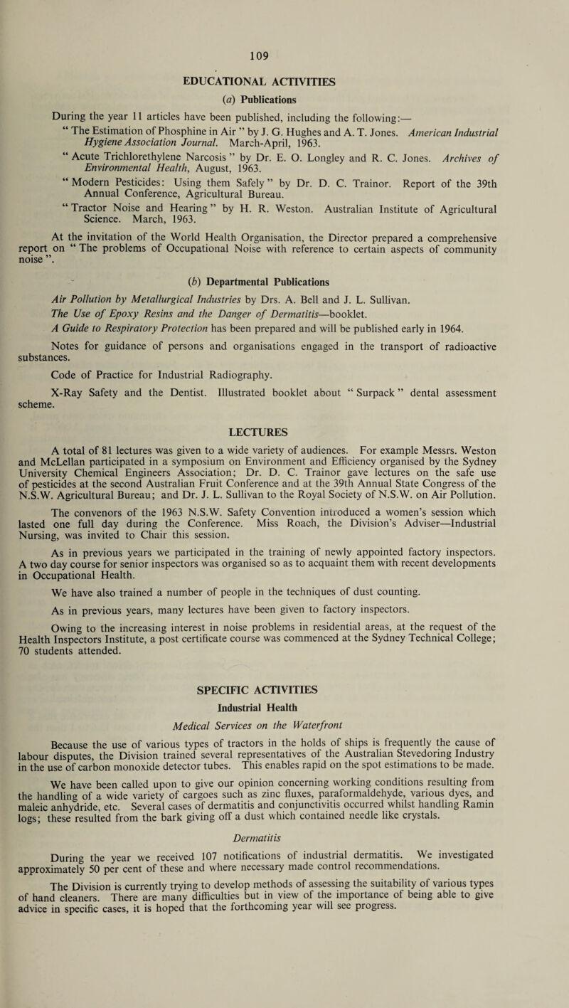 EDUCATIONAL ACTIVITIES (a) Publications During the year 11 articles have been published, including the following:— “ The Estimation of Phosphine in Air ” by J. G. Hughes and A. T. Jones. American Industrial Hygiene Association Journal. March-April, 1963. “ Acute Trichlorethylene Narcosis ” by Dr. E. O. Longley and R. C. Jones. Archives of Environmental Health, August, 1963. “Modern Pesticides: Using them Safely” by Dr. D. C. Trainor. Report of the 39th Annual Conference, Agricultural Bureau. “ Tractor Noise and Hearing ” by H. R. Weston. Australian Institute of Agricultural Science. March, 1963. At the invitation of the World Health Organisation, the Director prepared a comprehensive report on “ The problems of Occupational Noise with reference to certain aspects of community noise (b) Departmental Publications Air Pollution by Metallurgical Industries by Drs. A. Bell and J. L. Sullivan. The Use of Epoxy Resins and the Danger of Dermatitis—booklet. A Guide to Respiratory Protection has been prepared and will be published early in 1964. Notes for guidance of persons and organisations engaged in the transport of radioactive substances. Code of Practice for Industrial Radiography. X-Ray Safety and the Dentist. Illustrated booklet about “ Surpack ” dental assessment scheme. LECTURES A total of 81 lectures was given to a wide variety of audiences. For example Messrs. Weston and McLellan participated in a symposium on Environment and Efficiency organised by the Sydney University Chemical Engineers Association; Dr. D. C. Trainor gave lectures on the safe use of pesticides at the second Australian Fruit Conference and at the 39th Annual State Congress of the N.S.W. Agricultural Bureau; and Dr. J. L. Sullivan to the Royal Society of N.S.W. on Air Pollution. The convenors of the 1963 N.S.W. Safety Convention introduced a women’s session which lasted one full day during the Conference. Miss Roach, the Division’s Adviser—Industrial Nursing, was invited to Chair this session. As in previous years we participated in the training of newly appointed factory inspectors. A two day course for senior inspectors was organised so as to acquaint them with recent developments in Occupational Health. We have also trained a number of people in the techniques of dust counting. As in previous years, many lectures have been given to factory inspectors. Owing to the increasing interest in noise problems in residential areas, at the request of the Health Inspectors Institute, a post certificate course was commenced at the Sydney Technical College; 70 students attended. SPECIFIC ACTIVITIES Industrial Health Medical Services on the Waterfront Because the use of various types of tractors in the holds of ships is frequently the cause of labour disputes, the Division trained several representatives of the Australian Stevedoring Industry in the use of carbon monoxide detector tubes. This enables rapid on the spot estimations to be made. We have been called upon to give our opinion concerning working conditions resulting from the handling of a wide variety of cargoes such as zinc fluxes, paraformaldehyde, various dyes, and maleic anhydride, etc. Several cases of dermatitis and conjunctivitis occuned whilst handling Ramin logs; these resulted from the bark giving off a dust which contained needle like crystals. Dermatitis During the year we received 107 notifications of industrial dermatitis. We investigated approximately 50 per cent of these and where necessary made control recommendations. The Division is currently trying to develop methods of assessing the suitability of various types of hand cleaners. There are many difficulties but in view of the importance of being able to give advice in specific cases, it is hoped that the forthcoming year will see progress.