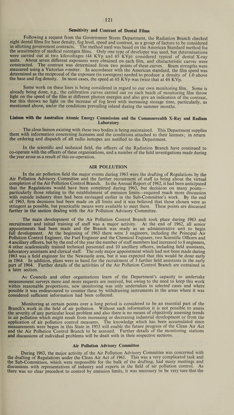 Sensitivity and Contrast of Dental Films Following a request from the Government Stores Department, the Radiation Branch checked eight dental films for base density, fog level, speed and contrast, as a group of factors to be considered in allotting government contracts. The method used was based on the American Standard method foj the sensitimetry of medical roentgen films. Only one type of developer was used, but determinations were carried out at two kilovoltages (44 KVp and 65 KVp) considered typical of dental X-ray units. About seven different exposures were obtained on each film, and characteristic curves were constructed. The contrast was determined from two points of these curves. Beam strengths were measured using a Victorian r-meter. In accordance with the American standard, the film speed was determined as the reciprocal of the exposure (in roentgens) needed to produce a density of 1.0 above the base and fog density. In most cases, the speed at 65 KVp was twice that at 44 KVp. Some work on these lines is being considered in regard to our own monitoring film. Some is already being done, e.g., the calibration curves carried out on each batch of monitoring film throw light on the speed of the film at different photon energies and also give an indication of the contrast, but this throws no light on the increase of fog level with increasing storage time, particularly, as mentioned above, under the conditions prevailing inland during the summer months. Liaison with the Australian Atomic Energy Commission and the Commonwealth X-Ray and Radium Laboratory The close liaison existing with these two bodies is being maintained. This Department supplies them with information concerning licensees and the conditions attached to their licenses; in return the ordering and dispatch of all radio isotopes are notified to the Department. In the scientific and technical field, the officers of the Radiation Branch have continued to co-operate with the officers of these organisations, and a number of the field investigations made during the year arose as a result of this co-operation. AIR POLLUTION In the air pollution field the major events during 1963 were the drafting of Regulations by the Air Pollution Advisory Committee and the further recruitment of staff to bring about the virtual completion of the Air Pollution Control Branch. In the Annual Report of 1962, it had been anticipated that the Regulations would have been completed during 1963, but decisions on many points— particularly those relating to the establishment of emission limits—required much more discussion with outside industry than had been envisaged earlier in the Sub-Committee’s work. By the end of 1963, firm decisions had been made on all limits and it was believed that those chosen were as stringent as possible, but practicable means were available to meet them. These points are discussed further in the section dealing with the Air Pollution Advisory Committee. The main development of the Air Pollution Control Branch took place during 1963 and recruitment and initial training of staff was a major activity. At the end of 1962, all senior appointments had been made and the Branch was ready as an administrative unit to begin full development. At the beginning of 1963 there were 3 engineers, including the Principal Air Pollution Control Engineer, the Fuel Engineer and the Chemical Engineer, two Scientific Officers and 4 ancillary officers, but by the end of the year the number of staff members had increased to 8 engineers, 4 other academically trained technical personnel and 10 ancillary officers, including field assistants, laboratory assistants and clerical staff. The only major appointment which had not been made during 1963 was a field engineer for the Newcastle area, but it was expected that this would be done early in 1964. In addition, plans were in hand for the recruitment of 3 further field assistants in the early part of 1964. Further details of the activities of the Air Pollution Control Branch are contained in a later section. As Councils and other organisations learn of the Department’s capacity to undertake measurement surveys more and more requests are received, but owing to the need to keep this work within reasonable proportions, new monitoring was only undertaken in selected cases and where possible it was endeavoured to counter these by withdrawing instruments in the areas where it was considered sufficient information had been collected. Monitoring at certain points over a long period is considered to be an essential part of the Branch’s work in the field of air pollution. Without such information it is not possible to assess the severity of any particular local problem and also there is no means of objectively assessing trends in air pollution which might result from increasing or decreasing industrial development or from the application of air pollution control measures. The knowledge which has been accumulated since measurements were begun in this State in 1953 will enable the future progress of the Clean Air Act and the Air Pollution Control Branch to be assessed. Further details of the monitoring stations and discussions of individual problems will be dealt with in their respective sections. Air Pollution Advisory Committee During 1963, the major activity of the Air Pollution Advisory Committee was concerned with the drafting of Regulations under the Clean Air Act of 1961. This was a very complicated task and the Sub-Committees, which were responsible for the bulk of the drafting, had many meetings and discussions with representatives of industry and experts in the field of air pollution control. As there was no clear precedent to control by emission limits, it was necessary to be very sure that the